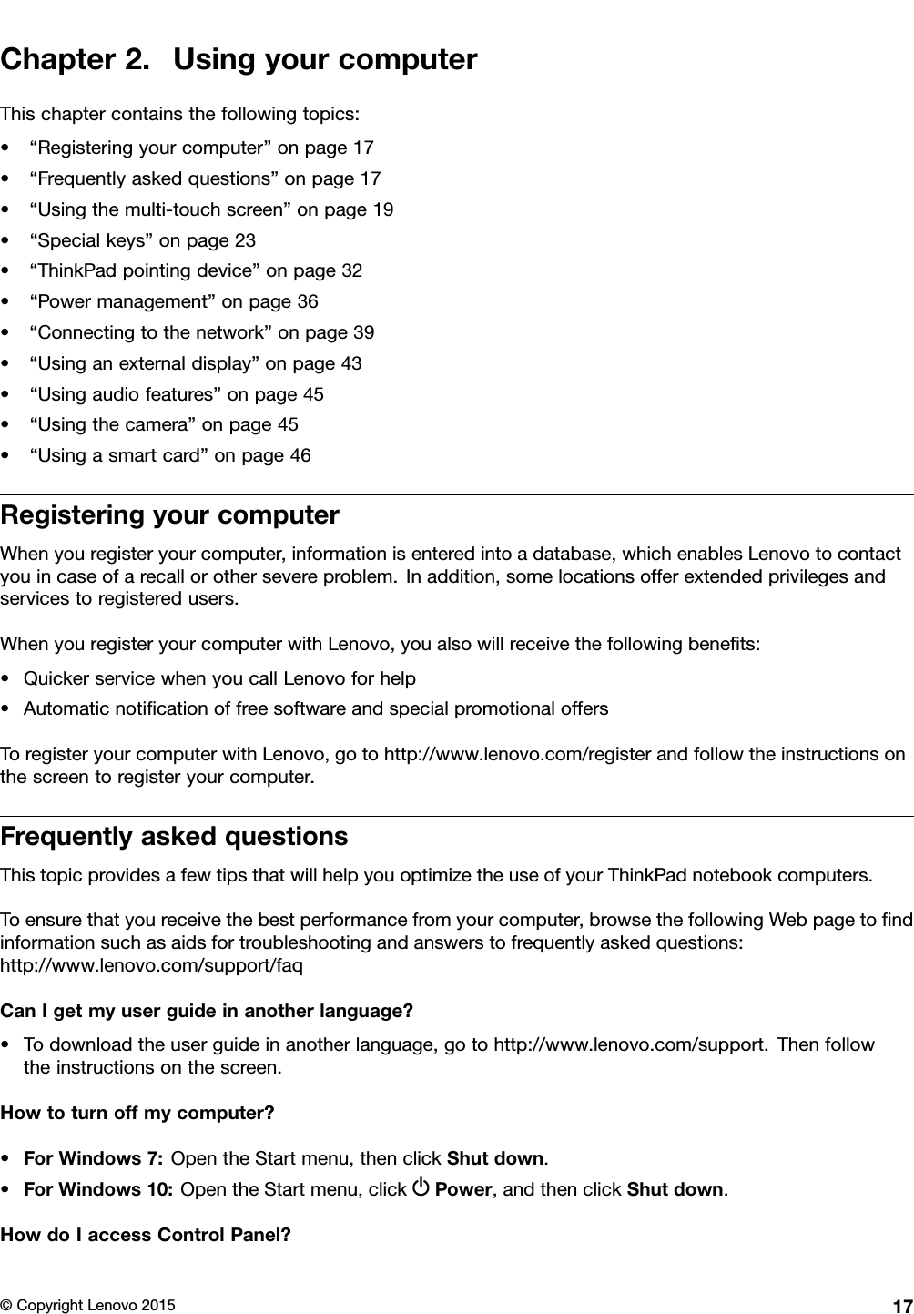 Chapter2.UsingyourcomputerThischaptercontainsthefollowingtopics:•“Registeringyourcomputer”onpage17•“Frequentlyaskedquestions”onpage17•“Usingthemulti-touchscreen”onpage19•“Specialkeys”onpage23•“ThinkPadpointingdevice”onpage32•“Powermanagement”onpage36•“Connectingtothenetwork”onpage39•“Usinganexternaldisplay”onpage43•“Usingaudiofeatures”onpage45•“Usingthecamera”onpage45•“Usingasmartcard”onpage46RegisteringyourcomputerWhenyouregisteryourcomputer,informationisenteredintoadatabase,whichenablesLenovotocontactyouincaseofarecallorothersevereproblem.Inaddition,somelocationsofferextendedprivilegesandservicestoregisteredusers.WhenyouregisteryourcomputerwithLenovo,youalsowillreceivethefollowingbeneﬁts:•QuickerservicewhenyoucallLenovoforhelp•AutomaticnotiﬁcationoffreesoftwareandspecialpromotionaloffersToregisteryourcomputerwithLenovo,gotohttp://www.lenovo.com/registerandfollowtheinstructionsonthescreentoregisteryourcomputer.FrequentlyaskedquestionsThistopicprovidesafewtipsthatwillhelpyouoptimizetheuseofyourThinkPadnotebookcomputers.Toensurethatyoureceivethebestperformancefromyourcomputer,browsethefollowingWebpagetoﬁndinformationsuchasaidsfortroubleshootingandanswerstofrequentlyaskedquestions:http://www.lenovo.com/support/faqCanIgetmyuserguideinanotherlanguage?•Todownloadtheuserguideinanotherlanguage,gotohttp://www.lenovo.com/support.Thenfollowtheinstructionsonthescreen.Howtoturnoffmycomputer?•ForWindows7:OpentheStartmenu,thenclickShutdown.•ForWindows10:OpentheStartmenu,clickPower,andthenclickShutdown.HowdoIaccessControlPanel?©CopyrightLenovo201517