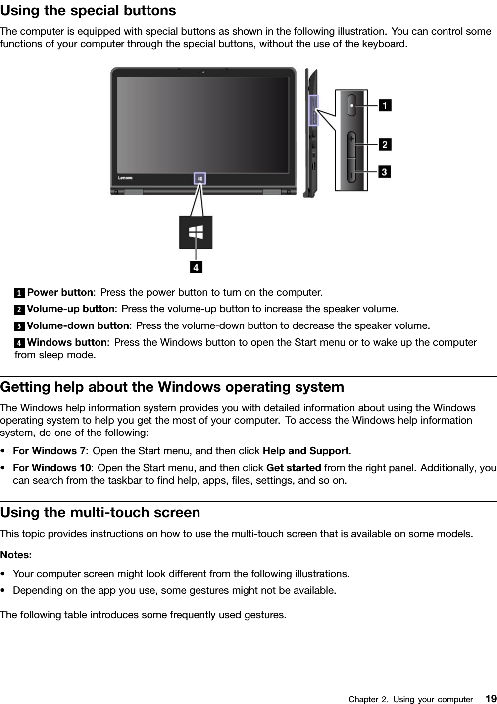 UsingthespecialbuttonsThecomputerisequippedwithspecialbuttonsasshowninthefollowingillustration.Youcancontrolsomefunctionsofyourcomputerthroughthespecialbuttons,withouttheuseofthekeyboard.1Powerbutton:Pressthepowerbuttontoturnonthecomputer.2Volume-upbutton:Pressthevolume-upbuttontoincreasethespeakervolume.3Volume-downbutton:Pressthevolume-downbuttontodecreasethespeakervolume.4Windowsbutton:PresstheWindowsbuttontoopentheStartmenuortowakeupthecomputerfromsleepmode.GettinghelpabouttheWindowsoperatingsystemTheWindowshelpinformationsystemprovidesyouwithdetailedinformationaboutusingtheWindowsoperatingsystemtohelpyougetthemostofyourcomputer.ToaccesstheWindowshelpinformationsystem,dooneofthefollowing:•ForWindows7:OpentheStartmenu,andthenclickHelpandSupport.•ForWindows10:OpentheStartmenu,andthenclickGetstartedfromtherightpanel.Additionally,youcansearchfromthetaskbartoﬁndhelp,apps,ﬁles,settings,andsoon.Usingthemulti-touchscreenThistopicprovidesinstructionsonhowtousethemulti-touchscreenthatisavailableonsomemodels.Notes:•Yourcomputerscreenmightlookdifferentfromthefollowingillustrations.•Dependingontheappyouuse,somegesturesmightnotbeavailable.Thefollowingtableintroducessomefrequentlyusedgestures.Chapter2.Usingyourcomputer19