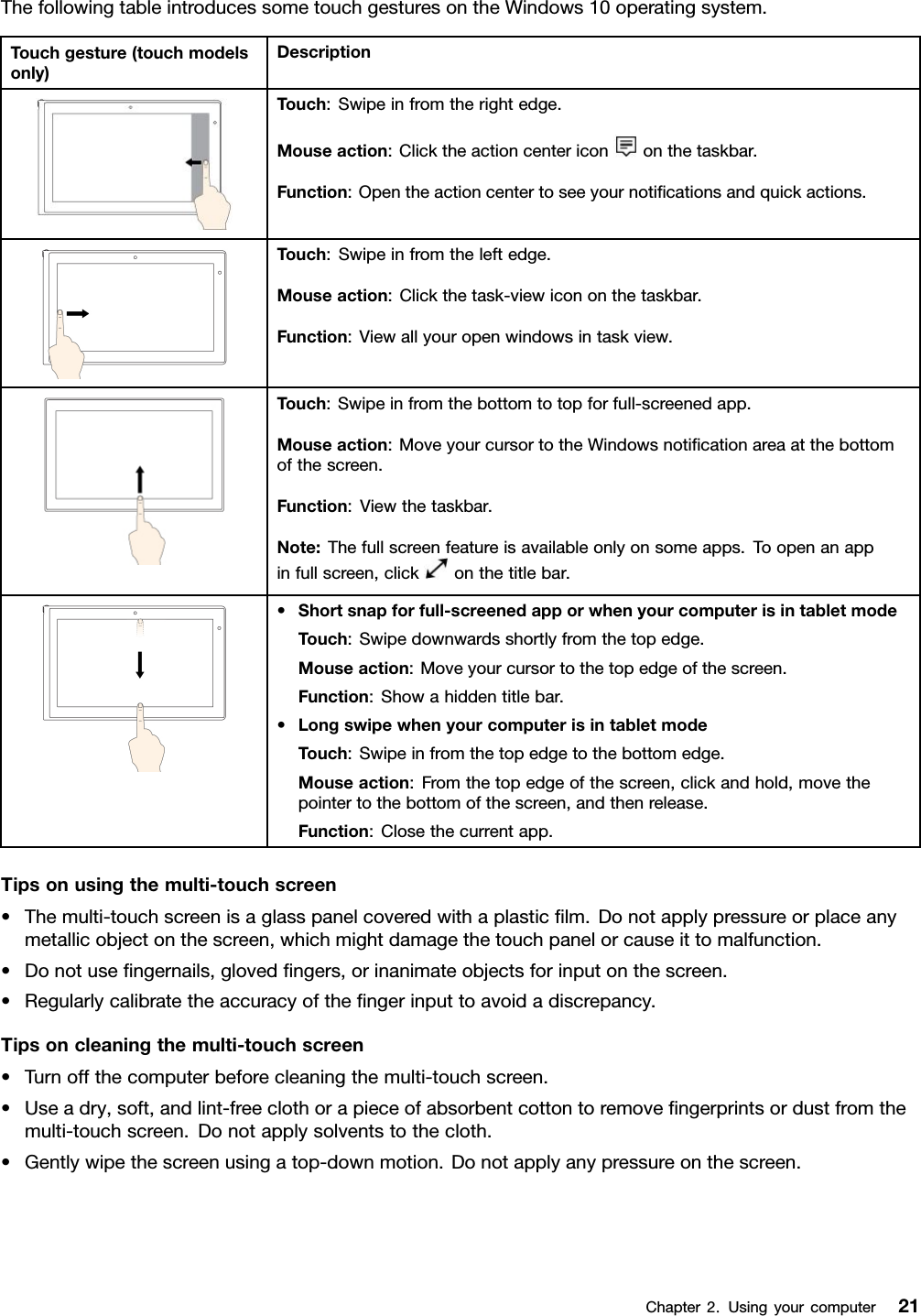 ThefollowingtableintroducessometouchgesturesontheWindows10operatingsystem.Touchgesture(touchmodelsonly)DescriptionTouch:Swipeinfromtherightedge.Mouseaction:Clicktheactioncentericononthetaskbar.Function:Opentheactioncentertoseeyournotiﬁcationsandquickactions.Touch:Swipeinfromtheleftedge.Mouseaction:Clickthetask-viewicononthetaskbar.Function:Viewallyouropenwindowsintaskview.Touch:Swipeinfromthebottomtotopforfull-screenedapp.Mouseaction:MoveyourcursortotheWindowsnotiﬁcationareaatthebottomofthescreen.Function:Viewthetaskbar.Note:Thefullscreenfeatureisavailableonlyonsomeapps.Toopenanappinfullscreen,clickonthetitlebar.•Shortsnapforfull-screenedapporwhenyourcomputerisintabletmodeTouch:Swipedownwardsshortlyfromthetopedge.Mouseaction:Moveyourcursortothetopedgeofthescreen.Function:Showahiddentitlebar.•LongswipewhenyourcomputerisintabletmodeTouch:Swipeinfromthetopedgetothebottomedge.Mouseaction:Fromthetopedgeofthescreen,clickandhold,movethepointertothebottomofthescreen,andthenrelease.Function:Closethecurrentapp.Tipsonusingthemulti-touchscreen•Themulti-touchscreenisaglasspanelcoveredwithaplasticﬁlm.Donotapplypressureorplaceanymetallicobjectonthescreen,whichmightdamagethetouchpanelorcauseittomalfunction.•Donotuseﬁngernails,glovedﬁngers,orinanimateobjectsforinputonthescreen.•Regularlycalibratetheaccuracyoftheﬁngerinputtoavoidadiscrepancy.Tipsoncleaningthemulti-touchscreen•Turnoffthecomputerbeforecleaningthemulti-touchscreen.•Useadry,soft,andlint-freeclothorapieceofabsorbentcottontoremoveﬁngerprintsordustfromthemulti-touchscreen.Donotapplysolventstothecloth.•Gentlywipethescreenusingatop-downmotion.Donotapplyanypressureonthescreen.Chapter2.Usingyourcomputer21