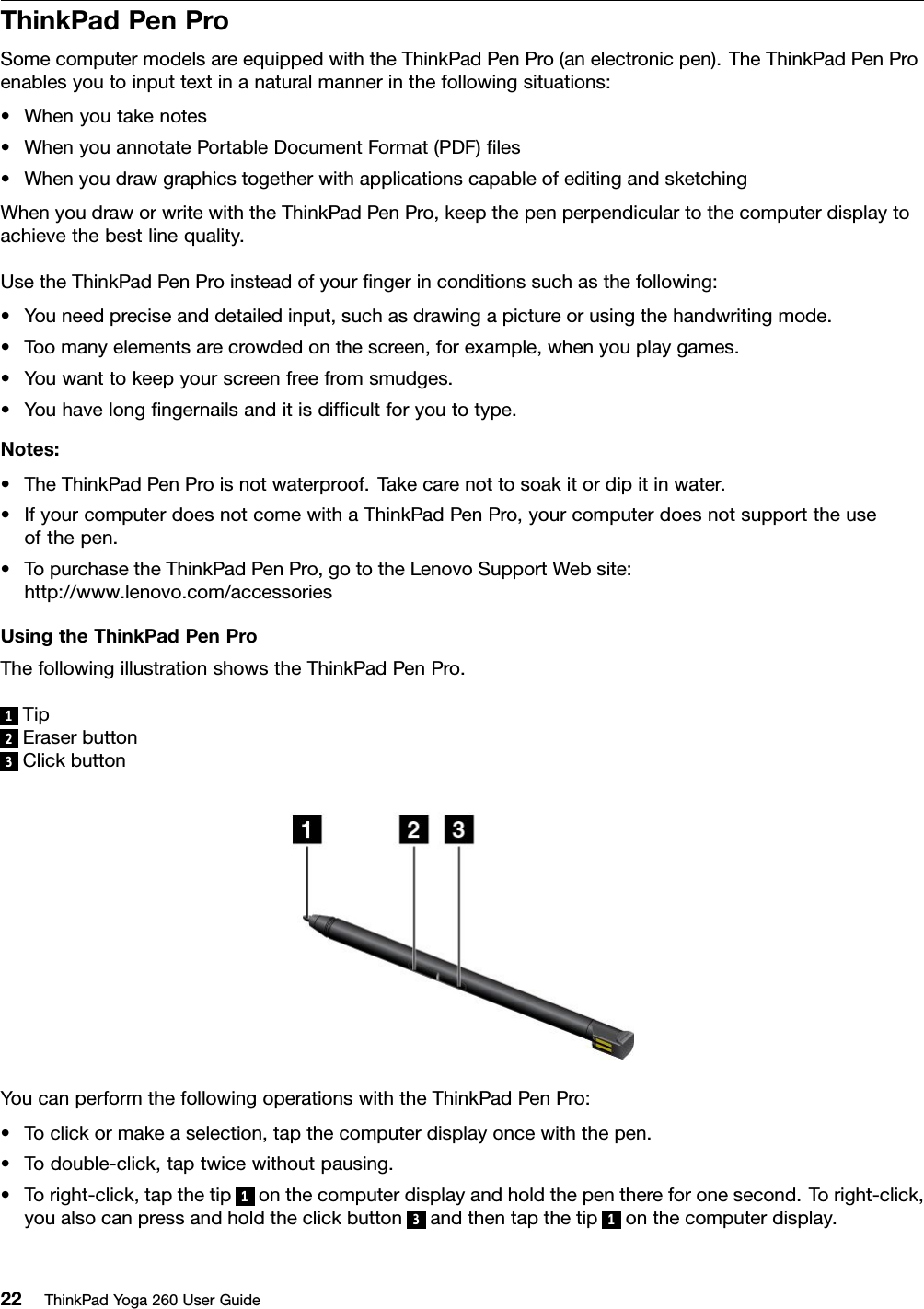 ThinkPadPenProSomecomputermodelsareequippedwiththeThinkPadPenPro(anelectronicpen).TheThinkPadPenProenablesyoutoinputtextinanaturalmannerinthefollowingsituations:•Whenyoutakenotes•WhenyouannotatePortableDocumentFormat(PDF)ﬁles•WhenyoudrawgraphicstogetherwithapplicationscapableofeditingandsketchingWhenyoudraworwritewiththeThinkPadPenPro,keepthepenperpendiculartothecomputerdisplaytoachievethebestlinequality.UsetheThinkPadPenProinsteadofyourﬁngerinconditionssuchasthefollowing:•Youneedpreciseanddetailedinput,suchasdrawingapictureorusingthehandwritingmode.•Toomanyelementsarecrowdedonthescreen,forexample,whenyouplaygames.•Youwanttokeepyourscreenfreefromsmudges.•Youhavelongﬁngernailsanditisdifﬁcultforyoutotype.Notes:•TheThinkPadPenProisnotwaterproof.Takecarenottosoakitordipitinwater.•IfyourcomputerdoesnotcomewithaThinkPadPenPro,yourcomputerdoesnotsupporttheuseofthepen.•TopurchasetheThinkPadPenPro,gototheLenovoSupportWebsite:http://www.lenovo.com/accessoriesUsingtheThinkPadPenProThefollowingillustrationshowstheThinkPadPenPro.1Tip2Eraserbutton3ClickbuttonYoucanperformthefollowingoperationswiththeThinkPadPenPro:•Toclickormakeaselection,tapthecomputerdisplayoncewiththepen.•Todouble-click,taptwicewithoutpausing.•Toright-click,tapthetip1onthecomputerdisplayandholdthepenthereforonesecond.Toright-click,youalsocanpressandholdtheclickbutton3andthentapthetip1onthecomputerdisplay.22ThinkPadYoga260UserGuide