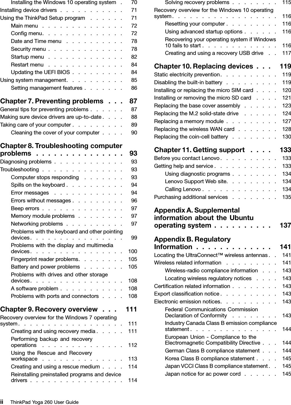 InstallingtheWindows10operatingsystem.70Installingdevicedrivers...........71UsingtheThinkPadSetupprogram......71Mainmenu..............72Conﬁgmenu..............72DateandTimemenu..........78Securitymenu.............78Startupmenu.............82Restartmenu.............84UpdatingtheUEFIBIOS.........84Usingsystemmanagement..........85Settingmanagementfeatures.......86Chapter7.Preventingproblems...87Generaltipsforpreventingproblems......87Makingsuredevicedriversareup-to-date....88Takingcareofyourcomputer.........89Cleaningthecoverofyourcomputer....90Chapter8.Troubleshootingcomputerproblems...............93Diagnosingproblems............93Troubleshooting..............93Computerstopsresponding.......93Spillsonthekeyboard..........94Errormessages............94Errorswithoutmessages.........96Beeperrors..............97Memorymoduleproblems........97Networkingproblems..........97Problemswiththekeyboardandotherpointingdevices................99Problemswiththedisplayandmultimediadevices................100Fingerprintreaderproblems........105Batteryandpowerproblems.......105Problemswithdrivesandotherstoragedevices................108Asoftwareproblem...........108Problemswithportsandconnectors....108Chapter9.Recoveryoverview...111RecoveryoverviewfortheWindows7operatingsystem..................111Creatingandusingrecoverymedia.....111Performingbackupandrecoveryoperations..............112UsingtheRescueandRecoveryworkspace..............113Creatingandusingarescuemedium....114Reinstallingpreinstalledprogramsanddevicedrivers................114Solvingrecoveryproblems........115RecoveryoverviewfortheWindows10operatingsystem..................116Resettingyourcomputer.........116Usingadvancedstartupoptions......116RecoveringyouroperatingsystemifWindows10failstostart.............116CreatingandusingarecoveryUSBdrive..117Chapter10.Replacingdevices...119Staticelectricityprevention..........119Disablingthebuilt-inbattery.........119InstallingorreplacingthemicroSIMcard....120InstallingorremovingthemicroSDcard....121Replacingthebasecoverassembly......123ReplacingtheM.2solid-statedrive......124Replacingamemorymodule.........127ReplacingthewirelessWANcard.......128Replacingthecoin-cellbattery........130Chapter11.Gettingsupport....133BeforeyoucontactLenovo..........133Gettinghelpandservice...........133Usingdiagnosticprograms........134LenovoSupportWebsite.........134CallingLenovo.............134Purchasingadditionalservices........135AppendixA.SupplementalinformationabouttheUbuntuoperatingsystem..........137AppendixB.RegulatoryInformation.............141LocatingtheUltraConnect™wirelessantennas..141Wirelessrelatedinformation.........141Wireless-radiocomplianceinformation...143Locatingwirelessregulatorynotices....143Certiﬁcationrelatedinformation........143Exportclassiﬁcationnotice..........143Electronicemissionnotices..........143FederalCommunicationsCommissionDeclarationofConformity........143IndustryCanadaClassBemissioncompliancestatement...............144EuropeanUnion-CompliancetotheElectromagneticCompatibilityDirective...144GermanClassBcompliancestatement...144KoreaClassBcompliancestatement....145JapanVCCIClassBcompliancestatement..145Japannoticeforacpowercord......145iiThinkPadYoga260UserGuide
