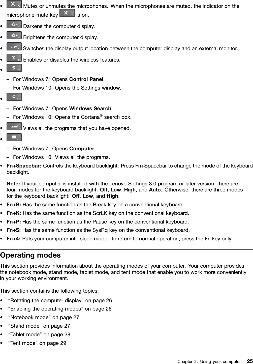 •Mutesorunmutesthemicrophones.Whenthemicrophonesaremuted,theindicatoronthemicrophone-mutekeyison.•Darkensthecomputerdisplay.•Brightensthecomputerdisplay.•Switchesthedisplayoutputlocationbetweenthecomputerdisplayandanexternalmonitor.•Enablesordisablesthewirelessfeatures.•–ForWindows7:OpensControlPanel.–ForWindows10:OpenstheSettingswindow.•–ForWindows7:OpensWindowsSearch.–ForWindows10:OpenstheCortana®searchbox.•Viewsalltheprogramsthatyouhaveopened.•–ForWindows7:OpensComputer.–ForWindows10:Viewsalltheprograms.•Fn+Spacebar:Controlsthekeyboardbacklight.PressFn+Spacebartochangethemodeofthekeyboardbacklight.Note:IfyourcomputerisinstalledwiththeLenovoSettings3.0programorlaterversion,therearefourmodesforthekeyboardbacklight:Off,Low,High,andAuto.Otherwise,therearethreemodesforthekeyboardbacklight:Off,Low,andHigh.•Fn+B:HasthesamefunctionastheBreakkeyonaconventionalkeyboard.•Fn+K:HasthesamefunctionastheScrLKkeyontheconventionalkeyboard.•Fn+P:HasthesamefunctionasthePausekeyontheconventionalkeyboard.•Fn+S:HasthesamefunctionastheSysRqkeyontheconventionalkeyboard.•Fn+4:Putsyourcomputerintosleepmode.Toreturntonormaloperation,presstheFnkeyonly.OperatingmodesThissectionprovidesinformationabouttheoperatingmodesofyourcomputer.Yourcomputerprovidesthenotebookmode,standmode,tabletmode,andtentmodethatenableyoutoworkmoreconvenientlyinyourworkingenvironment.Thissectioncontainsthefollowingtopics:•“Rotatingthecomputerdisplay”onpage26•“Enablingtheoperatingmodes”onpage26•“Notebookmode”onpage27•“Standmode”onpage27•“Tabletmode”onpage28•“Tentmode”onpage29Chapter2.Usingyourcomputer25