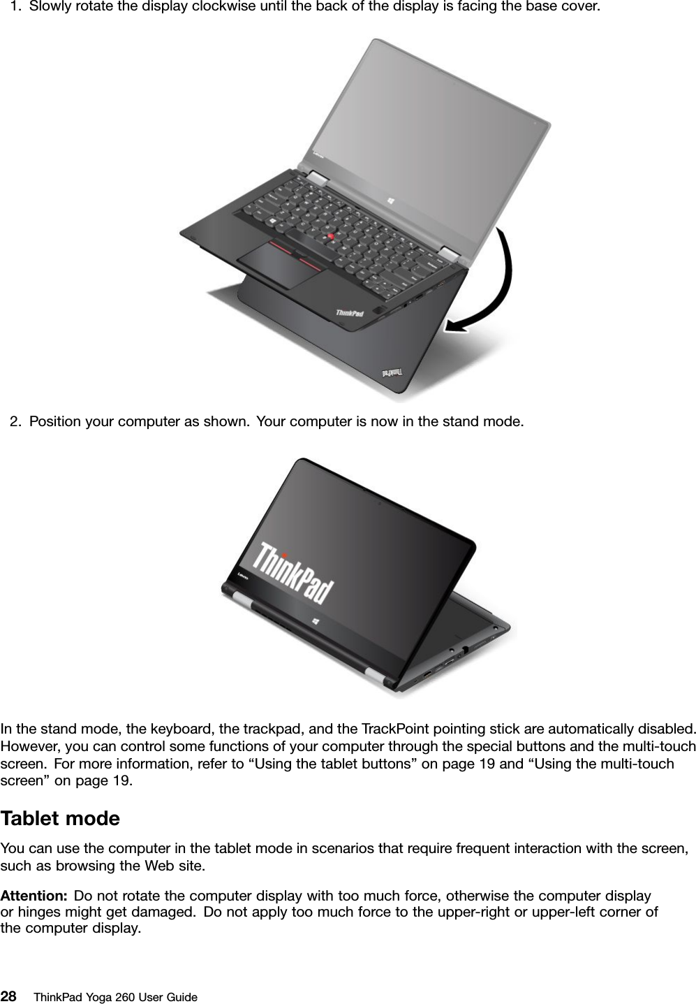 1.Slowlyrotatethedisplayclockwiseuntilthebackofthedisplayisfacingthebasecover.2.Positionyourcomputerasshown.Yourcomputerisnowinthestandmode.Inthestandmode,thekeyboard,thetrackpad,andtheTrackPointpointingstickareautomaticallydisabled.However,youcancontrolsomefunctionsofyourcomputerthroughthespecialbuttonsandthemulti-touchscreen.Formoreinformation,referto“Usingthetabletbuttons”onpage19and“Usingthemulti-touchscreen”onpage19.TabletmodeYoucanusethecomputerinthetabletmodeinscenariosthatrequirefrequentinteractionwiththescreen,suchasbrowsingtheWebsite.Attention:Donotrotatethecomputerdisplaywithtoomuchforce,otherwisethecomputerdisplayorhingesmightgetdamaged.Donotapplytoomuchforcetotheupper-rightorupper-leftcornerofthecomputerdisplay.28ThinkPadYoga260UserGuide