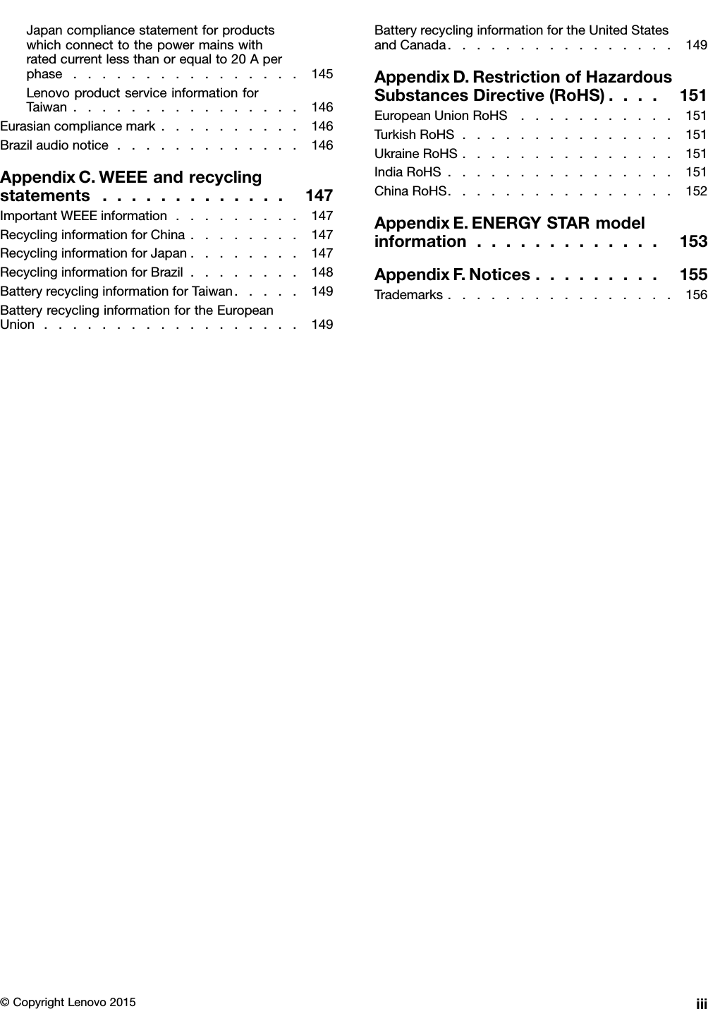 Japancompliancestatementforproductswhichconnecttothepowermainswithratedcurrentlessthanorequalto20Aperphase................145LenovoproductserviceinformationforTaiwan................146Eurasiancompliancemark..........146Brazilaudionotice.............146AppendixC.WEEEandrecyclingstatements.............147ImportantWEEEinformation.........147RecyclinginformationforChina........147RecyclinginformationforJapan........147RecyclinginformationforBrazil........148BatteryrecyclinginformationforTaiwan.....149BatteryrecyclinginformationfortheEuropeanUnion..................149BatteryrecyclinginformationfortheUnitedStatesandCanada................149AppendixD.RestrictionofHazardousSubstancesDirective(RoHS)....151EuropeanUnionRoHS...........151TurkishRoHS...............151UkraineRoHS...............151IndiaRoHS................151ChinaRoHS................152AppendixE.ENERGYSTARmodelinformation.............153AppendixF.Notices.........155Trademarks................156©CopyrightLenovo2015iii