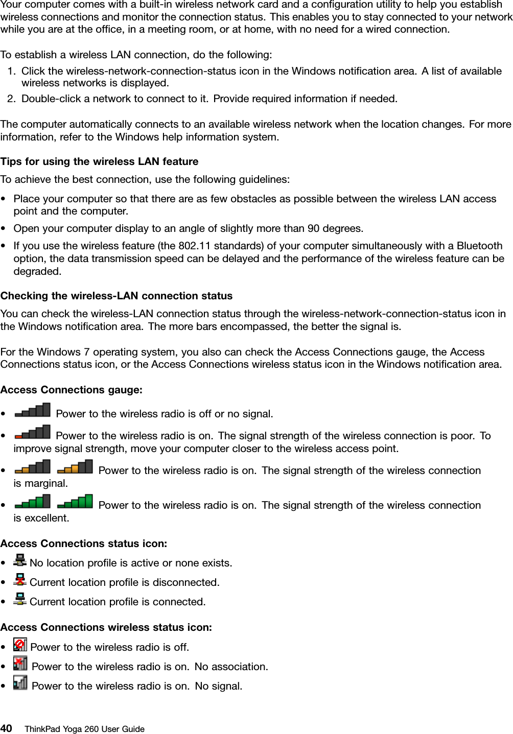 Yourcomputercomeswithabuilt-inwirelessnetworkcardandaconﬁgurationutilitytohelpyouestablishwirelessconnectionsandmonitortheconnectionstatus.Thisenablesyoutostayconnectedtoyournetworkwhileyouareattheofﬁce,inameetingroom,orathome,withnoneedforawiredconnection.ToestablishawirelessLANconnection,dothefollowing:1.Clickthewireless-network-connection-statusiconintheWindowsnotiﬁcationarea.Alistofavailablewirelessnetworksisdisplayed.2.Double-clickanetworktoconnecttoit.Providerequiredinformationifneeded.Thecomputerautomaticallyconnectstoanavailablewirelessnetworkwhenthelocationchanges.Formoreinformation,refertotheWindowshelpinformationsystem.TipsforusingthewirelessLANfeatureToachievethebestconnection,usethefollowingguidelines:•PlaceyourcomputersothatthereareasfewobstaclesaspossiblebetweenthewirelessLANaccesspointandthecomputer.•Openyourcomputerdisplaytoanangleofslightlymorethan90degrees.•Ifyouusethewirelessfeature(the802.11standards)ofyourcomputersimultaneouslywithaBluetoothoption,thedatatransmissionspeedcanbedelayedandtheperformanceofthewirelessfeaturecanbedegraded.Checkingthewireless-LANconnectionstatusYoucancheckthewireless-LANconnectionstatusthroughthewireless-network-connection-statusiconintheWindowsnotiﬁcationarea.Themorebarsencompassed,thebetterthesignalis.FortheWindows7operatingsystem,youalsocanchecktheAccessConnectionsgauge,theAccessConnectionsstatusicon,ortheAccessConnectionswirelessstatusiconintheWindowsnotiﬁcationarea.AccessConnectionsgauge:•Powertothewirelessradioisoffornosignal.•Powertothewirelessradioison.Thesignalstrengthofthewirelessconnectionispoor.Toimprovesignalstrength,moveyourcomputerclosertothewirelessaccesspoint.•Powertothewirelessradioison.Thesignalstrengthofthewirelessconnectionismarginal.•Powertothewirelessradioison.Thesignalstrengthofthewirelessconnectionisexcellent.AccessConnectionsstatusicon:•Nolocationproﬁleisactiveornoneexists.•Currentlocationproﬁleisdisconnected.•Currentlocationproﬁleisconnected.AccessConnectionswirelessstatusicon:•Powertothewirelessradioisoff.•Powertothewirelessradioison.Noassociation.•Powertothewirelessradioison.Nosignal.40ThinkPadYoga260UserGuide