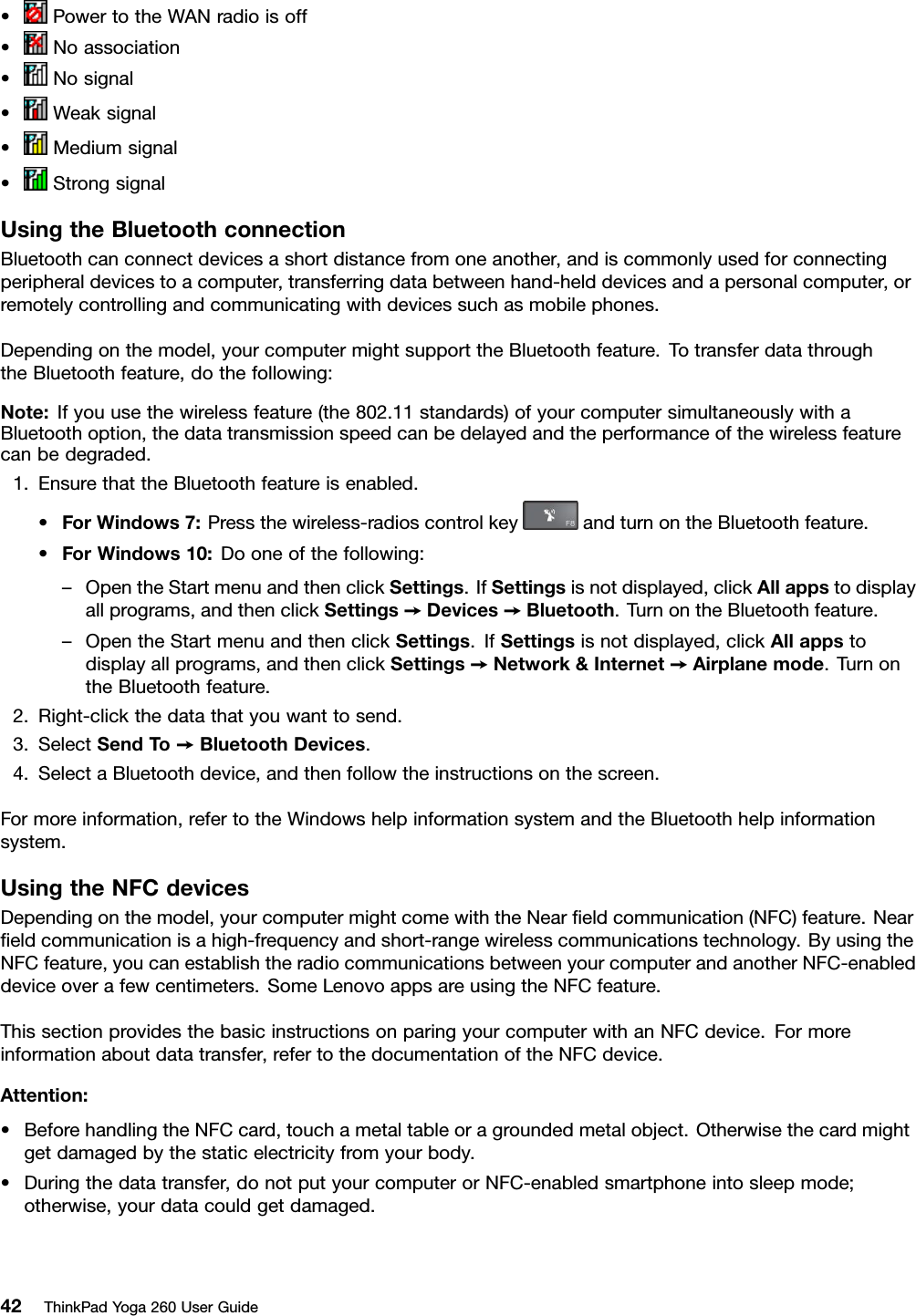 •PowertotheWANradioisoff•Noassociation•Nosignal•Weaksignal•Mediumsignal•StrongsignalUsingtheBluetoothconnectionBluetoothcanconnectdevicesashortdistancefromoneanother,andiscommonlyusedforconnectingperipheraldevicestoacomputer,transferringdatabetweenhand-helddevicesandapersonalcomputer,orremotelycontrollingandcommunicatingwithdevicessuchasmobilephones.Dependingonthemodel,yourcomputermightsupporttheBluetoothfeature.TotransferdatathroughtheBluetoothfeature,dothefollowing:Note:Ifyouusethewirelessfeature(the802.11standards)ofyourcomputersimultaneouslywithaBluetoothoption,thedatatransmissionspeedcanbedelayedandtheperformanceofthewirelessfeaturecanbedegraded.1.EnsurethattheBluetoothfeatureisenabled.•ForWindows7:Pressthewireless-radioscontrolkeyandturnontheBluetoothfeature.•ForWindows10:Dooneofthefollowing:–OpentheStartmenuandthenclickSettings.IfSettingsisnotdisplayed,clickAllappstodisplayallprograms,andthenclickSettings➙Devices➙Bluetooth.TurnontheBluetoothfeature.–OpentheStartmenuandthenclickSettings.IfSettingsisnotdisplayed,clickAllappstodisplayallprograms,andthenclickSettings➙Network&amp;Internet➙Airplanemode.TurnontheBluetoothfeature.2.Right-clickthedatathatyouwanttosend.3.SelectSendT o➙BluetoothDevices.4.SelectaBluetoothdevice,andthenfollowtheinstructionsonthescreen.Formoreinformation,refertotheWindowshelpinformationsystemandtheBluetoothhelpinformationsystem.UsingtheNFCdevicesDependingonthemodel,yourcomputermightcomewiththeNearﬁeldcommunication(NFC)feature.Nearﬁeldcommunicationisahigh-frequencyandshort-rangewirelesscommunicationstechnology.ByusingtheNFCfeature,youcanestablishtheradiocommunicationsbetweenyourcomputerandanotherNFC-enableddeviceoverafewcentimeters.SomeLenovoappsareusingtheNFCfeature.ThissectionprovidesthebasicinstructionsonparingyourcomputerwithanNFCdevice.Formoreinformationaboutdatatransfer,refertothedocumentationoftheNFCdevice.Attention:•BeforehandlingtheNFCcard,touchametaltableoragroundedmetalobject.Otherwisethecardmightgetdamagedbythestaticelectricityfromyourbody.•Duringthedatatransfer,donotputyourcomputerorNFC-enabledsmartphoneintosleepmode;otherwise,yourdatacouldgetdamaged.42ThinkPadYoga260UserGuide