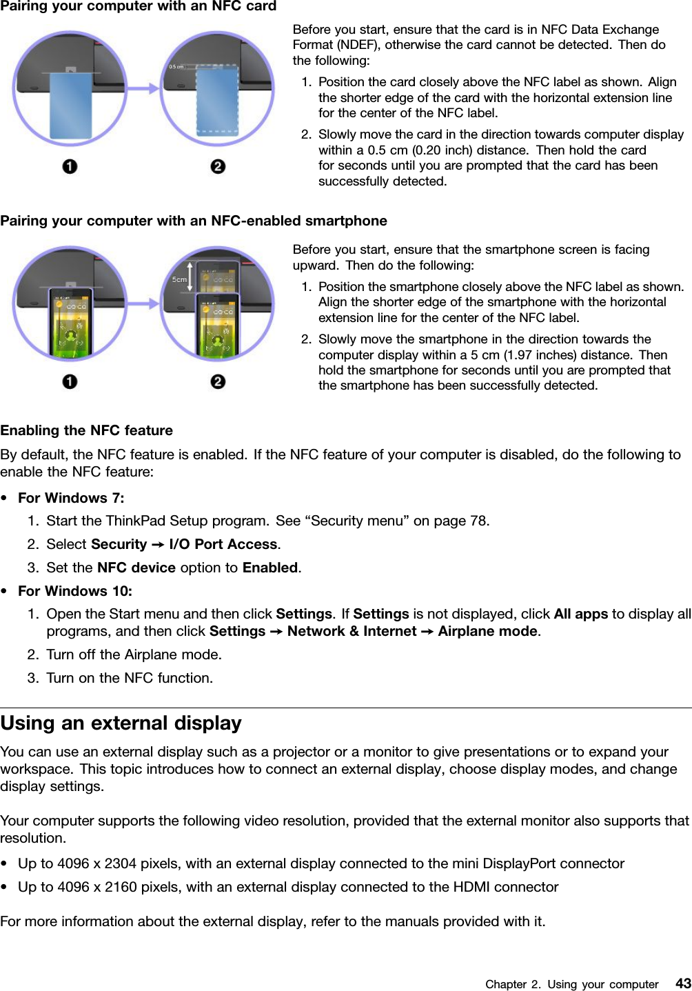 PairingyourcomputerwithanNFCcardBeforeyoustart,ensurethatthecardisinNFCDataExchangeFormat(NDEF),otherwisethecardcannotbedetected.Thendothefollowing:1.PositionthecardcloselyabovetheNFClabelasshown.AligntheshorteredgeofthecardwiththehorizontalextensionlineforthecenteroftheNFClabel.2.Slowlymovethecardinthedirectiontowardscomputerdisplaywithina0.5cm(0.20inch)distance.Thenholdthecardforsecondsuntilyouarepromptedthatthecardhasbeensuccessfullydetected.PairingyourcomputerwithanNFC-enabledsmartphoneBeforeyoustart,ensurethatthesmartphonescreenisfacingupward.Thendothefollowing:1.PositionthesmartphonecloselyabovetheNFClabelasshown.AligntheshorteredgeofthesmartphonewiththehorizontalextensionlineforthecenteroftheNFClabel.2.Slowlymovethesmartphoneinthedirectiontowardsthecomputerdisplaywithina5cm(1.97inches)distance.Thenholdthesmartphoneforsecondsuntilyouarepromptedthatthesmartphonehasbeensuccessfullydetected.EnablingtheNFCfeatureBydefault,theNFCfeatureisenabled.IftheNFCfeatureofyourcomputerisdisabled,dothefollowingtoenabletheNFCfeature:•ForWindows7:1.StarttheThinkPadSetupprogram.See“Securitymenu”onpage78.2.SelectSecurity➙I/OPortAccess.3.SettheNFCdeviceoptiontoEnabled.•ForWindows10:1.OpentheStartmenuandthenclickSettings.IfSettingsisnotdisplayed,clickAllappstodisplayallprograms,andthenclickSettings➙Network&amp;Internet➙Airplanemode.2.TurnofftheAirplanemode.3.TurnontheNFCfunction.UsinganexternaldisplayYoucanuseanexternaldisplaysuchasaprojectororamonitortogivepresentationsortoexpandyourworkspace.Thistopicintroduceshowtoconnectanexternaldisplay,choosedisplaymodes,andchangedisplaysettings.Yourcomputersupportsthefollowingvideoresolution,providedthattheexternalmonitoralsosupportsthatresolution.•Upto4096x2304pixels,withanexternaldisplayconnectedtotheminiDisplayPortconnector•Upto4096x2160pixels,withanexternaldisplayconnectedtotheHDMIconnectorFormoreinformationabouttheexternaldisplay,refertothemanualsprovidedwithit.Chapter2.Usingyourcomputer43