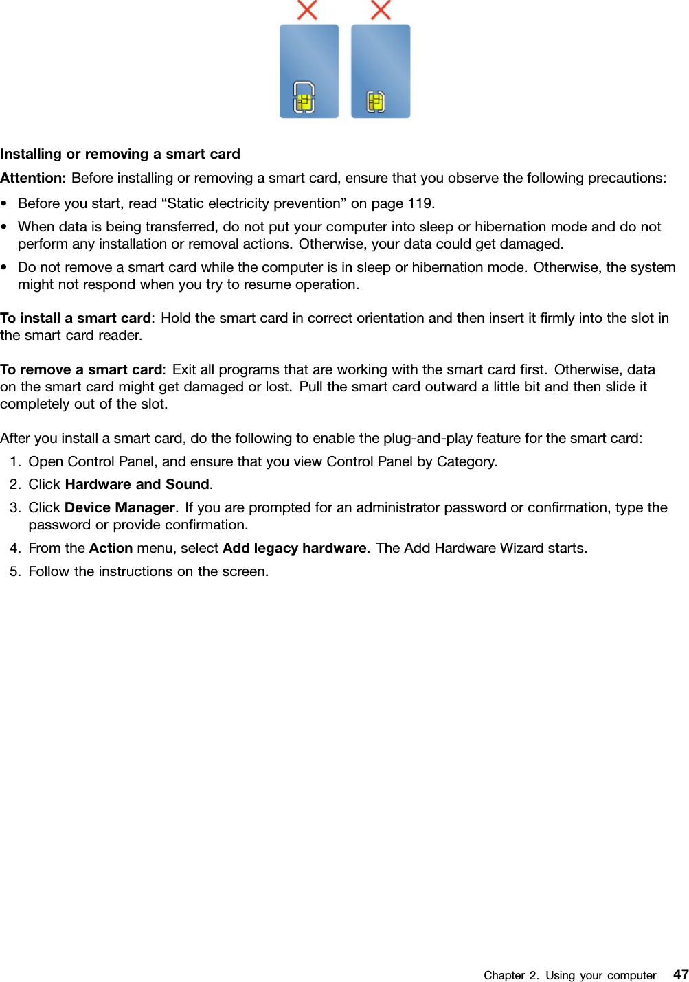 InstallingorremovingasmartcardAttention:Beforeinstallingorremovingasmartcard,ensurethatyouobservethefollowingprecautions:•Beforeyoustart,read“Staticelectricityprevention”onpage119.•Whendataisbeingtransferred,donotputyourcomputerintosleeporhibernationmodeanddonotperformanyinstallationorremovalactions.Otherwise,yourdatacouldgetdamaged.•Donotremoveasmartcardwhilethecomputerisinsleeporhibernationmode.Otherwise,thesystemmightnotrespondwhenyoutrytoresumeoperation.Toinstallasmartcard:Holdthesmartcardincorrectorientationandtheninsertitﬁrmlyintotheslotinthesmartcardreader.Toremoveasmartcard:Exitallprogramsthatareworkingwiththesmartcardﬁrst.Otherwise,dataonthesmartcardmightgetdamagedorlost.Pullthesmartcardoutwardalittlebitandthenslideitcompletelyoutoftheslot.Afteryouinstallasmartcard,dothefollowingtoenabletheplug-and-playfeatureforthesmartcard:1.OpenControlPanel,andensurethatyouviewControlPanelbyCategory.2.ClickHardwareandSound.3.ClickDeviceManager.Ifyouarepromptedforanadministratorpasswordorconﬁrmation,typethepasswordorprovideconﬁrmation.4.FromtheActionmenu,selectAddlegacyhardware.TheAddHardwareWizardstarts.5.Followtheinstructionsonthescreen.Chapter2.Usingyourcomputer47