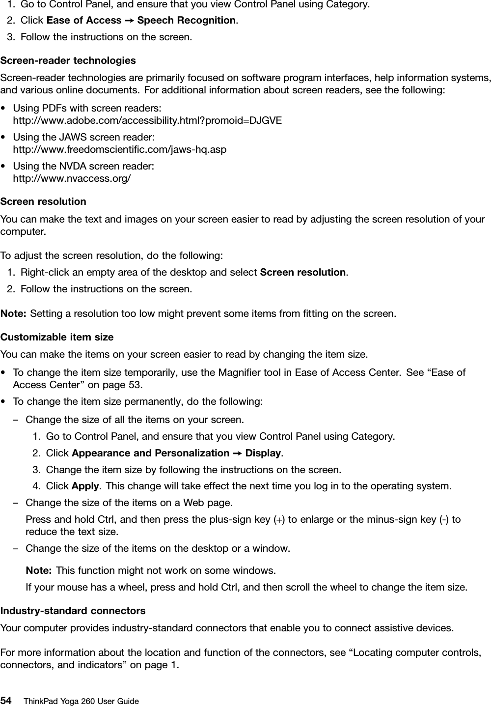 1.GotoControlPanel,andensurethatyouviewControlPanelusingCategory.2.ClickEaseofAccess➙SpeechRecognition.3.Followtheinstructionsonthescreen.Screen-readertechnologiesScreen-readertechnologiesareprimarilyfocusedonsoftwareprograminterfaces,helpinformationsystems,andvariousonlinedocuments.Foradditionalinformationaboutscreenreaders,seethefollowing:•UsingPDFswithscreenreaders:http://www.adobe.com/accessibility.html?promoid=DJGVE•UsingtheJAWSscreenreader:http://www.freedomscientiﬁc.com/jaws-hq.asp•UsingtheNVDAscreenreader:http://www.nvaccess.org/ScreenresolutionYoucanmakethetextandimagesonyourscreeneasiertoreadbyadjustingthescreenresolutionofyourcomputer.Toadjustthescreenresolution,dothefollowing:1.Right-clickanemptyareaofthedesktopandselectScreenresolution.2.Followtheinstructionsonthescreen.Note:Settingaresolutiontoolowmightpreventsomeitemsfromﬁttingonthescreen.CustomizableitemsizeYoucanmaketheitemsonyourscreeneasiertoreadbychangingtheitemsize.•Tochangetheitemsizetemporarily,usetheMagniﬁertoolinEaseofAccessCenter.See“EaseofAccessCenter”onpage53.•Tochangetheitemsizepermanently,dothefollowing:–Changethesizeofalltheitemsonyourscreen.1.GotoControlPanel,andensurethatyouviewControlPanelusingCategory.2.ClickAppearanceandPersonalization➙Display.3.Changetheitemsizebyfollowingtheinstructionsonthescreen.4.ClickApply.Thischangewilltakeeffectthenexttimeyoulogintotheoperatingsystem.–ChangethesizeoftheitemsonaWebpage.PressandholdCtrl,andthenpresstheplus-signkey(+)toenlargeortheminus-signkey(-)toreducethetextsize.–Changethesizeoftheitemsonthedesktoporawindow.Note:Thisfunctionmightnotworkonsomewindows.Ifyourmousehasawheel,pressandholdCtrl,andthenscrollthewheeltochangetheitemsize.Industry-standardconnectorsYourcomputerprovidesindustry-standardconnectorsthatenableyoutoconnectassistivedevices.Formoreinformationaboutthelocationandfunctionoftheconnectors,see“Locatingcomputercontrols,connectors,andindicators”onpage1.54ThinkPadYoga260UserGuide