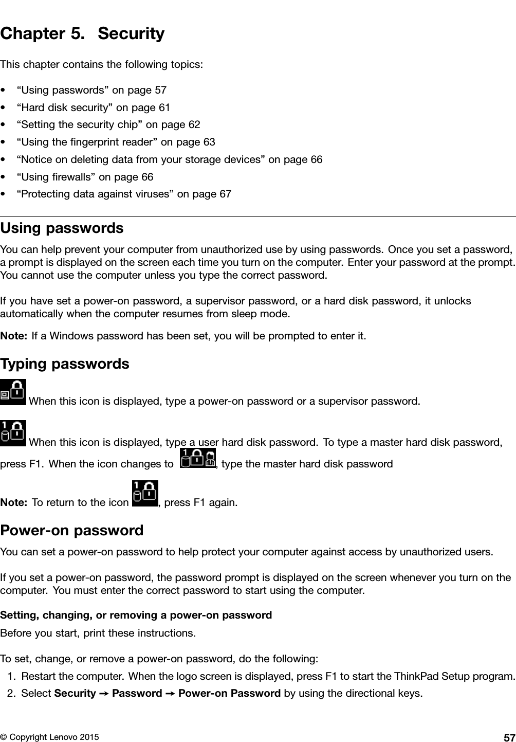 Chapter5.SecurityThischaptercontainsthefollowingtopics:•“Usingpasswords”onpage57•“Harddisksecurity”onpage61•“Settingthesecuritychip”onpage62•“Usingtheﬁngerprintreader”onpage63•“Noticeondeletingdatafromyourstoragedevices”onpage66•“Usingﬁrewalls”onpage66•“Protectingdataagainstviruses”onpage67UsingpasswordsYoucanhelppreventyourcomputerfromunauthorizedusebyusingpasswords.Onceyousetapassword,apromptisdisplayedonthescreeneachtimeyouturnonthecomputer.Enteryourpasswordattheprompt.Youcannotusethecomputerunlessyoutypethecorrectpassword.Ifyouhavesetapower-onpassword,asupervisorpassword,oraharddiskpassword,itunlocksautomaticallywhenthecomputerresumesfromsleepmode.Note:IfaWindowspasswordhasbeenset,youwillbepromptedtoenterit.TypingpasswordsWhenthisiconisdisplayed,typeapower-onpasswordorasupervisorpassword.Whenthisiconisdisplayed,typeauserharddiskpassword.Totypeamasterharddiskpassword,pressF1.Whentheiconchangesto,typethemasterharddiskpasswordNote:Toreturntotheicon,pressF1again.Power-onpasswordYoucansetapower-onpasswordtohelpprotectyourcomputeragainstaccessbyunauthorizedusers.Ifyousetapower-onpassword,thepasswordpromptisdisplayedonthescreenwheneveryouturnonthecomputer.Youmustenterthecorrectpasswordtostartusingthecomputer.Setting,changing,orremovingapower-onpasswordBeforeyoustart,printtheseinstructions.Toset,change,orremoveapower-onpassword,dothefollowing:1.Restartthecomputer.Whenthelogoscreenisdisplayed,pressF1tostarttheThinkPadSetupprogram.2.SelectSecurity➙Password➙Power-onPasswordbyusingthedirectionalkeys.©CopyrightLenovo201557