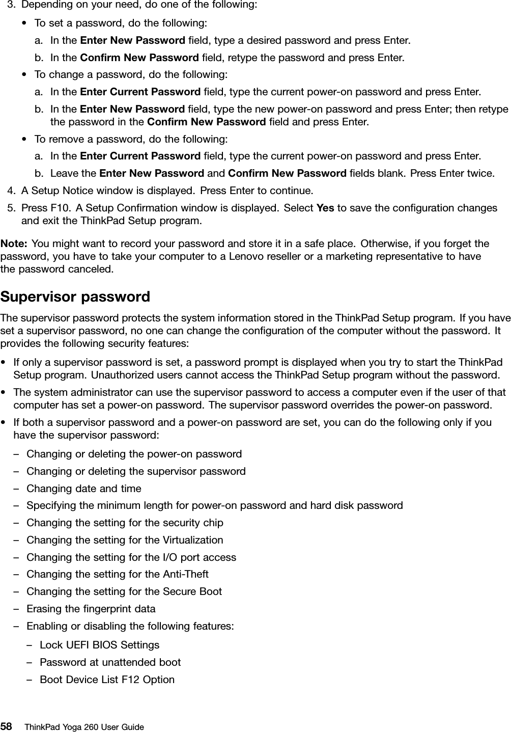 3.Dependingonyourneed,dooneofthefollowing:•Tosetapassword,dothefollowing:a.IntheEnterNewPasswordﬁeld,typeadesiredpasswordandpressEnter.b.IntheConﬁrmNewPasswordﬁeld,retypethepasswordandpressEnter.•Tochangeapassword,dothefollowing:a.IntheEnterCurrentPasswordﬁeld,typethecurrentpower-onpasswordandpressEnter.b.IntheEnterNewPasswordﬁeld,typethenewpower-onpasswordandpressEnter;thenretypethepasswordintheConﬁrmNewPasswordﬁeldandpressEnter.•Toremoveapassword,dothefollowing:a.IntheEnterCurrentPasswordﬁeld,typethecurrentpower-onpasswordandpressEnter.b.LeavetheEnterNewPasswordandConﬁrmNewPasswordﬁeldsblank.PressEntertwice.4.ASetupNoticewindowisdisplayed.PressEntertocontinue.5.PressF10.ASetupConﬁrmationwindowisdisplayed.SelectYestosavetheconﬁgurationchangesandexittheThinkPadSetupprogram.Note:Youmightwanttorecordyourpasswordandstoreitinasafeplace.Otherwise,ifyouforgetthepassword,youhavetotakeyourcomputertoaLenovoreselleroramarketingrepresentativetohavethepasswordcanceled.SupervisorpasswordThesupervisorpasswordprotectsthesysteminformationstoredintheThinkPadSetupprogram.Ifyouhavesetasupervisorpassword,noonecanchangetheconﬁgurationofthecomputerwithoutthepassword.Itprovidesthefollowingsecurityfeatures:•Ifonlyasupervisorpasswordisset,apasswordpromptisdisplayedwhenyoutrytostarttheThinkPadSetupprogram.UnauthorizeduserscannotaccesstheThinkPadSetupprogramwithoutthepassword.•Thesystemadministratorcanusethesupervisorpasswordtoaccessacomputereveniftheuserofthatcomputerhassetapower-onpassword.Thesupervisorpasswordoverridesthepower-onpassword.•Ifbothasupervisorpasswordandapower-onpasswordareset,youcandothefollowingonlyifyouhavethesupervisorpassword:–Changingordeletingthepower-onpassword–Changingordeletingthesupervisorpassword–Changingdateandtime–Specifyingtheminimumlengthforpower-onpasswordandharddiskpassword–Changingthesettingforthesecuritychip–ChangingthesettingfortheVirtualization–ChangingthesettingfortheI/Oportaccess–ChangingthesettingfortheAnti-Theft–ChangingthesettingfortheSecureBoot–Erasingtheﬁngerprintdata–Enablingordisablingthefollowingfeatures:–LockUEFIBIOSSettings–Passwordatunattendedboot–BootDeviceListF12Option58ThinkPadYoga260UserGuide