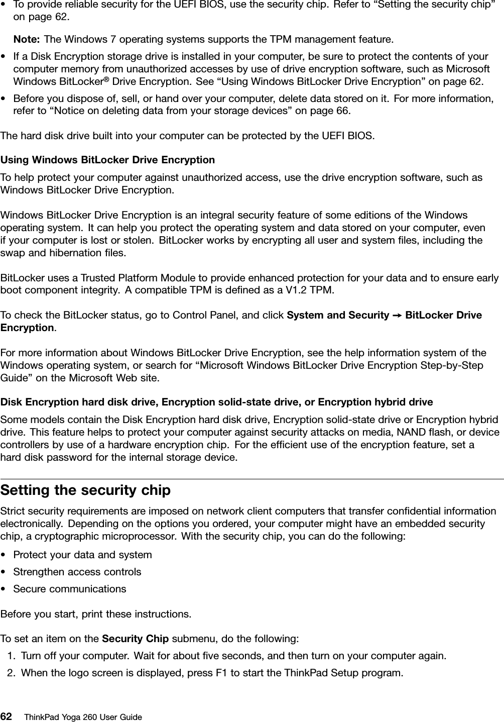 •ToprovidereliablesecurityfortheUEFIBIOS,usethesecuritychip.Referto“Settingthesecuritychip”onpage62.Note:TheWindows7operatingsystemssupportstheTPMmanagementfeature.•IfaDiskEncryptionstoragedriveisinstalledinyourcomputer,besuretoprotectthecontentsofyourcomputermemoryfromunauthorizedaccessesbyuseofdriveencryptionsoftware,suchasMicrosoftWindowsBitLocker®DriveEncryption.See“UsingWindowsBitLockerDriveEncryption”onpage62.•Beforeyoudisposeof,sell,orhandoveryourcomputer,deletedatastoredonit.Formoreinformation,referto“Noticeondeletingdatafromyourstoragedevices”onpage66.TheharddiskdrivebuiltintoyourcomputercanbeprotectedbytheUEFIBIOS.UsingWindowsBitLockerDriveEncryptionTohelpprotectyourcomputeragainstunauthorizedaccess,usethedriveencryptionsoftware,suchasWindowsBitLockerDriveEncryption.WindowsBitLockerDriveEncryptionisanintegralsecurityfeatureofsomeeditionsoftheWindowsoperatingsystem.Itcanhelpyouprotecttheoperatingsystemanddatastoredonyourcomputer,evenifyourcomputerislostorstolen.BitLockerworksbyencryptingalluserandsystemﬁles,includingtheswapandhibernationﬁles.BitLockerusesaTrustedPlatformModuletoprovideenhancedprotectionforyourdataandtoensureearlybootcomponentintegrity.AcompatibleTPMisdeﬁnedasaV1.2TPM.TochecktheBitLockerstatus,gotoControlPanel,andclickSystemandSecurity➙BitLockerDriveEncryption.FormoreinformationaboutWindowsBitLockerDriveEncryption,seethehelpinformationsystemoftheWindowsoperatingsystem,orsearchfor“MicrosoftWindowsBitLockerDriveEncryptionStep-by-StepGuide”ontheMicrosoftWebsite.DiskEncryptionharddiskdrive,Encryptionsolid-statedrive,orEncryptionhybriddriveSomemodelscontaintheDiskEncryptionharddiskdrive,Encryptionsolid-statedriveorEncryptionhybriddrive.Thisfeaturehelpstoprotectyourcomputeragainstsecurityattacksonmedia,NANDﬂash,ordevicecontrollersbyuseofahardwareencryptionchip.Fortheefﬁcientuseoftheencryptionfeature,setaharddiskpasswordfortheinternalstoragedevice.SettingthesecuritychipStrictsecurityrequirementsareimposedonnetworkclientcomputersthattransferconﬁdentialinformationelectronically.Dependingontheoptionsyouordered,yourcomputermighthaveanembeddedsecuritychip,acryptographicmicroprocessor.Withthesecuritychip,youcandothefollowing:•Protectyourdataandsystem•Strengthenaccesscontrols•SecurecommunicationsBeforeyoustart,printtheseinstructions.TosetanitemontheSecurityChipsubmenu,dothefollowing:1.Turnoffyourcomputer.Waitforaboutﬁveseconds,andthenturnonyourcomputeragain.2.Whenthelogoscreenisdisplayed,pressF1tostarttheThinkPadSetupprogram.62ThinkPadYoga260UserGuide