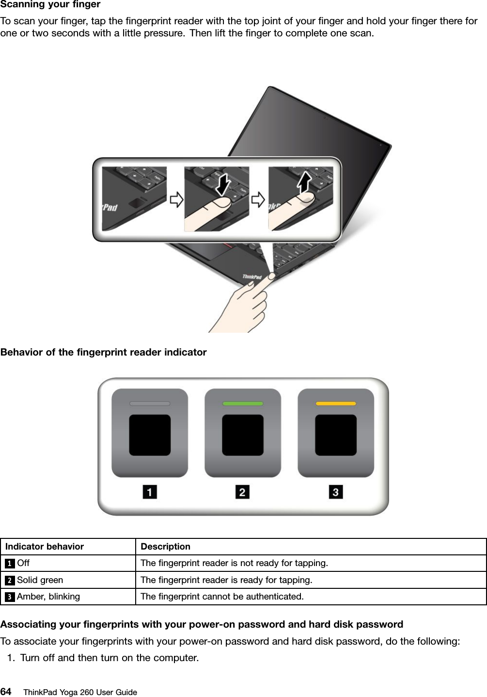 ScanningyourﬁngerToscanyourﬁnger,taptheﬁngerprintreaderwiththetopjointofyourﬁngerandholdyourﬁngerthereforoneortwosecondswithalittlepressure.Thenlifttheﬁngertocompleteonescan.BehavioroftheﬁngerprintreaderindicatorIndicatorbehaviorDescription1OffTheﬁngerprintreaderisnotreadyfortapping.2SolidgreenTheﬁngerprintreaderisreadyfortapping.3Amber,blinkingTheﬁngerprintcannotbeauthenticated.Associatingyourﬁngerprintswithyourpower-onpasswordandharddiskpasswordToassociateyourﬁngerprintswithyourpower-onpasswordandharddiskpassword,dothefollowing:1.Turnoffandthenturnonthecomputer.64ThinkPadYoga260UserGuide