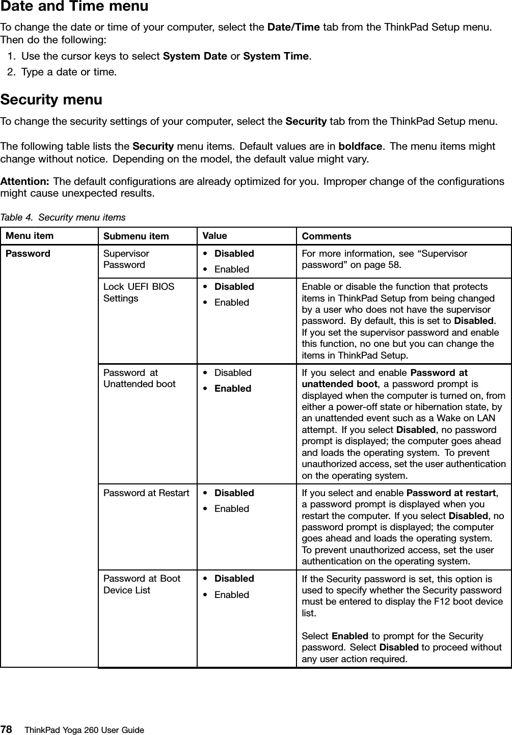 DateandTimemenuTochangethedateortimeofyourcomputer,selecttheDate/TimetabfromtheThinkPadSetupmenu.Thendothefollowing:1.UsethecursorkeystoselectSystemDateorSystemTime.2.Typeadateortime.SecuritymenuTochangethesecuritysettingsofyourcomputer,selecttheSecuritytabfromtheThinkPadSetupmenu.ThefollowingtableliststheSecuritymenuitems.Defaultvaluesareinboldface.Themenuitemsmightchangewithoutnotice.Dependingonthemodel,thedefaultvaluemightvary.Attention:Thedefaultconﬁgurationsarealreadyoptimizedforyou.Improperchangeoftheconﬁgurationsmightcauseunexpectedresults.Table4.SecuritymenuitemsMenuitemSubmenuitemValueCommentsSupervisorPassword•Disabled•EnabledFormoreinformation,see“Supervisorpassword”onpage58.LockUEFIBIOSSettings•Disabled•EnabledEnableordisablethefunctionthatprotectsitemsinThinkPadSetupfrombeingchangedbyauserwhodoesnothavethesupervisorpassword.Bydefault,thisissettoDisabled.Ifyousetthesupervisorpasswordandenablethisfunction,noonebutyoucanchangetheitemsinThinkPadSetup.PasswordatUnattendedboot•Disabled•EnabledIfyouselectandenablePasswordatunattendedboot,apasswordpromptisdisplayedwhenthecomputeristurnedon,fromeitherapower-offstateorhibernationstate,byanunattendedeventsuchasaWakeonLANattempt.IfyouselectDisabled,nopasswordpromptisdisplayed;thecomputergoesaheadandloadstheoperatingsystem.Topreventunauthorizedaccess,settheuserauthenticationontheoperatingsystem.PasswordatRestart•Disabled•EnabledIfyouselectandenablePasswordatrestart,apasswordpromptisdisplayedwhenyourestartthecomputer.IfyouselectDisabled,nopasswordpromptisdisplayed;thecomputergoesaheadandloadstheoperatingsystem.Topreventunauthorizedaccess,settheuserauthenticationontheoperatingsystem.PasswordatBootDeviceList•Disabled•EnabledIftheSecuritypasswordisset,thisoptionisusedtospecifywhethertheSecuritypasswordmustbeenteredtodisplaytheF12bootdevicelist.SelectEnabledtopromptfortheSecuritypassword.SelectDisabledtoproceedwithoutanyuseractionrequired.Password78ThinkPadYoga260UserGuide