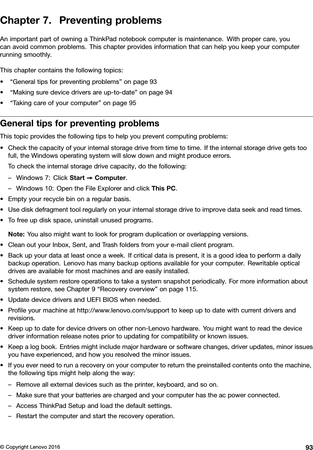 Chapter7.PreventingproblemsAnimportantpartofowningaThinkPadnotebookcomputerismaintenance.Withpropercare,youcanavoidcommonproblems.Thischapterprovidesinformationthatcanhelpyoukeepyourcomputerrunningsmoothly.Thischaptercontainsthefollowingtopics:•“Generaltipsforpreventingproblems”onpage93•“Makingsuredevicedriversareup-to-date”onpage94•“Takingcareofyourcomputer”onpage95GeneraltipsforpreventingproblemsThistopicprovidesthefollowingtipstohelpyoupreventcomputingproblems:•Checkthecapacityofyourinternalstoragedrivefromtimetotime.Iftheinternalstoragedrivegetstoofull,theWindowsoperatingsystemwillslowdownandmightproduceerrors.Tochecktheinternalstoragedrivecapacity,dothefollowing:–Windows7:ClickStart➙Computer.–Windows10:OpentheFileExplorerandclickThisPC.•Emptyyourrecyclebinonaregularbasis.•Usediskdefragmenttoolregularlyonyourinternalstoragedrivetoimprovedataseekandreadtimes.•Tofreeupdiskspace,uninstallunusedprograms.Note:Youalsomightwanttolookforprogramduplicationoroverlappingversions.•CleanoutyourInbox,Sent,andTrashfoldersfromyoure-mailclientprogram.•Backupyourdataatleastonceaweek.Ifcriticaldataispresent,itisagoodideatoperformadailybackupoperation.Lenovohasmanybackupoptionsavailableforyourcomputer.Rewritableopticaldrivesareavailableformostmachinesandareeasilyinstalled.•Schedulesystemrestoreoperationstotakeasystemsnapshotperiodically.Formoreinformationaboutsystemrestore,seeChapter9“Recoveryoverview”onpage115.•UpdatedevicedriversandUEFIBIOSwhenneeded.•Proﬁleyourmachineathttp://www.lenovo.com/supporttokeepuptodatewithcurrentdriversandrevisions.•Keepuptodatefordevicedriversonothernon-Lenovohardware.Youmightwanttoreadthedevicedriverinformationreleasenotespriortoupdatingforcompatibilityorknownissues.•Keepalogbook.Entriesmightincludemajorhardwareorsoftwarechanges,driverupdates,minorissuesyouhaveexperienced,andhowyouresolvedtheminorissues.•Ifyoueverneedtorunarecoveryonyourcomputertoreturnthepreinstalledcontentsontothemachine,thefollowingtipsmighthelpalongtheway:–Removeallexternaldevicessuchastheprinter,keyboard,andsoon.–Makesurethatyourbatteriesarechargedandyourcomputerhastheacpowerconnected.–AccessThinkPadSetupandloadthedefaultsettings.–Restartthecomputerandstarttherecoveryoperation.©CopyrightLenovo201693