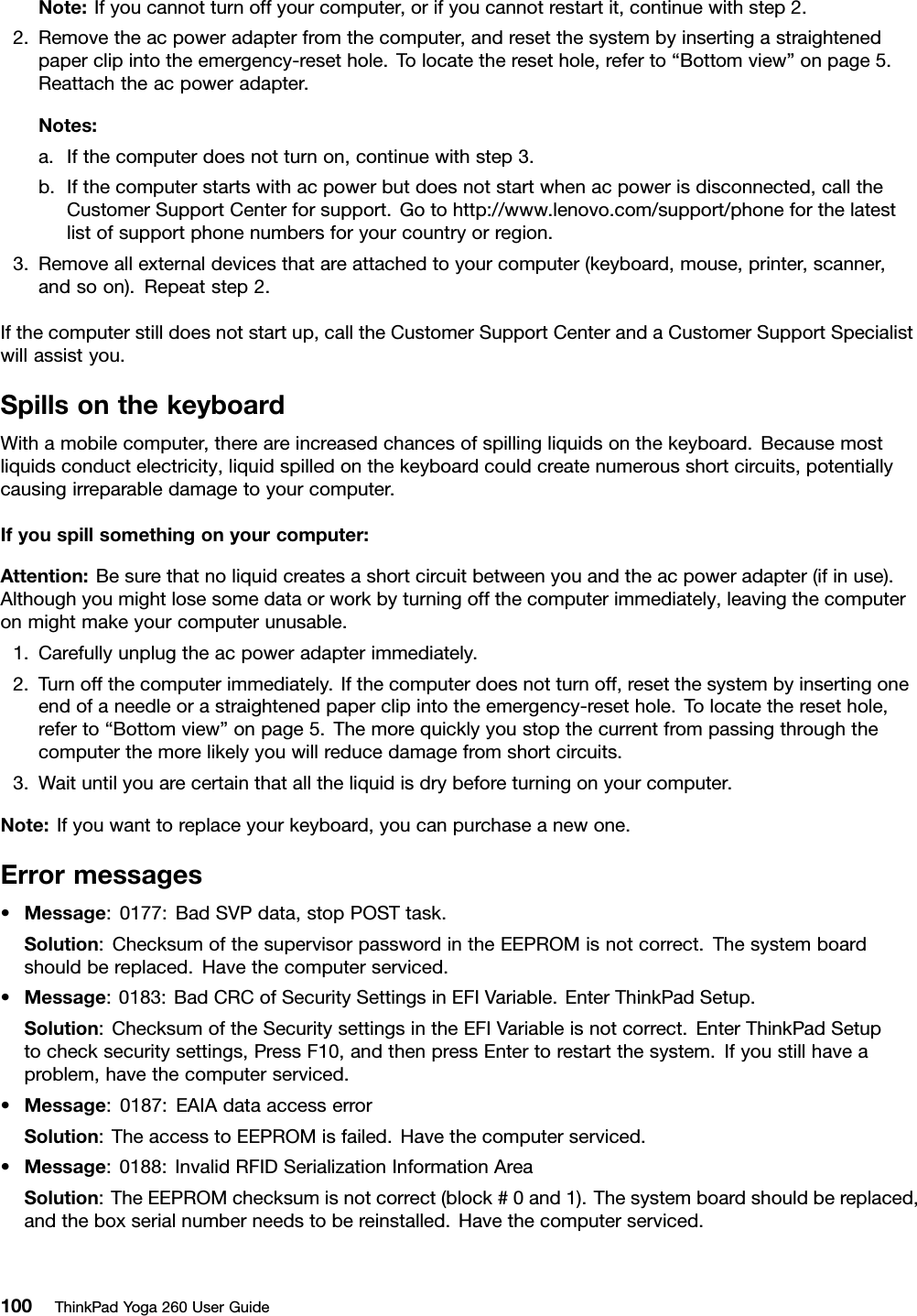 Note:Ifyoucannotturnoffyourcomputer,orifyoucannotrestartit,continuewithstep2.2.Removetheacpoweradapterfromthecomputer,andresetthesystembyinsertingastraightenedpaperclipintotheemergency-resethole.Tolocatetheresethole,referto“Bottomview”onpage5.Reattachtheacpoweradapter.Notes:a.Ifthecomputerdoesnotturnon,continuewithstep3.b.Ifthecomputerstartswithacpowerbutdoesnotstartwhenacpowerisdisconnected,calltheCustomerSupportCenterforsupport.Gotohttp://www.lenovo.com/support/phoneforthelatestlistofsupportphonenumbersforyourcountryorregion.3.Removeallexternaldevicesthatareattachedtoyourcomputer(keyboard,mouse,printer,scanner,andsoon).Repeatstep2.Ifthecomputerstilldoesnotstartup,calltheCustomerSupportCenterandaCustomerSupportSpecialistwillassistyou.SpillsonthekeyboardWithamobilecomputer,thereareincreasedchancesofspillingliquidsonthekeyboard.Becausemostliquidsconductelectricity,liquidspilledonthekeyboardcouldcreatenumerousshortcircuits,potentiallycausingirreparabledamagetoyourcomputer.Ifyouspillsomethingonyourcomputer:Attention:Besurethatnoliquidcreatesashortcircuitbetweenyouandtheacpoweradapter(ifinuse).Althoughyoumightlosesomedataorworkbyturningoffthecomputerimmediately,leavingthecomputeronmightmakeyourcomputerunusable.1.Carefullyunplugtheacpoweradapterimmediately.2.Turnoffthecomputerimmediately.Ifthecomputerdoesnotturnoff,resetthesystembyinsertingoneendofaneedleorastraightenedpaperclipintotheemergency-resethole.Tolocatetheresethole,referto“Bottomview”onpage5.Themorequicklyyoustopthecurrentfrompassingthroughthecomputerthemorelikelyyouwillreducedamagefromshortcircuits.3.Waituntilyouarecertainthatalltheliquidisdrybeforeturningonyourcomputer.Note:Ifyouwanttoreplaceyourkeyboard,youcanpurchaseanewone.Errormessages•Message:0177:BadSVPdata,stopPOSTtask.Solution:ChecksumofthesupervisorpasswordintheEEPROMisnotcorrect.Thesystemboardshouldbereplaced.Havethecomputerserviced.•Message:0183:BadCRCofSecuritySettingsinEFIVariable.EnterThinkPadSetup.Solution:ChecksumoftheSecuritysettingsintheEFIVariableisnotcorrect.EnterThinkPadSetuptochecksecuritysettings,PressF10,andthenpressEntertorestartthesystem.Ifyoustillhaveaproblem,havethecomputerserviced.•Message:0187:EAIAdataaccesserrorSolution:TheaccesstoEEPROMisfailed.Havethecomputerserviced.•Message:0188:InvalidRFIDSerializationInformationAreaSolution:TheEEPROMchecksumisnotcorrect(block#0and1).Thesystemboardshouldbereplaced,andtheboxserialnumberneedstobereinstalled.Havethecomputerserviced.100ThinkPadYoga260UserGuide