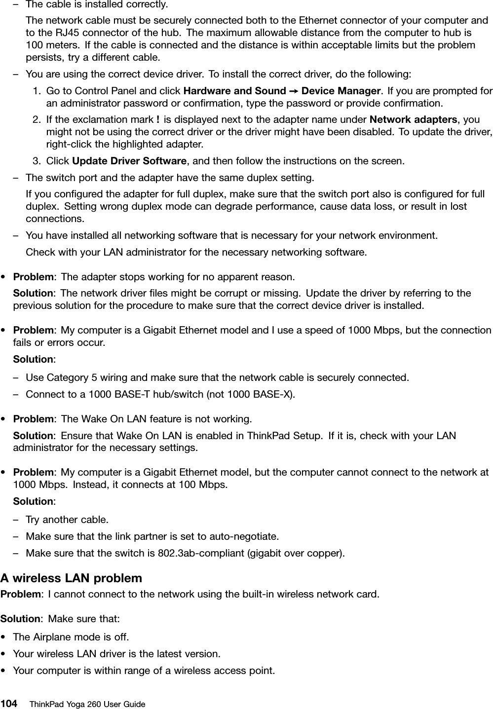 –Thecableisinstalledcorrectly.ThenetworkcablemustbesecurelyconnectedbothtotheEthernetconnectorofyourcomputerandtotheRJ45connectorofthehub.Themaximumallowabledistancefromthecomputertohubis100meters.Ifthecableisconnectedandthedistanceiswithinacceptablelimitsbuttheproblempersists,tryadifferentcable.–Youareusingthecorrectdevicedriver.Toinstallthecorrectdriver,dothefollowing:1.GotoControlPanelandclickHardwareandSound➙DeviceManager.Ifyouarepromptedforanadministratorpasswordorconﬁrmation,typethepasswordorprovideconﬁrmation.2.Iftheexclamationmark!isdisplayednexttotheadapternameunderNetworkadapters,youmightnotbeusingthecorrectdriverorthedrivermighthavebeendisabled.Toupdatethedriver,right-clickthehighlightedadapter.3.ClickUpdateDriverSoftware,andthenfollowtheinstructionsonthescreen.–Theswitchportandtheadapterhavethesameduplexsetting.Ifyouconﬁguredtheadapterforfullduplex,makesurethattheswitchportalsoisconﬁguredforfullduplex.Settingwrongduplexmodecandegradeperformance,causedataloss,orresultinlostconnections.–Youhaveinstalledallnetworkingsoftwarethatisnecessaryforyournetworkenvironment.CheckwithyourLANadministratorforthenecessarynetworkingsoftware.•Problem:Theadapterstopsworkingfornoapparentreason.Solution:Thenetworkdriverﬁlesmightbecorruptormissing.Updatethedriverbyreferringtotheprevioussolutionfortheproceduretomakesurethatthecorrectdevicedriverisinstalled.•Problem:MycomputerisaGigabitEthernetmodelandIuseaspeedof1000Mbps,buttheconnectionfailsorerrorsoccur.Solution:–UseCategory5wiringandmakesurethatthenetworkcableissecurelyconnected.–Connecttoa1000BASE-Thub/switch(not1000BASE-X).•Problem:TheWakeOnLANfeatureisnotworking.Solution:EnsurethatWakeOnLANisenabledinThinkPadSetup.Ifitis,checkwithyourLANadministratorforthenecessarysettings.•Problem:MycomputerisaGigabitEthernetmodel,butthecomputercannotconnecttothenetworkat1000Mbps.Instead,itconnectsat100Mbps.Solution:–Tryanothercable.–Makesurethatthelinkpartnerissettoauto-negotiate.–Makesurethattheswitchis802.3ab-compliant(gigabitovercopper).AwirelessLANproblemProblem:Icannotconnecttothenetworkusingthebuilt-inwirelessnetworkcard.Solution:Makesurethat:•TheAirplanemodeisoff.•YourwirelessLANdriveristhelatestversion.•Yourcomputeriswithinrangeofawirelessaccesspoint.104ThinkPadYoga260UserGuide