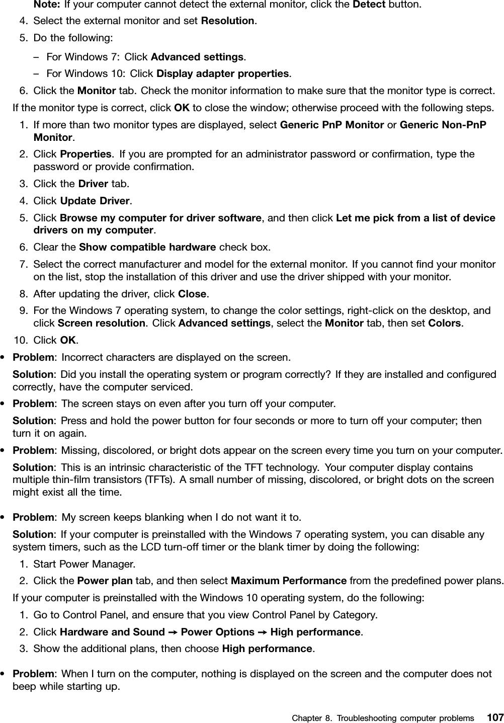 Note:Ifyourcomputercannotdetecttheexternalmonitor,clicktheDetectbutton.4.SelecttheexternalmonitorandsetResolution.5.Dothefollowing:–ForWindows7:ClickAdvancedsettings.–ForWindows10:ClickDisplayadapterproperties.6.ClicktheMonitortab.Checkthemonitorinformationtomakesurethatthemonitortypeiscorrect.Ifthemonitortypeiscorrect,clickOKtoclosethewindow;otherwiseproceedwiththefollowingsteps.1.Ifmorethantwomonitortypesaredisplayed,selectGenericPnPMonitororGenericNon-PnPMonitor.2.ClickProperties.Ifyouarepromptedforanadministratorpasswordorconﬁrmation,typethepasswordorprovideconﬁrmation.3.ClicktheDrivertab.4.ClickUpdateDriver.5.ClickBrowsemycomputerfordriversoftware,andthenclickLetmepickfromalistofdevicedriversonmycomputer.6.CleartheShowcompatiblehardwarecheckbox.7.Selectthecorrectmanufacturerandmodelfortheexternalmonitor.Ifyoucannotﬁndyourmonitoronthelist,stoptheinstallationofthisdriverandusethedrivershippedwithyourmonitor.8.Afterupdatingthedriver,clickClose.9.FortheWindows7operatingsystem,tochangethecolorsettings,right-clickonthedesktop,andclickScreenresolution.ClickAdvancedsettings,selecttheMonitortab,thensetColors.10.ClickOK.•Problem:Incorrectcharactersaredisplayedonthescreen.Solution:Didyouinstalltheoperatingsystemorprogramcorrectly?Iftheyareinstalledandconﬁguredcorrectly,havethecomputerserviced.•Problem:Thescreenstaysonevenafteryouturnoffyourcomputer.Solution:Pressandholdthepowerbuttonforfoursecondsormoretoturnoffyourcomputer;thenturnitonagain.•Problem:Missing,discolored,orbrightdotsappearonthescreeneverytimeyouturnonyourcomputer.Solution:ThisisanintrinsiccharacteristicoftheTFTtechnology.Yourcomputerdisplaycontainsmultiplethin-ﬁlmtransistors(TFTs).Asmallnumberofmissing,discolored,orbrightdotsonthescreenmightexistallthetime.•Problem:MyscreenkeepsblankingwhenIdonotwantitto.Solution:IfyourcomputerispreinstalledwiththeWindows7operatingsystem,youcandisableanysystemtimers,suchastheLCDturn-offtimerortheblanktimerbydoingthefollowing:1.StartPowerManager.2.ClickthePowerplantab,andthenselectMaximumPerformancefromthepredeﬁnedpowerplans.IfyourcomputerispreinstalledwiththeWindows10operatingsystem,dothefollowing:1.GotoControlPanel,andensurethatyouviewControlPanelbyCategory.2.ClickHardwareandSound➙PowerOptions➙Highperformance.3.Showtheadditionalplans,thenchooseHighperformance.•Problem:WhenIturnonthecomputer,nothingisdisplayedonthescreenandthecomputerdoesnotbeepwhilestartingup.Chapter8.Troubleshootingcomputerproblems107