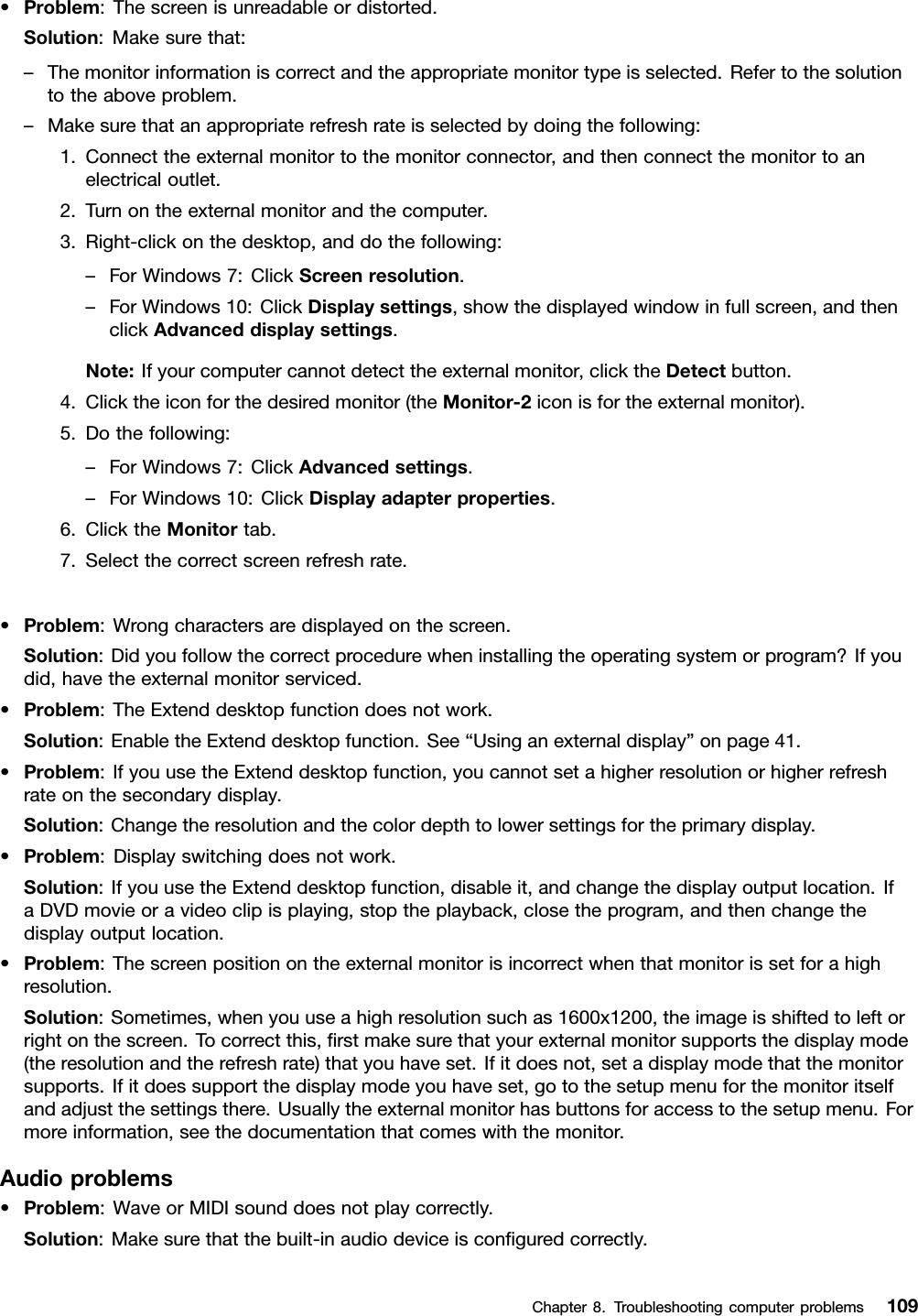 •Problem:Thescreenisunreadableordistorted.Solution:Makesurethat:–Themonitorinformationiscorrectandtheappropriatemonitortypeisselected.Refertothesolutiontotheaboveproblem.–Makesurethatanappropriaterefreshrateisselectedbydoingthefollowing:1.Connecttheexternalmonitortothemonitorconnector,andthenconnectthemonitortoanelectricaloutlet.2.Turnontheexternalmonitorandthecomputer.3.Right-clickonthedesktop,anddothefollowing:–ForWindows7:ClickScreenresolution.–ForWindows10:ClickDisplaysettings,showthedisplayedwindowinfullscreen,andthenclickAdvanceddisplaysettings.Note:Ifyourcomputercannotdetecttheexternalmonitor,clicktheDetectbutton.4.Clicktheiconforthedesiredmonitor(theMonitor-2iconisfortheexternalmonitor).5.Dothefollowing:–ForWindows7:ClickAdvancedsettings.–ForWindows10:ClickDisplayadapterproperties.6.ClicktheMonitortab.7.Selectthecorrectscreenrefreshrate.•Problem:Wrongcharactersaredisplayedonthescreen.Solution:Didyoufollowthecorrectprocedurewheninstallingtheoperatingsystemorprogram?Ifyoudid,havetheexternalmonitorserviced.•Problem:TheExtenddesktopfunctiondoesnotwork.Solution:EnabletheExtenddesktopfunction.See“Usinganexternaldisplay”onpage41.•Problem:IfyouusetheExtenddesktopfunction,youcannotsetahigherresolutionorhigherrefreshrateonthesecondarydisplay.Solution:Changetheresolutionandthecolordepthtolowersettingsfortheprimarydisplay.•Problem:Displayswitchingdoesnotwork.Solution:IfyouusetheExtenddesktopfunction,disableit,andchangethedisplayoutputlocation.IfaDVDmovieoravideoclipisplaying,stoptheplayback,closetheprogram,andthenchangethedisplayoutputlocation.•Problem:Thescreenpositionontheexternalmonitorisincorrectwhenthatmonitorissetforahighresolution.Solution:Sometimes,whenyouuseahighresolutionsuchas1600x1200,theimageisshiftedtoleftorrightonthescreen.Tocorrectthis,ﬁrstmakesurethatyourexternalmonitorsupportsthedisplaymode(theresolutionandtherefreshrate)thatyouhaveset.Ifitdoesnot,setadisplaymodethatthemonitorsupports.Ifitdoessupportthedisplaymodeyouhaveset,gotothesetupmenuforthemonitoritselfandadjustthesettingsthere.Usuallytheexternalmonitorhasbuttonsforaccesstothesetupmenu.Formoreinformation,seethedocumentationthatcomeswiththemonitor.Audioproblems•Problem:WaveorMIDIsounddoesnotplaycorrectly.Solution:Makesurethatthebuilt-inaudiodeviceisconﬁguredcorrectly.Chapter8.Troubleshootingcomputerproblems109