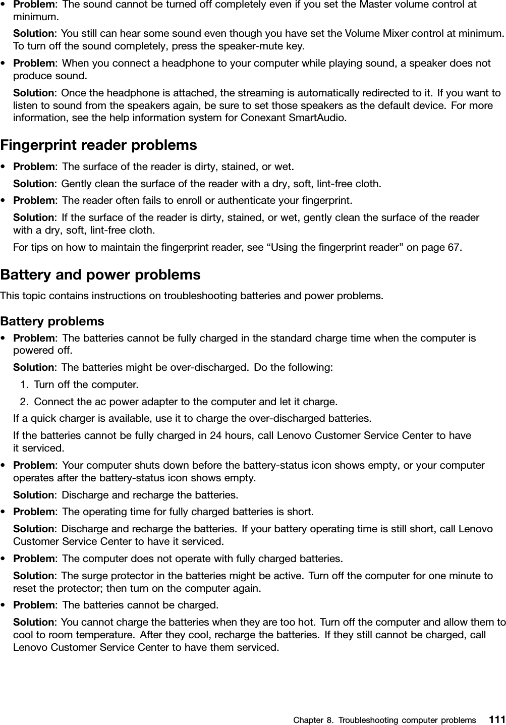 •Problem:ThesoundcannotbeturnedoffcompletelyevenifyousettheMastervolumecontrolatminimum.Solution:YoustillcanhearsomesoundeventhoughyouhavesettheVolumeMixercontrolatminimum.Toturnoffthesoundcompletely,pressthespeaker-mutekey.•Problem:Whenyouconnectaheadphonetoyourcomputerwhileplayingsound,aspeakerdoesnotproducesound.Solution:Oncetheheadphoneisattached,thestreamingisautomaticallyredirectedtoit.Ifyouwanttolistentosoundfromthespeakersagain,besuretosetthosespeakersasthedefaultdevice.Formoreinformation,seethehelpinformationsystemforConexantSmartAudio.Fingerprintreaderproblems•Problem:Thesurfaceofthereaderisdirty,stained,orwet.Solution:Gentlycleanthesurfaceofthereaderwithadry,soft,lint-freecloth.•Problem:Thereaderoftenfailstoenrollorauthenticateyourﬁngerprint.Solution:Ifthesurfaceofthereaderisdirty,stained,orwet,gentlycleanthesurfaceofthereaderwithadry,soft,lint-freecloth.Fortipsonhowtomaintaintheﬁngerprintreader,see“Usingtheﬁngerprintreader”onpage67.BatteryandpowerproblemsThistopiccontainsinstructionsontroubleshootingbatteriesandpowerproblems.Batteryproblems•Problem:Thebatteriescannotbefullychargedinthestandardchargetimewhenthecomputerispoweredoff.Solution:Thebatteriesmightbeover-discharged.Dothefollowing:1.Turnoffthecomputer.2.Connecttheacpoweradaptertothecomputerandletitcharge.Ifaquickchargerisavailable,useittochargetheover-dischargedbatteries.Ifthebatteriescannotbefullychargedin24hours,callLenovoCustomerServiceCentertohaveitserviced.•Problem:Yourcomputershutsdownbeforethebattery-statusiconshowsempty,oryourcomputeroperatesafterthebattery-statusiconshowsempty.Solution:Dischargeandrechargethebatteries.•Problem:Theoperatingtimeforfullychargedbatteriesisshort.Solution:Dischargeandrechargethebatteries.Ifyourbatteryoperatingtimeisstillshort,callLenovoCustomerServiceCentertohaveitserviced.•Problem:Thecomputerdoesnotoperatewithfullychargedbatteries.Solution:Thesurgeprotectorinthebatteriesmightbeactive.Turnoffthecomputerforoneminutetoresettheprotector;thenturnonthecomputeragain.•Problem:Thebatteriescannotbecharged.Solution:Youcannotchargethebatterieswhentheyaretoohot.Turnoffthecomputerandallowthemtocooltoroomtemperature.Aftertheycool,rechargethebatteries.Iftheystillcannotbecharged,callLenovoCustomerServiceCentertohavethemserviced.Chapter8.Troubleshootingcomputerproblems111