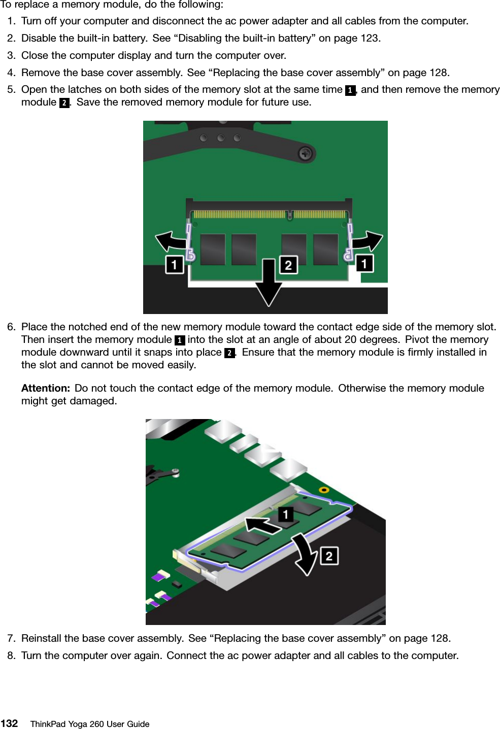 Toreplaceamemorymodule,dothefollowing:1.Turnoffyourcomputeranddisconnecttheacpoweradapterandallcablesfromthecomputer.2.Disablethebuilt-inbattery.See“Disablingthebuilt-inbattery”onpage123.3.Closethecomputerdisplayandturnthecomputerover.4.Removethebasecoverassembly.See“Replacingthebasecoverassembly”onpage128.5.Openthelatchesonbothsidesofthememoryslotatthesametime1,andthenremovethememorymodule2.Savetheremovedmemorymoduleforfutureuse.6.Placethenotchedendofthenewmemorymoduletowardthecontactedgesideofthememoryslot.Theninsertthememorymodule1intotheslotatanangleofabout20degrees.Pivotthememorymoduledownwarduntilitsnapsintoplace2.Ensurethatthememorymoduleisﬁrmlyinstalledintheslotandcannotbemovedeasily.Attention:Donottouchthecontactedgeofthememorymodule.Otherwisethememorymodulemightgetdamaged.7.Reinstallthebasecoverassembly.See“Replacingthebasecoverassembly”onpage128.8.Turnthecomputeroveragain.Connecttheacpoweradapterandallcablestothecomputer.132ThinkPadYoga260UserGuide