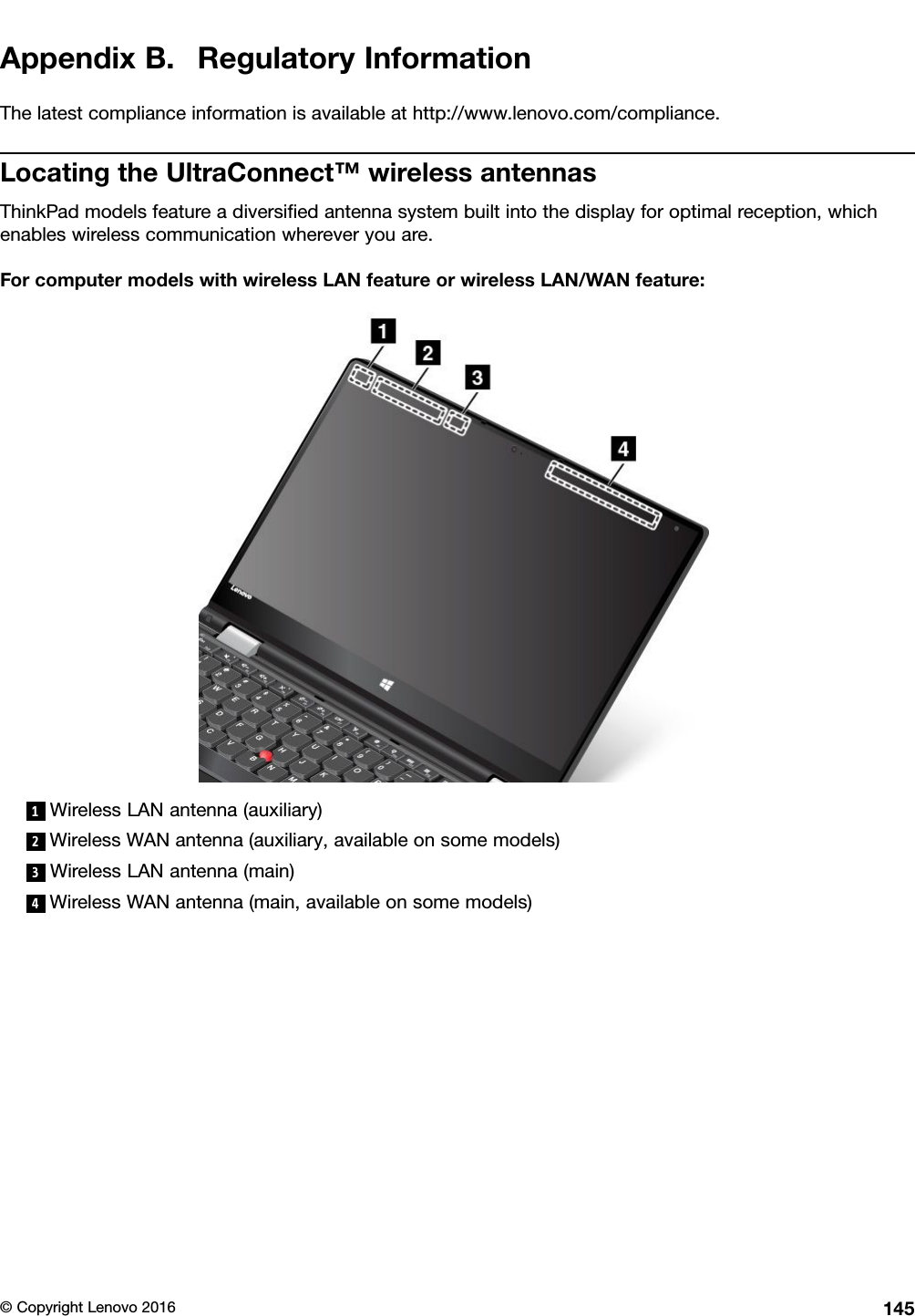 AppendixB.RegulatoryInformationThelatestcomplianceinformationisavailableathttp://www.lenovo.com/compliance.LocatingtheUltraConnect™wirelessantennasThinkPadmodelsfeatureadiversiﬁedantennasystembuiltintothedisplayforoptimalreception,whichenableswirelesscommunicationwhereveryouare.ForcomputermodelswithwirelessLANfeatureorwirelessLAN/WANfeature:1WirelessLANantenna(auxiliary)2WirelessWANantenna(auxiliary,availableonsomemodels)3WirelessLANantenna(main)4WirelessWANantenna(main,availableonsomemodels)©CopyrightLenovo2016145