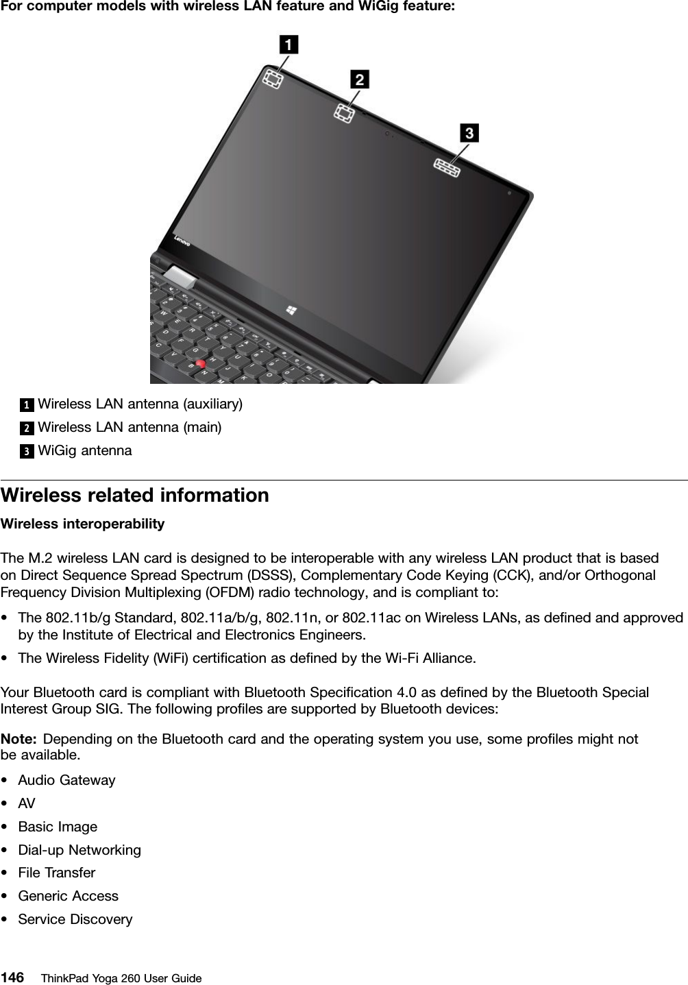 ForcomputermodelswithwirelessLANfeatureandWiGigfeature:1WirelessLANantenna(auxiliary)2WirelessLANantenna(main)3WiGigantennaWirelessrelatedinformationWirelessinteroperabilityTheM.2wirelessLANcardisdesignedtobeinteroperablewithanywirelessLANproductthatisbasedonDirectSequenceSpreadSpectrum(DSSS),ComplementaryCodeKeying(CCK),and/orOrthogonalFrequencyDivisionMultiplexing(OFDM)radiotechnology,andiscompliantto:•The802.11b/gStandard,802.11a/b/g,802.11n,or802.11aconWirelessLANs,asdeﬁnedandapprovedbytheInstituteofElectricalandElectronicsEngineers.•TheWirelessFidelity(WiFi)certiﬁcationasdeﬁnedbytheWi-FiAlliance.YourBluetoothcardiscompliantwithBluetoothSpeciﬁcation4.0asdeﬁnedbytheBluetoothSpecialInterestGroupSIG.ThefollowingproﬁlesaresupportedbyBluetoothdevices:Note:DependingontheBluetoothcardandtheoperatingsystemyouuse,someproﬁlesmightnotbeavailable.•AudioGateway•AV•BasicImage•Dial-upNetworking•FileTransfer•GenericAccess•ServiceDiscovery146ThinkPadYoga260UserGuide