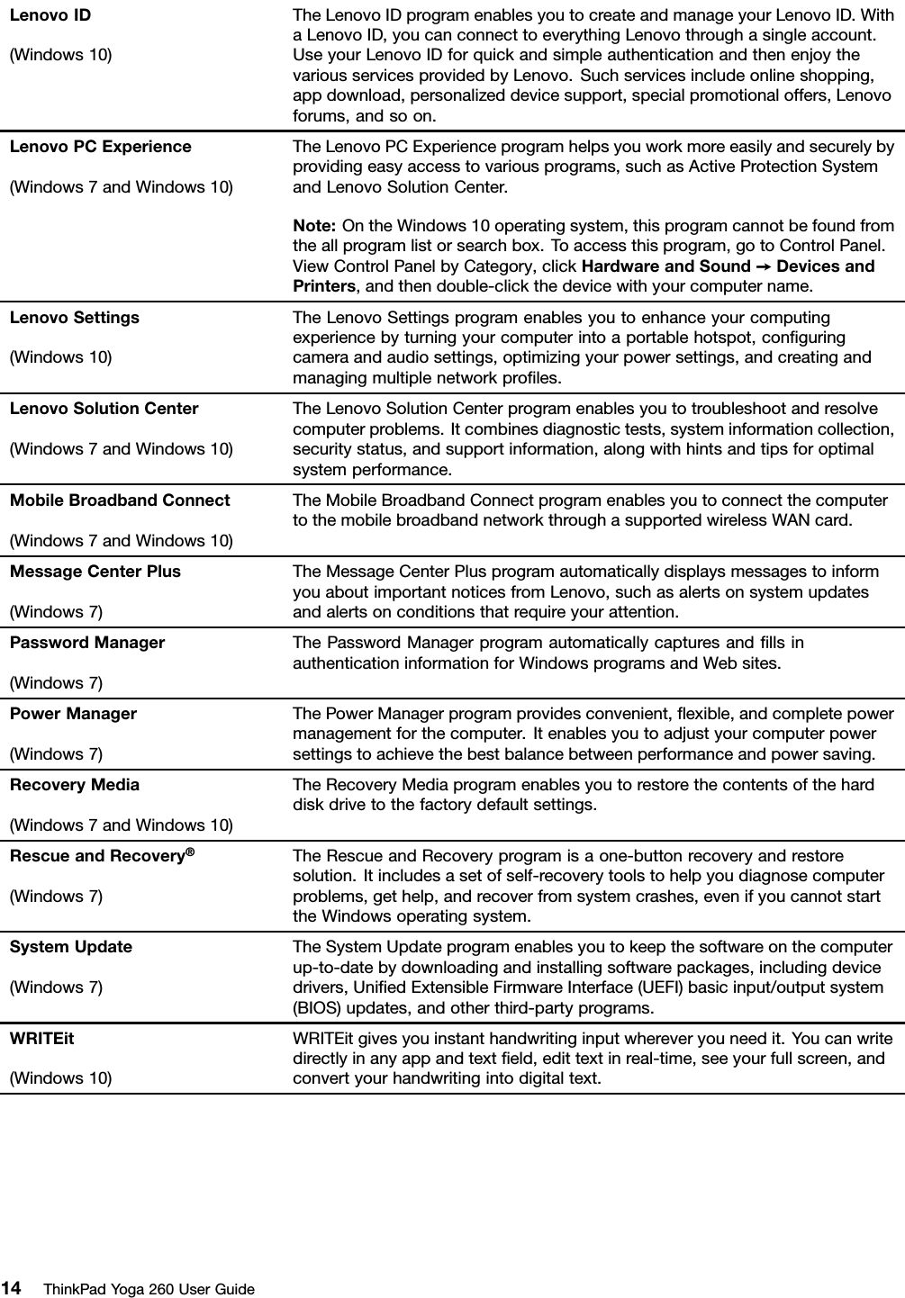 LenovoID(Windows10)TheLenovoIDprogramenablesyoutocreateandmanageyourLenovoID.WithaLenovoID,youcanconnecttoeverythingLenovothroughasingleaccount.UseyourLenovoIDforquickandsimpleauthenticationandthenenjoythevariousservicesprovidedbyLenovo.Suchservicesincludeonlineshopping,appdownload,personalizeddevicesupport,specialpromotionaloffers,Lenovoforums,andsoon.LenovoPCExperience(Windows7andWindows10)TheLenovoPCExperienceprogramhelpsyouworkmoreeasilyandsecurelybyprovidingeasyaccesstovariousprograms,suchasActiveProtectionSystemandLenovoSolutionCenter.Note:OntheWindows10operatingsystem,thisprogramcannotbefoundfromtheallprogramlistorsearchbox.Toaccessthisprogram,gotoControlPanel.ViewControlPanelbyCategory,clickHardwareandSound➙DevicesandPrinters,andthendouble-clickthedevicewithyourcomputername.LenovoSettings(Windows10)TheLenovoSettingsprogramenablesyoutoenhanceyourcomputingexperiencebyturningyourcomputerintoaportablehotspot,conﬁguringcameraandaudiosettings,optimizingyourpowersettings,andcreatingandmanagingmultiplenetworkproﬁles.LenovoSolutionCenter(Windows7andWindows10)TheLenovoSolutionCenterprogramenablesyoutotroubleshootandresolvecomputerproblems.Itcombinesdiagnostictests,systeminformationcollection,securitystatus,andsupportinformation,alongwithhintsandtipsforoptimalsystemperformance.MobileBroadbandConnect(Windows7andWindows10)TheMobileBroadbandConnectprogramenablesyoutoconnectthecomputertothemobilebroadbandnetworkthroughasupportedwirelessWANcard.MessageCenterPlus(Windows7)TheMessageCenterPlusprogramautomaticallydisplaysmessagestoinformyouaboutimportantnoticesfromLenovo,suchasalertsonsystemupdatesandalertsonconditionsthatrequireyourattention.PasswordManager(Windows7)ThePasswordManagerprogramautomaticallycapturesandﬁllsinauthenticationinformationforWindowsprogramsandWebsites.PowerManager(Windows7)ThePowerManagerprogramprovidesconvenient,ﬂexible,andcompletepowermanagementforthecomputer.Itenablesyoutoadjustyourcomputerpowersettingstoachievethebestbalancebetweenperformanceandpowersaving.RecoveryMedia(Windows7andWindows10)TheRecoveryMediaprogramenablesyoutorestorethecontentsoftheharddiskdrivetothefactorydefaultsettings.RescueandRecovery®(Windows7)TheRescueandRecoveryprogramisaone-buttonrecoveryandrestoresolution.Itincludesasetofself-recoverytoolstohelpyoudiagnosecomputerproblems,gethelp,andrecoverfromsystemcrashes,evenifyoucannotstarttheWindowsoperatingsystem.SystemUpdate(Windows7)TheSystemUpdateprogramenablesyoutokeepthesoftwareonthecomputerup-to-datebydownloadingandinstallingsoftwarepackages,includingdevicedrivers,UniﬁedExtensibleFirmwareInterface(UEFI)basicinput/outputsystem(BIOS)updates,andotherthird-partyprograms.WRITEit(Windows10)WRITEitgivesyouinstanthandwritinginputwhereveryouneedit.Youcanwritedirectlyinanyappandtextﬁeld,edittextinreal-time,seeyourfullscreen,andconvertyourhandwritingintodigitaltext.14ThinkPadYoga260UserGuide