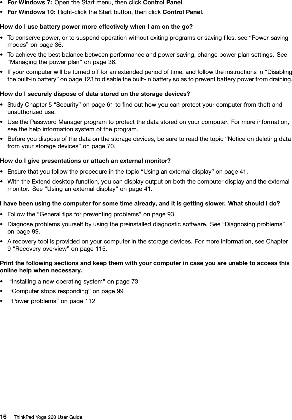 •ForWindows7:OpentheStartmenu,thenclickControlPanel.•ForWindows10:Right-clicktheStartbutton,thenclickControlPanel.HowdoIusebatterypowermoreeffectivelywhenIamonthego?•Toconservepower,ortosuspendoperationwithoutexitingprogramsorsavingﬁles,see“Power-savingmodes”onpage36.•Toachievethebestbalancebetweenperformanceandpowersaving,changepowerplansettings.See“Managingthepowerplan”onpage36.•Ifyourcomputerwillbeturnedoffforanextendedperiodoftime,andfollowtheinstructionsin“Disablingthebuilt-inbattery”onpage123todisablethebuilt-inbatterysoastopreventbatterypowerfromdraining.HowdoIsecurelydisposeofdatastoredonthestoragedevices?•StudyChapter5“Security”onpage61toﬁndouthowyoucanprotectyourcomputerfromtheftandunauthorizeduse.•UsethePasswordManagerprogramtoprotectthedatastoredonyourcomputer.Formoreinformation,seethehelpinformationsystemoftheprogram.•Beforeyoudisposeofthedataonthestoragedevices,besuretoreadthetopic“Noticeondeletingdatafromyourstoragedevices”onpage70.HowdoIgivepresentationsorattachanexternalmonitor?•Ensurethatyoufollowtheprocedureinthetopic“Usinganexternaldisplay”onpage41.•WiththeExtenddesktopfunction,youcandisplayoutputonboththecomputerdisplayandtheexternalmonitor.See“Usinganexternaldisplay”onpage41.Ihavebeenusingthecomputerforsometimealready,anditisgettingslower.WhatshouldIdo?•Followthe“Generaltipsforpreventingproblems”onpage93.•Diagnoseproblemsyourselfbyusingthepreinstalleddiagnosticsoftware.See“Diagnosingproblems”onpage99.•Arecoverytoolisprovidedonyourcomputerinthestoragedevices.Formoreinformation,seeChapter9“Recoveryoverview”onpage115.Printthefollowingsectionsandkeepthemwithyourcomputerincaseyouareunabletoaccessthisonlinehelpwhennecessary.•“Installinganewoperatingsystem”onpage73•“Computerstopsresponding”onpage99•“Powerproblems”onpage11216ThinkPadYoga260UserGuide
