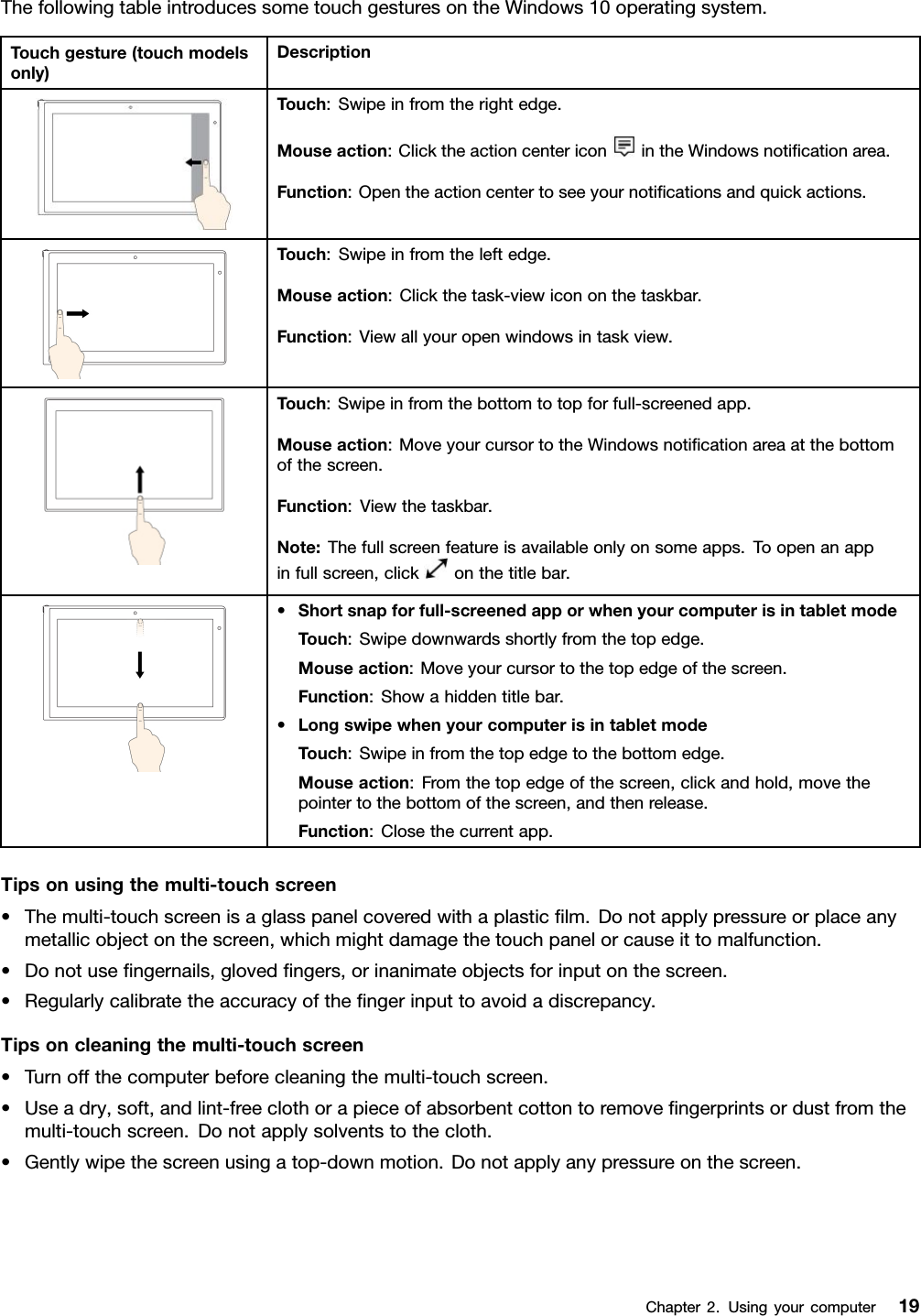 ThefollowingtableintroducessometouchgesturesontheWindows10operatingsystem.Touchgesture(touchmodelsonly)DescriptionTouch:Swipeinfromtherightedge.Mouseaction:ClicktheactioncentericonintheWindowsnotiﬁcationarea.Function:Opentheactioncentertoseeyournotiﬁcationsandquickactions.Touch:Swipeinfromtheleftedge.Mouseaction:Clickthetask-viewicononthetaskbar.Function:Viewallyouropenwindowsintaskview.Touch:Swipeinfromthebottomtotopforfull-screenedapp.Mouseaction:MoveyourcursortotheWindowsnotiﬁcationareaatthebottomofthescreen.Function:Viewthetaskbar.Note:Thefullscreenfeatureisavailableonlyonsomeapps.Toopenanappinfullscreen,clickonthetitlebar.•Shortsnapforfull-screenedapporwhenyourcomputerisintabletmodeTouch:Swipedownwardsshortlyfromthetopedge.Mouseaction:Moveyourcursortothetopedgeofthescreen.Function:Showahiddentitlebar.•LongswipewhenyourcomputerisintabletmodeTouch:Swipeinfromthetopedgetothebottomedge.Mouseaction:Fromthetopedgeofthescreen,clickandhold,movethepointertothebottomofthescreen,andthenrelease.Function:Closethecurrentapp.Tipsonusingthemulti-touchscreen•Themulti-touchscreenisaglasspanelcoveredwithaplasticﬁlm.Donotapplypressureorplaceanymetallicobjectonthescreen,whichmightdamagethetouchpanelorcauseittomalfunction.•Donotuseﬁngernails,glovedﬁngers,orinanimateobjectsforinputonthescreen.•Regularlycalibratetheaccuracyoftheﬁngerinputtoavoidadiscrepancy.Tipsoncleaningthemulti-touchscreen•Turnoffthecomputerbeforecleaningthemulti-touchscreen.•Useadry,soft,andlint-freeclothorapieceofabsorbentcottontoremoveﬁngerprintsordustfromthemulti-touchscreen.Donotapplysolventstothecloth.•Gentlywipethescreenusingatop-downmotion.Donotapplyanypressureonthescreen.Chapter2.Usingyourcomputer19