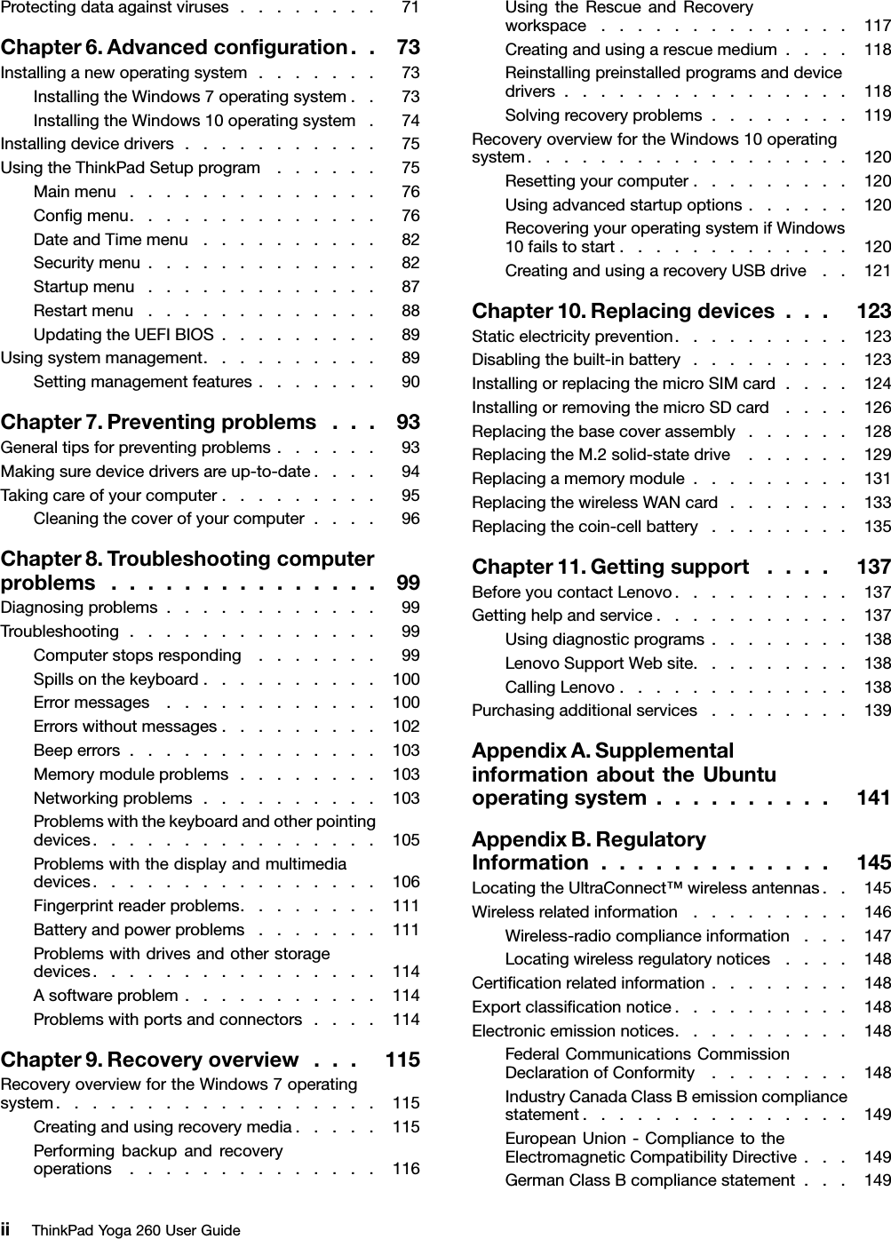 Protectingdataagainstviruses........71Chapter6.Advancedconﬁguration..73Installinganewoperatingsystem.......73InstallingtheWindows7operatingsystem..73InstallingtheWindows10operatingsystem.74Installingdevicedrivers...........75UsingtheThinkPadSetupprogram......75Mainmenu..............76Conﬁgmenu..............76DateandTimemenu..........82Securitymenu.............82Startupmenu.............87Restartmenu.............88UpdatingtheUEFIBIOS.........89Usingsystemmanagement..........89Settingmanagementfeatures.......90Chapter7.Preventingproblems...93Generaltipsforpreventingproblems......93Makingsuredevicedriversareup-to-date....94Takingcareofyourcomputer.........95Cleaningthecoverofyourcomputer....96Chapter8.Troubleshootingcomputerproblems...............99Diagnosingproblems............99Troubleshooting..............99Computerstopsresponding.......99Spillsonthekeyboard..........100Errormessages............100Errorswithoutmessages.........102Beeperrors..............103Memorymoduleproblems........103Networkingproblems..........103Problemswiththekeyboardandotherpointingdevices................105Problemswiththedisplayandmultimediadevices................106Fingerprintreaderproblems........111Batteryandpowerproblems.......111Problemswithdrivesandotherstoragedevices................114Asoftwareproblem...........114Problemswithportsandconnectors....114Chapter9.Recoveryoverview...115RecoveryoverviewfortheWindows7operatingsystem..................115Creatingandusingrecoverymedia.....115Performingbackupandrecoveryoperations..............116UsingtheRescueandRecoveryworkspace..............117Creatingandusingarescuemedium....118Reinstallingpreinstalledprogramsanddevicedrivers................118Solvingrecoveryproblems........119RecoveryoverviewfortheWindows10operatingsystem..................120Resettingyourcomputer.........120Usingadvancedstartupoptions......120RecoveringyouroperatingsystemifWindows10failstostart.............120CreatingandusingarecoveryUSBdrive..121Chapter10.Replacingdevices...123Staticelectricityprevention..........123Disablingthebuilt-inbattery.........123InstallingorreplacingthemicroSIMcard....124InstallingorremovingthemicroSDcard....126Replacingthebasecoverassembly......128ReplacingtheM.2solid-statedrive......129Replacingamemorymodule.........131ReplacingthewirelessWANcard.......133Replacingthecoin-cellbattery........135Chapter11.Gettingsupport....137BeforeyoucontactLenovo..........137Gettinghelpandservice...........137Usingdiagnosticprograms........138LenovoSupportWebsite.........138CallingLenovo.............138Purchasingadditionalservices........139AppendixA.SupplementalinformationabouttheUbuntuoperatingsystem..........141AppendixB.RegulatoryInformation.............145LocatingtheUltraConnect™wirelessantennas..145Wirelessrelatedinformation.........146Wireless-radiocomplianceinformation...147Locatingwirelessregulatorynotices....148Certiﬁcationrelatedinformation........148Exportclassiﬁcationnotice..........148Electronicemissionnotices..........148FederalCommunicationsCommissionDeclarationofConformity........148IndustryCanadaClassBemissioncompliancestatement...............149EuropeanUnion-CompliancetotheElectromagneticCompatibilityDirective...149GermanClassBcompliancestatement...149iiThinkPadYoga260UserGuide