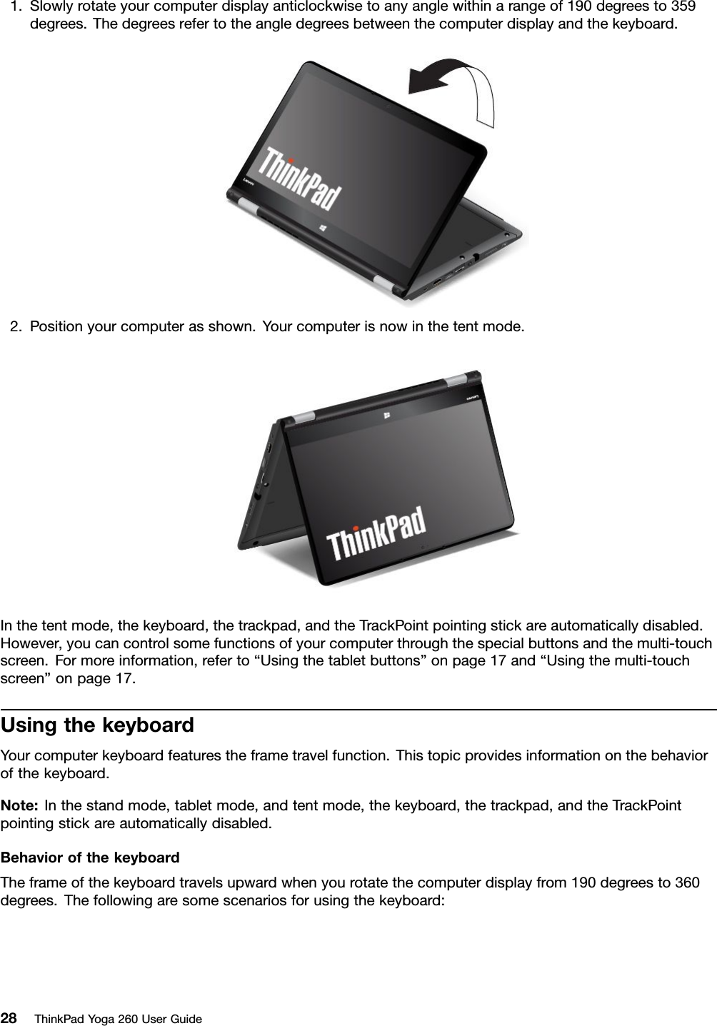 1.Slowlyrotateyourcomputerdisplayanticlockwisetoanyanglewithinarangeof190degreesto359degrees.Thedegreesrefertotheangledegreesbetweenthecomputerdisplayandthekeyboard.2.Positionyourcomputerasshown.Yourcomputerisnowinthetentmode.Inthetentmode,thekeyboard,thetrackpad,andtheTrackPointpointingstickareautomaticallydisabled.However,youcancontrolsomefunctionsofyourcomputerthroughthespecialbuttonsandthemulti-touchscreen.Formoreinformation,referto“Usingthetabletbuttons”onpage17and“Usingthemulti-touchscreen”onpage17.UsingthekeyboardYourcomputerkeyboardfeaturestheframetravelfunction.Thistopicprovidesinformationonthebehaviorofthekeyboard.Note:Inthestandmode,tabletmode,andtentmode,thekeyboard,thetrackpad,andtheTrackPointpointingstickareautomaticallydisabled.BehaviorofthekeyboardTheframeofthekeyboardtravelsupwardwhenyourotatethecomputerdisplayfrom190degreesto360degrees.Thefollowingaresomescenariosforusingthekeyboard:28ThinkPadYoga260UserGuide