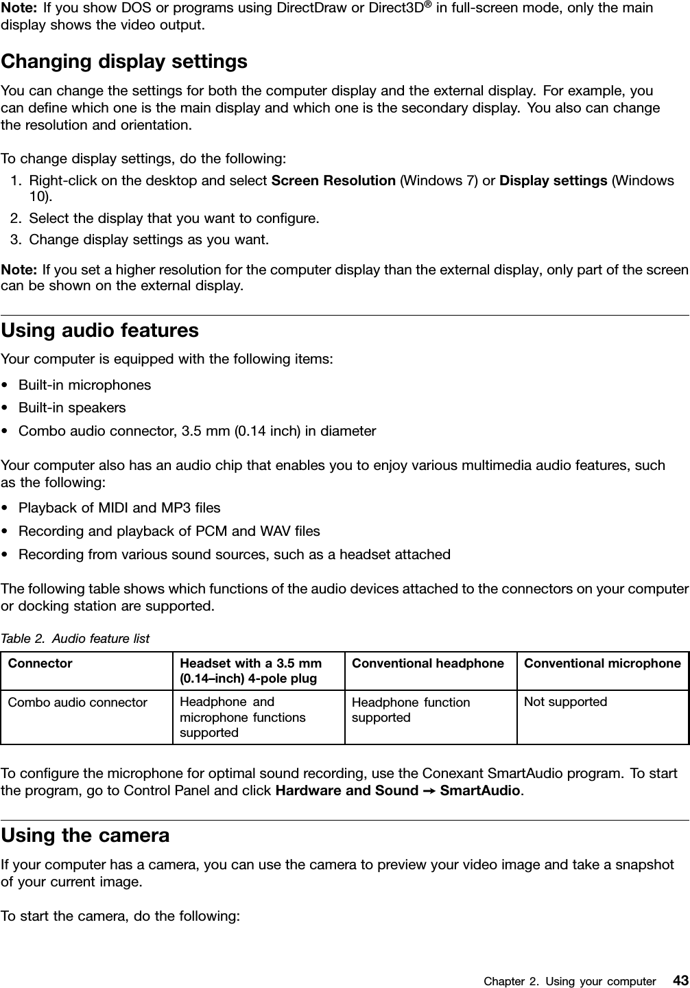 Note:IfyoushowDOSorprogramsusingDirectDraworDirect3D®infull-screenmode,onlythemaindisplayshowsthevideooutput.ChangingdisplaysettingsYoucanchangethesettingsforboththecomputerdisplayandtheexternaldisplay.Forexample,youcandeﬁnewhichoneisthemaindisplayandwhichoneisthesecondarydisplay.Youalsocanchangetheresolutionandorientation.Tochangedisplaysettings,dothefollowing:1.Right-clickonthedesktopandselectScreenResolution(Windows7)orDisplaysettings(Windows10).2.Selectthedisplaythatyouwanttoconﬁgure.3.Changedisplaysettingsasyouwant.Note:Ifyousetahigherresolutionforthecomputerdisplaythantheexternaldisplay,onlypartofthescreencanbeshownontheexternaldisplay.UsingaudiofeaturesYourcomputerisequippedwiththefollowingitems:•Built-inmicrophones•Built-inspeakers•Comboaudioconnector,3.5mm(0.14inch)indiameterYourcomputeralsohasanaudiochipthatenablesyoutoenjoyvariousmultimediaaudiofeatures,suchasthefollowing:•PlaybackofMIDIandMP3ﬁles•RecordingandplaybackofPCMandWAVﬁles•Recordingfromvarioussoundsources,suchasaheadsetattachedThefollowingtableshowswhichfunctionsoftheaudiodevicesattachedtotheconnectorsonyourcomputerordockingstationaresupported.Table2.AudiofeaturelistConnectorHeadsetwitha3.5mm(0.14–inch)4-poleplugConventionalheadphoneConventionalmicrophoneComboaudioconnectorHeadphoneandmicrophonefunctionssupportedHeadphonefunctionsupportedNotsupportedToconﬁgurethemicrophoneforoptimalsoundrecording,usetheConexantSmartAudioprogram.Tostarttheprogram,gotoControlPanelandclickHardwareandSound➙SmartAudio.UsingthecameraIfyourcomputerhasacamera,youcanusethecameratopreviewyourvideoimageandtakeasnapshotofyourcurrentimage.Tostartthecamera,dothefollowing:Chapter2.Usingyourcomputer43