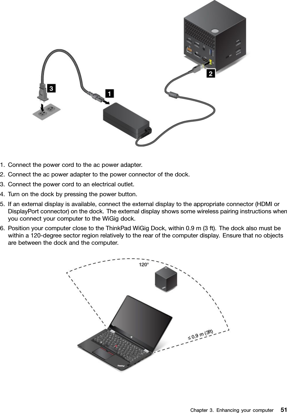 1.Connectthepowercordtotheacpoweradapter.2.Connecttheacpoweradaptertothepowerconnectorofthedock.3.Connectthepowercordtoanelectricaloutlet.4.Turnonthedockbypressingthepowerbutton.5.Ifanexternaldisplayisavailable,connecttheexternaldisplaytotheappropriateconnector(HDMIorDisplayPortconnector)onthedock.TheexternaldisplayshowssomewirelesspairinginstructionswhenyouconnectyourcomputertotheWiGigdock.6.PositionyourcomputerclosetotheThinkPadWiGigDock,within0.9m(3ft).Thedockalsomustbewithina120-degreesectorregionrelativelytotherearofthecomputerdisplay.Ensurethatnoobjectsarebetweenthedockandthecomputer.Chapter3.Enhancingyourcomputer51