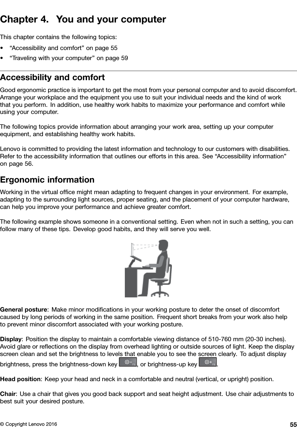 Chapter4.YouandyourcomputerThischaptercontainsthefollowingtopics:•“Accessibilityandcomfort”onpage55•“Travelingwithyourcomputer”onpage59AccessibilityandcomfortGoodergonomicpracticeisimportanttogetthemostfromyourpersonalcomputerandtoavoiddiscomfort.Arrangeyourworkplaceandtheequipmentyouusetosuityourindividualneedsandthekindofworkthatyouperform.Inaddition,usehealthyworkhabitstomaximizeyourperformanceandcomfortwhileusingyourcomputer.Thefollowingtopicsprovideinformationaboutarrangingyourworkarea,settingupyourcomputerequipment,andestablishinghealthyworkhabits.Lenovoiscommittedtoprovidingthelatestinformationandtechnologytoourcustomerswithdisabilities.Refertotheaccessibilityinformationthatoutlinesoureffortsinthisarea.See“Accessibilityinformation”onpage56.ErgonomicinformationWorkinginthevirtualofﬁcemightmeanadaptingtofrequentchangesinyourenvironment.Forexample,adaptingtothesurroundinglightsources,properseating,andtheplacementofyourcomputerhardware,canhelpyouimproveyourperformanceandachievegreatercomfort.Thefollowingexampleshowssomeoneinaconventionalsetting.Evenwhennotinsuchasetting,youcanfollowmanyofthesetips.Developgoodhabits,andtheywillserveyouwell.Generalposture:Makeminormodiﬁcationsinyourworkingposturetodetertheonsetofdiscomfortcausedbylongperiodsofworkinginthesameposition.Frequentshortbreaksfromyourworkalsohelptopreventminordiscomfortassociatedwithyourworkingposture.Display:Positionthedisplaytomaintainacomfortableviewingdistanceof510-760mm(20-30inches).Avoidglareorreﬂectionsonthedisplayfromoverheadlightingoroutsidesourcesoflight.Keepthedisplayscreencleanandsetthebrightnesstolevelsthatenableyoutoseethescreenclearly.Toadjustdisplaybrightness,pressthebrightness-downkey,orbrightness-upkey.Headposition:Keepyourheadandneckinacomfortableandneutral(vertical,orupright)position.Chair:Useachairthatgivesyougoodbacksupportandseatheightadjustment.Usechairadjustmentstobestsuityourdesiredposture.©CopyrightLenovo201655