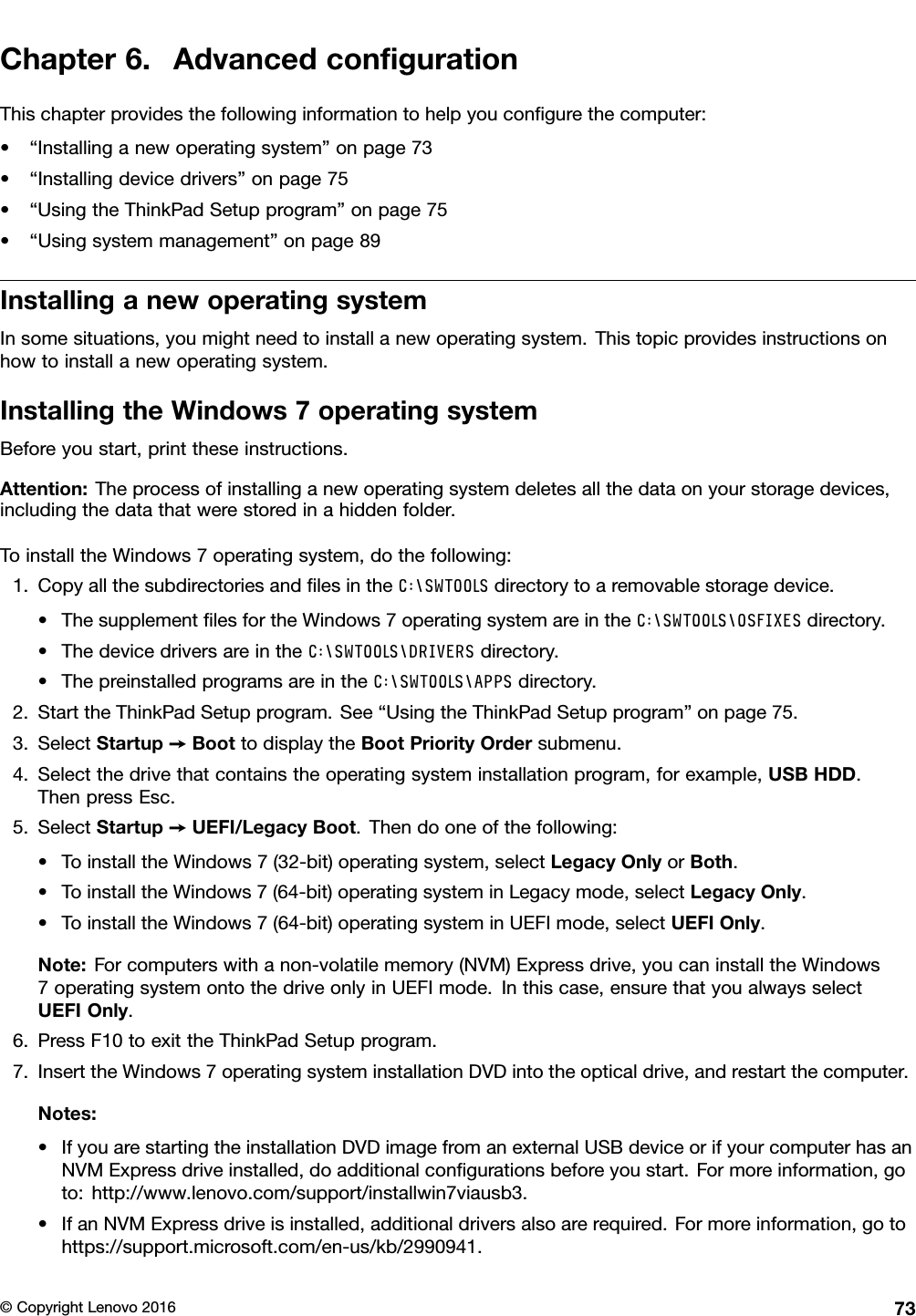 Chapter6.AdvancedconﬁgurationThischapterprovidesthefollowinginformationtohelpyouconﬁgurethecomputer:•“Installinganewoperatingsystem”onpage73•“Installingdevicedrivers”onpage75•“UsingtheThinkPadSetupprogram”onpage75•“Usingsystemmanagement”onpage89InstallinganewoperatingsystemInsomesituations,youmightneedtoinstallanewoperatingsystem.Thistopicprovidesinstructionsonhowtoinstallanewoperatingsystem.InstallingtheWindows7operatingsystemBeforeyoustart,printtheseinstructions.Attention:Theprocessofinstallinganewoperatingsystemdeletesallthedataonyourstoragedevices,includingthedatathatwerestoredinahiddenfolder.ToinstalltheWindows7operatingsystem,dothefollowing:1.CopyallthesubdirectoriesandﬁlesintheC:\SWTOOLSdirectorytoaremovablestoragedevice.•ThesupplementﬁlesfortheWindows7operatingsystemareintheC:\SWTOOLS\OSFIXESdirectory.•ThedevicedriversareintheC:\SWTOOLS\DRIVERSdirectory.•ThepreinstalledprogramsareintheC:\SWTOOLS\APPSdirectory.2.StarttheThinkPadSetupprogram.See“UsingtheThinkPadSetupprogram”onpage75.3.SelectStartup➙BoottodisplaytheBootPriorityOrdersubmenu.4.Selectthedrivethatcontainstheoperatingsysteminstallationprogram,forexample,USBHDD.ThenpressEsc.5.SelectStartup➙UEFI/LegacyBoot.Thendooneofthefollowing:•ToinstalltheWindows7(32-bit)operatingsystem,selectLegacyOnlyorBoth.•ToinstalltheWindows7(64-bit)operatingsysteminLegacymode,selectLegacyOnly.•ToinstalltheWindows7(64-bit)operatingsysteminUEFImode,selectUEFIOnly.Note:Forcomputerswithanon-volatilememory(NVM)Expressdrive,youcaninstalltheWindows7operatingsystemontothedriveonlyinUEFImode.Inthiscase,ensurethatyoualwaysselectUEFIOnly.6.PressF10toexittheThinkPadSetupprogram.7.InserttheWindows7operatingsysteminstallationDVDintotheopticaldrive,andrestartthecomputer.Notes:•IfyouarestartingtheinstallationDVDimagefromanexternalUSBdeviceorifyourcomputerhasanNVMExpressdriveinstalled,doadditionalconﬁgurationsbeforeyoustart.Formoreinformation,goto:http://www.lenovo.com/support/installwin7viausb3.•IfanNVMExpressdriveisinstalled,additionaldriversalsoarerequired.Formoreinformation,gotohttps://support.microsoft.com/en-us/kb/2990941.©CopyrightLenovo201673