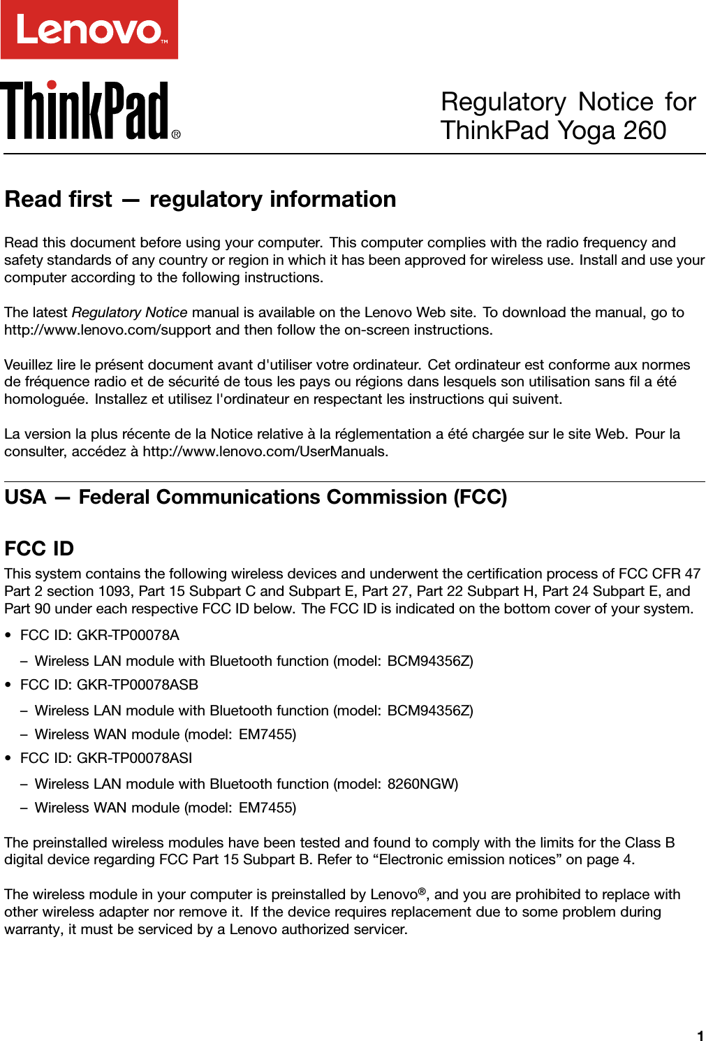 RegulatoryNoticeforThinkPadYoga260Readﬁrst—regulatoryinformationReadthisdocumentbeforeusingyourcomputer.Thiscomputercomplieswiththeradiofrequencyandsafetystandardsofanycountryorregioninwhichithasbeenapprovedforwirelessuse.Installanduseyourcomputeraccordingtothefollowinginstructions.ThelatestRegulatoryNoticemanualisavailableontheLenovoWebsite.Todownloadthemanual,gotohttp://www.lenovo.com/supportandthenfollowtheon-screeninstructions.Veuillezlireleprésentdocumentavantd&apos;utiliservotreordinateur.Cetordinateurestconformeauxnormesdefréquenceradioetdesécuritédetouslespaysourégionsdanslesquelssonutilisationsansﬁlaétéhomologuée.Installezetutilisezl&apos;ordinateurenrespectantlesinstructionsquisuivent.LaversionlaplusrécentedelaNoticerelativeàlaréglementationaétéchargéesurlesiteWeb.Pourlaconsulter,accédezàhttp://www.lenovo.com/UserManuals.USA—FederalCommunicationsCommission(FCC)FCCIDThissystemcontainsthefollowingwirelessdevicesandunderwentthecertiﬁcationprocessofFCCCFR47Part2section1093,Part15SubpartCandSubpartE,Part27,Part22SubpartH,Part24SubpartE,andPart90undereachrespectiveFCCIDbelow.TheFCCIDisindicatedonthebottomcoverofyoursystem.•FCCID:GKR-TP00078A–WirelessLANmodulewithBluetoothfunction(model:BCM94356Z)•FCCID:GKR-TP00078ASB–WirelessLANmodulewithBluetoothfunction(model:BCM94356Z)–WirelessWANmodule(model:EM7455)•FCCID:GKR-TP00078ASI–WirelessLANmodulewithBluetoothfunction(model:8260NGW)–WirelessWANmodule(model:EM7455)ThepreinstalledwirelessmoduleshavebeentestedandfoundtocomplywiththelimitsfortheClassBdigitaldeviceregardingFCCPart15SubpartB.Referto“Electronicemissionnotices”onpage4.ThewirelessmoduleinyourcomputerispreinstalledbyLenovo®,andyouareprohibitedtoreplacewithotherwirelessadapternorremoveit.Ifthedevicerequiresreplacementduetosomeproblemduringwarranty,itmustbeservicedbyaLenovoauthorizedservicer.1