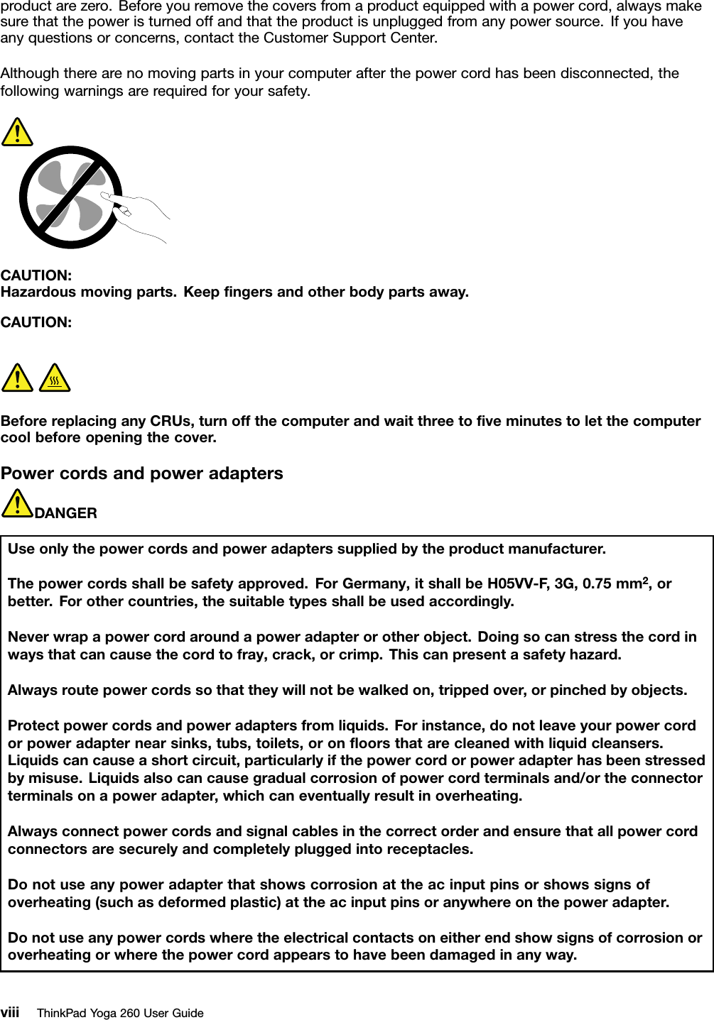 productarezero.Beforeyouremovethecoversfromaproductequippedwithapowercord,alwaysmakesurethatthepoweristurnedoffandthattheproductisunpluggedfromanypowersource.Ifyouhaveanyquestionsorconcerns,contacttheCustomerSupportCenter.Althoughtherearenomovingpartsinyourcomputerafterthepowercordhasbeendisconnected,thefollowingwarningsarerequiredforyoursafety.CAUTION:Hazardousmovingparts.Keepﬁngersandotherbodypartsaway.CAUTION:BeforereplacinganyCRUs,turnoffthecomputerandwaitthreetoﬁveminutestoletthecomputercoolbeforeopeningthecover.PowercordsandpoweradaptersDANGERUseonlythepowercordsandpoweradapterssuppliedbytheproductmanufacturer.Thepowercordsshallbesafetyapproved.ForGermany,itshallbeH05VV-F ,3G,0.75mm2,orbetter.Forothercountries,thesuitabletypesshallbeusedaccordingly.Neverwrapapowercordaroundapoweradapterorotherobject.Doingsocanstressthecordinwaysthatcancausethecordtofray,crack,orcrimp.Thiscanpresentasafetyhazard.Alwaysroutepowercordssothattheywillnotbewalkedon,trippedover,orpinchedbyobjects.Protectpowercordsandpoweradaptersfromliquids.Forinstance,donotleaveyourpowercordorpoweradapternearsinks,tubs,toilets,oronﬂoorsthatarecleanedwithliquidcleansers.Liquidscancauseashortcircuit,particularlyifthepowercordorpoweradapterhasbeenstressedbymisuse.Liquidsalsocancausegradualcorrosionofpowercordterminalsand/ortheconnectorterminalsonapoweradapter,whichcaneventuallyresultinoverheating.Alwaysconnectpowercordsandsignalcablesinthecorrectorderandensurethatallpowercordconnectorsaresecurelyandcompletelypluggedintoreceptacles.Donotuseanypoweradapterthatshowscorrosionattheacinputpinsorshowssignsofoverheating(suchasdeformedplastic)attheacinputpinsoranywhereonthepoweradapter.Donotuseanypowercordswheretheelectricalcontactsoneitherendshowsignsofcorrosionoroverheatingorwherethepowercordappearstohavebeendamagedinanyway.viiiThinkPadYoga260UserGuide