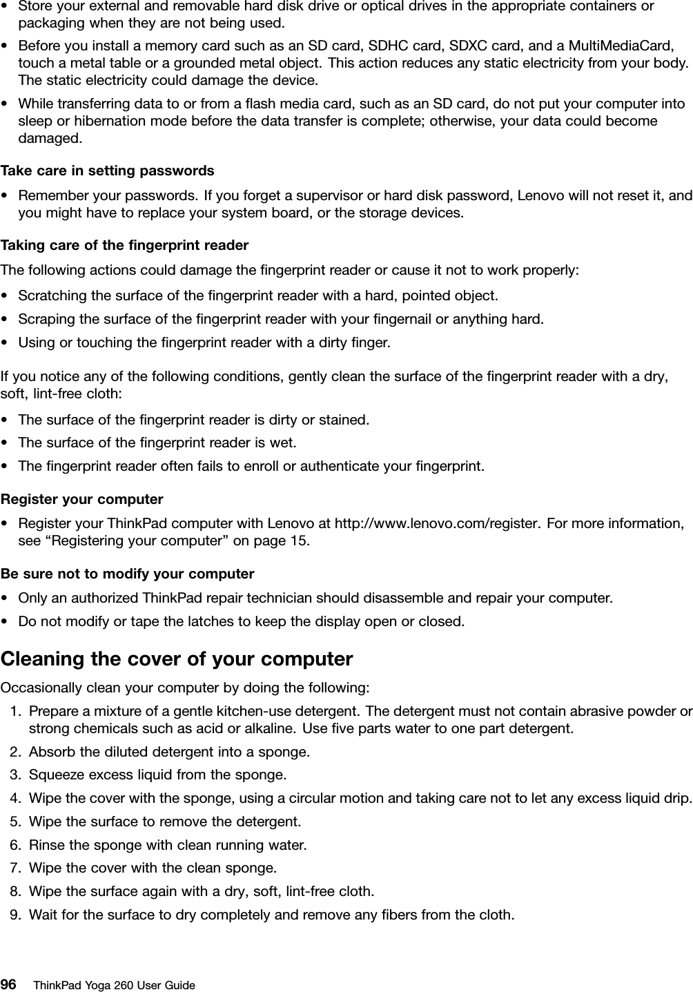 •Storeyourexternalandremovableharddiskdriveoropticaldrivesintheappropriatecontainersorpackagingwhentheyarenotbeingused.•BeforeyouinstallamemorycardsuchasanSDcard,SDHCcard,SDXCcard,andaMultiMediaCard,touchametaltableoragroundedmetalobject.Thisactionreducesanystaticelectricityfromyourbody.Thestaticelectricitycoulddamagethedevice.•Whiletransferringdatatoorfromaﬂashmediacard,suchasanSDcard,donotputyourcomputerintosleeporhibernationmodebeforethedatatransferiscomplete;otherwise,yourdatacouldbecomedamaged.Takecareinsettingpasswords•Rememberyourpasswords.Ifyouforgetasupervisororharddiskpassword,Lenovowillnotresetit,andyoumighthavetoreplaceyoursystemboard,orthestoragedevices.TakingcareoftheﬁngerprintreaderThefollowingactionscoulddamagetheﬁngerprintreaderorcauseitnottoworkproperly:•Scratchingthesurfaceoftheﬁngerprintreaderwithahard,pointedobject.•Scrapingthesurfaceoftheﬁngerprintreaderwithyourﬁngernailoranythinghard.•Usingortouchingtheﬁngerprintreaderwithadirtyﬁnger.Ifyounoticeanyofthefollowingconditions,gentlycleanthesurfaceoftheﬁngerprintreaderwithadry,soft,lint-freecloth:•Thesurfaceoftheﬁngerprintreaderisdirtyorstained.•Thesurfaceoftheﬁngerprintreaderiswet.•Theﬁngerprintreaderoftenfailstoenrollorauthenticateyourﬁngerprint.Registeryourcomputer•RegisteryourThinkPadcomputerwithLenovoathttp://www.lenovo.com/register.Formoreinformation,see“Registeringyourcomputer”onpage15.Besurenottomodifyyourcomputer•OnlyanauthorizedThinkPadrepairtechnicianshoulddisassembleandrepairyourcomputer.•Donotmodifyortapethelatchestokeepthedisplayopenorclosed.CleaningthecoverofyourcomputerOccasionallycleanyourcomputerbydoingthefollowing:1.Prepareamixtureofagentlekitchen-usedetergent.Thedetergentmustnotcontainabrasivepowderorstrongchemicalssuchasacidoralkaline.Useﬁvepartswatertoonepartdetergent.2.Absorbthediluteddetergentintoasponge.3.Squeezeexcessliquidfromthesponge.4.Wipethecoverwiththesponge,usingacircularmotionandtakingcarenottoletanyexcessliquiddrip.5.Wipethesurfacetoremovethedetergent.6.Rinsethespongewithcleanrunningwater.7.Wipethecoverwiththecleansponge.8.Wipethesurfaceagainwithadry,soft,lint-freecloth.9.Waitforthesurfacetodrycompletelyandremoveanyﬁbersfromthecloth.96ThinkPadYoga260UserGuide
