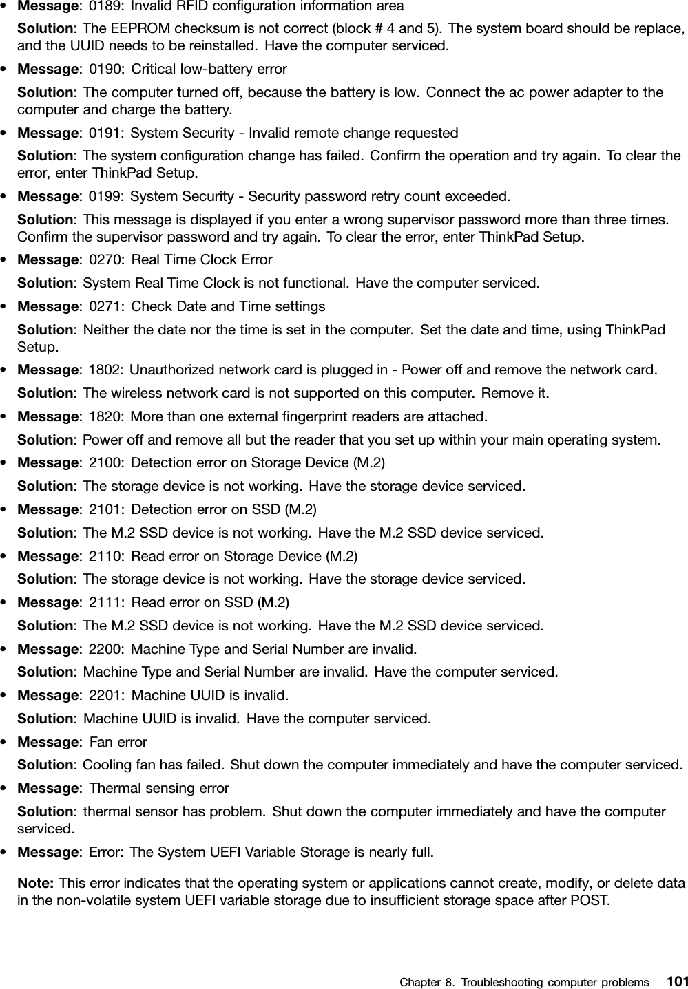 •Message:0189:InvalidRFIDconﬁgurationinformationareaSolution:TheEEPROMchecksumisnotcorrect(block#4and5).Thesystemboardshouldbereplace,andtheUUIDneedstobereinstalled.Havethecomputerserviced.•Message:0190:Criticallow-batteryerrorSolution:Thecomputerturnedoff,becausethebatteryislow.Connecttheacpoweradaptertothecomputerandchargethebattery.•Message:0191:SystemSecurity-InvalidremotechangerequestedSolution:Thesystemconﬁgurationchangehasfailed.Conﬁrmtheoperationandtryagain.Tocleartheerror,enterThinkPadSetup.•Message:0199:SystemSecurity-Securitypasswordretrycountexceeded.Solution:Thismessageisdisplayedifyouenterawrongsupervisorpasswordmorethanthreetimes.Conﬁrmthesupervisorpasswordandtryagain.Tocleartheerror,enterThinkPadSetup.•Message:0270:RealTimeClockErrorSolution:SystemRealTimeClockisnotfunctional.Havethecomputerserviced.•Message:0271:CheckDateandTimesettingsSolution:Neitherthedatenorthetimeissetinthecomputer.Setthedateandtime,usingThinkPadSetup.•Message:1802:Unauthorizednetworkcardispluggedin-Poweroffandremovethenetworkcard.Solution:Thewirelessnetworkcardisnotsupportedonthiscomputer.Removeit.•Message:1820:Morethanoneexternalﬁngerprintreadersareattached.Solution:Poweroffandremoveallbutthereaderthatyousetupwithinyourmainoperatingsystem.•Message:2100:DetectionerroronStorageDevice(M.2)Solution:Thestoragedeviceisnotworking.Havethestoragedeviceserviced.•Message:2101:DetectionerroronSSD(M.2)Solution:TheM.2SSDdeviceisnotworking.HavetheM.2SSDdeviceserviced.•Message:2110:ReaderroronStorageDevice(M.2)Solution:Thestoragedeviceisnotworking.Havethestoragedeviceserviced.•Message:2111:ReaderroronSSD(M.2)Solution:TheM.2SSDdeviceisnotworking.HavetheM.2SSDdeviceserviced.•Message:2200:MachineTypeandSerialNumberareinvalid.Solution:MachineTypeandSerialNumberareinvalid.Havethecomputerserviced.•Message:2201:MachineUUIDisinvalid.Solution:MachineUUIDisinvalid.Havethecomputerserviced.•Message:FanerrorSolution:Coolingfanhasfailed.Shutdownthecomputerimmediatelyandhavethecomputerserviced.•Message:ThermalsensingerrorSolution:thermalsensorhasproblem.Shutdownthecomputerimmediatelyandhavethecomputerserviced.•Message:Error:TheSystemUEFIVariableStorageisnearlyfull.Note:Thiserrorindicatesthattheoperatingsystemorapplicationscannotcreate,modify,ordeletedatainthenon-volatilesystemUEFIvariablestorageduetoinsufﬁcientstoragespaceafterPOST.Chapter8.Troubleshootingcomputerproblems101