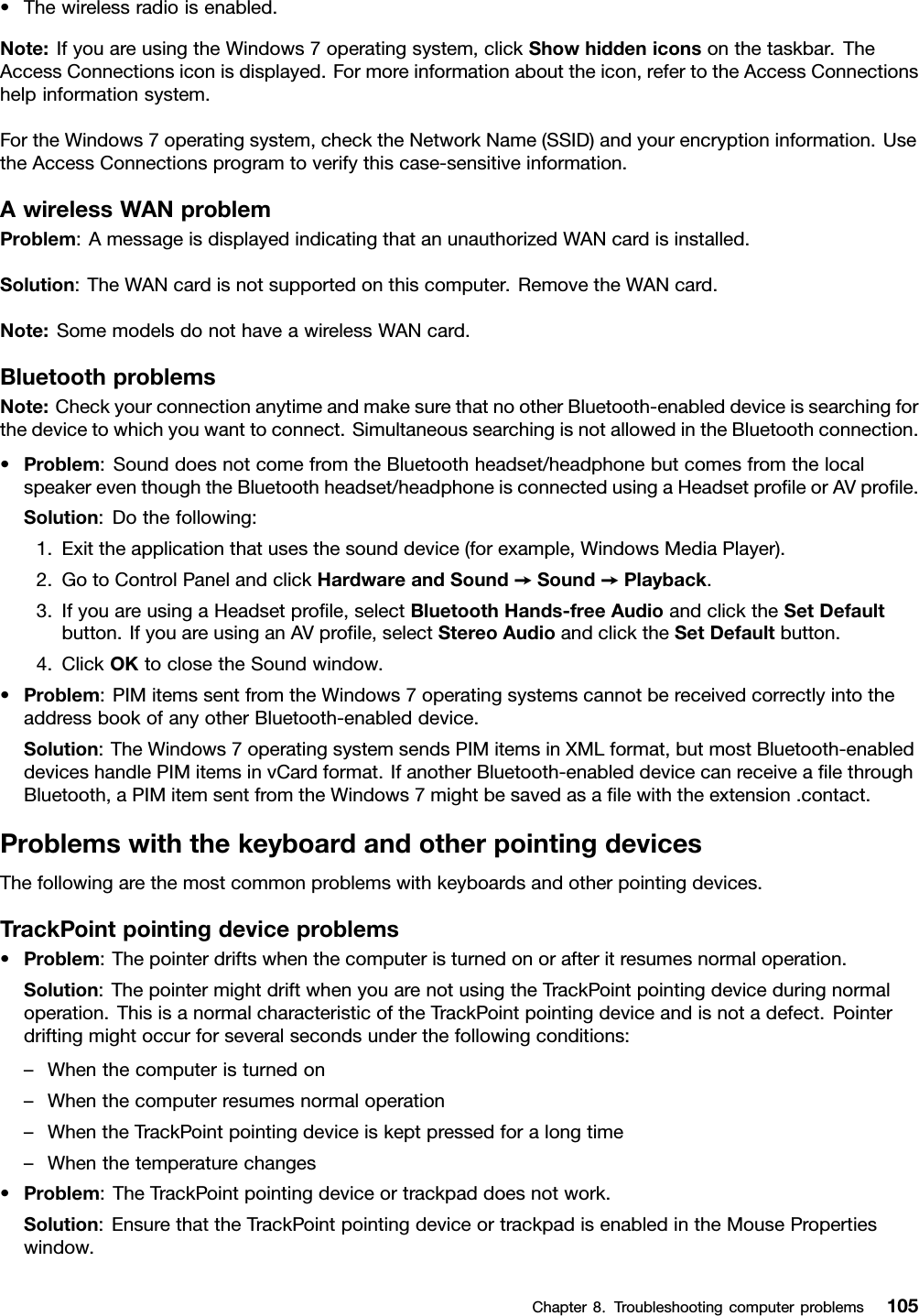 •Thewirelessradioisenabled.Note:IfyouareusingtheWindows7operatingsystem,clickShowhiddeniconsonthetaskbar.TheAccessConnectionsiconisdisplayed.Formoreinformationabouttheicon,refertotheAccessConnectionshelpinformationsystem.FortheWindows7operatingsystem,checktheNetworkName(SSID)andyourencryptioninformation.UsetheAccessConnectionsprogramtoverifythiscase-sensitiveinformation.AwirelessWANproblemProblem:AmessageisdisplayedindicatingthatanunauthorizedWANcardisinstalled.Solution:TheWANcardisnotsupportedonthiscomputer.RemovetheWANcard.Note:SomemodelsdonothaveawirelessWANcard.BluetoothproblemsNote:CheckyourconnectionanytimeandmakesurethatnootherBluetooth-enableddeviceissearchingforthedevicetowhichyouwanttoconnect.SimultaneoussearchingisnotallowedintheBluetoothconnection.•Problem:SounddoesnotcomefromtheBluetoothheadset/headphonebutcomesfromthelocalspeakereventhoughtheBluetoothheadset/headphoneisconnectedusingaHeadsetproﬁleorAVproﬁle.Solution:Dothefollowing:1.Exittheapplicationthatusesthesounddevice(forexample,WindowsMediaPlayer).2.GotoControlPanelandclickHardwareandSound➙Sound➙Playback.3.IfyouareusingaHeadsetproﬁle,selectBluetoothHands-freeAudioandclicktheSetDefaultbutton.IfyouareusinganAVproﬁle,selectStereoAudioandclicktheSetDefaultbutton.4.ClickOKtoclosetheSoundwindow.•Problem:PIMitemssentfromtheWindows7operatingsystemscannotbereceivedcorrectlyintotheaddressbookofanyotherBluetooth-enableddevice.Solution:TheWindows7operatingsystemsendsPIMitemsinXMLformat,butmostBluetooth-enableddeviceshandlePIMitemsinvCardformat.IfanotherBluetooth-enableddevicecanreceiveaﬁlethroughBluetooth,aPIMitemsentfromtheWindows7mightbesavedasaﬁlewiththeextension.contact.ProblemswiththekeyboardandotherpointingdevicesThefollowingarethemostcommonproblemswithkeyboardsandotherpointingdevices.TrackPointpointingdeviceproblems•Problem:Thepointerdriftswhenthecomputeristurnedonorafteritresumesnormaloperation.Solution:ThepointermightdriftwhenyouarenotusingtheTrackPointpointingdeviceduringnormaloperation.ThisisanormalcharacteristicoftheTrackPointpointingdeviceandisnotadefect.Pointerdriftingmightoccurforseveralsecondsunderthefollowingconditions:–Whenthecomputeristurnedon–Whenthecomputerresumesnormaloperation–WhentheTrackPointpointingdeviceiskeptpressedforalongtime–Whenthetemperaturechanges•Problem:TheTrackPointpointingdeviceortrackpaddoesnotwork.Solution:EnsurethattheTrackPointpointingdeviceortrackpadisenabledintheMousePropertieswindow.Chapter8.Troubleshootingcomputerproblems105