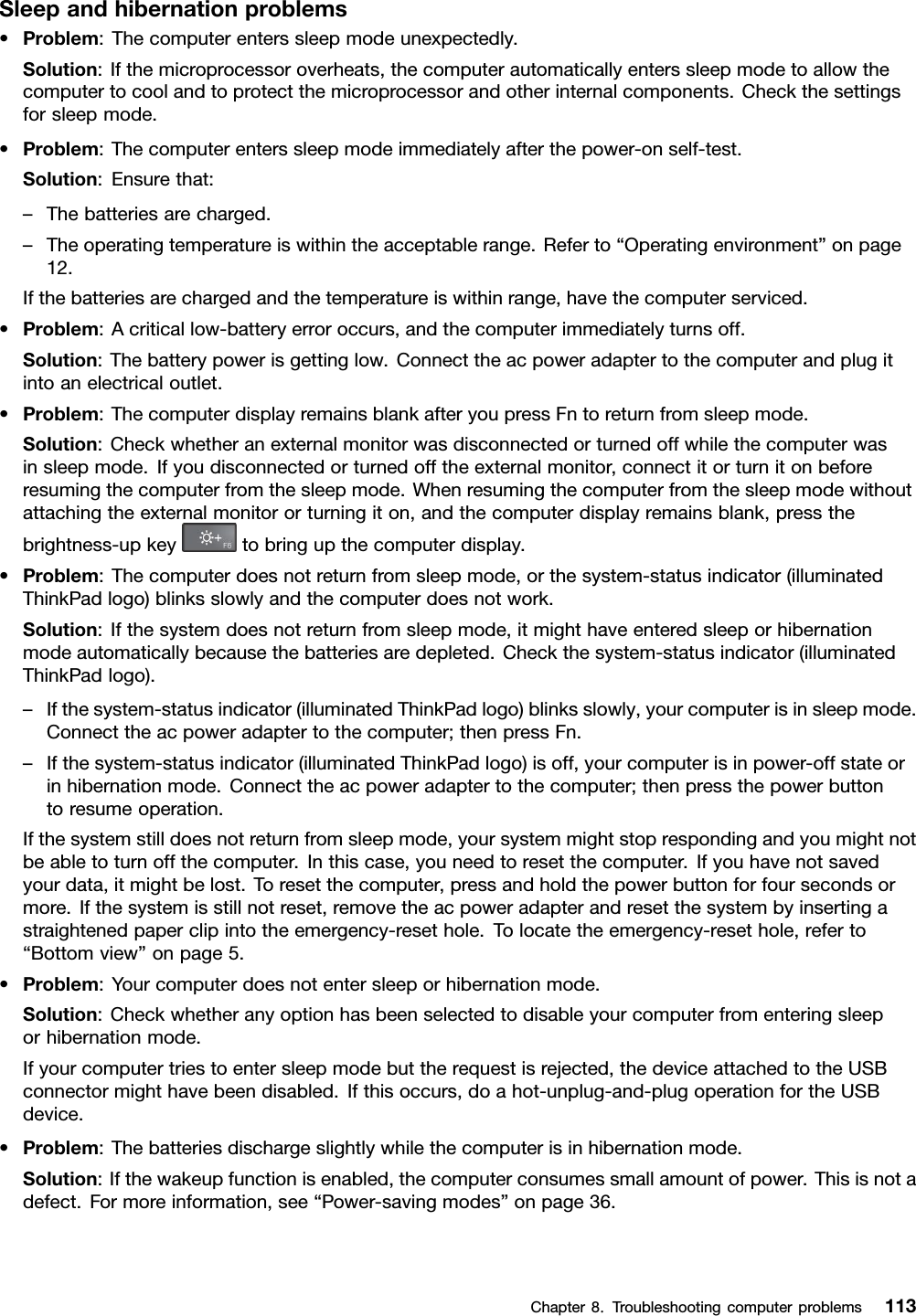 Sleepandhibernationproblems•Problem:Thecomputerenterssleepmodeunexpectedly.Solution:Ifthemicroprocessoroverheats,thecomputerautomaticallyenterssleepmodetoallowthecomputertocoolandtoprotectthemicroprocessorandotherinternalcomponents.Checkthesettingsforsleepmode.•Problem:Thecomputerenterssleepmodeimmediatelyafterthepower-onself-test.Solution:Ensurethat:–Thebatteriesarecharged.–Theoperatingtemperatureiswithintheacceptablerange.Referto“Operatingenvironment”onpage12.Ifthebatteriesarechargedandthetemperatureiswithinrange,havethecomputerserviced.•Problem:Acriticallow-batteryerroroccurs,andthecomputerimmediatelyturnsoff.Solution:Thebatterypowerisgettinglow.Connecttheacpoweradaptertothecomputerandplugitintoanelectricaloutlet.•Problem:ThecomputerdisplayremainsblankafteryoupressFntoreturnfromsleepmode.Solution:Checkwhetheranexternalmonitorwasdisconnectedorturnedoffwhilethecomputerwasinsleepmode.Ifyoudisconnectedorturnedofftheexternalmonitor,connectitorturnitonbeforeresumingthecomputerfromthesleepmode.Whenresumingthecomputerfromthesleepmodewithoutattachingtheexternalmonitororturningiton,andthecomputerdisplayremainsblank,pressthebrightness-upkeytobringupthecomputerdisplay.•Problem:Thecomputerdoesnotreturnfromsleepmode,orthesystem-statusindicator(illuminatedThinkPadlogo)blinksslowlyandthecomputerdoesnotwork.Solution:Ifthesystemdoesnotreturnfromsleepmode,itmighthaveenteredsleeporhibernationmodeautomaticallybecausethebatteriesaredepleted.Checkthesystem-statusindicator(illuminatedThinkPadlogo).–Ifthesystem-statusindicator(illuminatedThinkPadlogo)blinksslowly,yourcomputerisinsleepmode.Connecttheacpoweradaptertothecomputer;thenpressFn.–Ifthesystem-statusindicator(illuminatedThinkPadlogo)isoff,yourcomputerisinpower-offstateorinhibernationmode.Connecttheacpoweradaptertothecomputer;thenpressthepowerbuttontoresumeoperation.Ifthesystemstilldoesnotreturnfromsleepmode,yoursystemmightstoprespondingandyoumightnotbeabletoturnoffthecomputer.Inthiscase,youneedtoresetthecomputer.Ifyouhavenotsavedyourdata,itmightbelost.Toresetthecomputer,pressandholdthepowerbuttonforfoursecondsormore.Ifthesystemisstillnotreset,removetheacpoweradapterandresetthesystembyinsertingastraightenedpaperclipintotheemergency-resethole.Tolocatetheemergency-resethole,referto“Bottomview”onpage5.•Problem:Yourcomputerdoesnotentersleeporhibernationmode.Solution:Checkwhetheranyoptionhasbeenselectedtodisableyourcomputerfromenteringsleeporhibernationmode.Ifyourcomputertriestoentersleepmodebuttherequestisrejected,thedeviceattachedtotheUSBconnectormighthavebeendisabled.Ifthisoccurs,doahot-unplug-and-plugoperationfortheUSBdevice.•Problem:Thebatteriesdischargeslightlywhilethecomputerisinhibernationmode.Solution:Ifthewakeupfunctionisenabled,thecomputerconsumessmallamountofpower.Thisisnotadefect.Formoreinformation,see“Power-savingmodes”onpage36.Chapter8.Troubleshootingcomputerproblems113