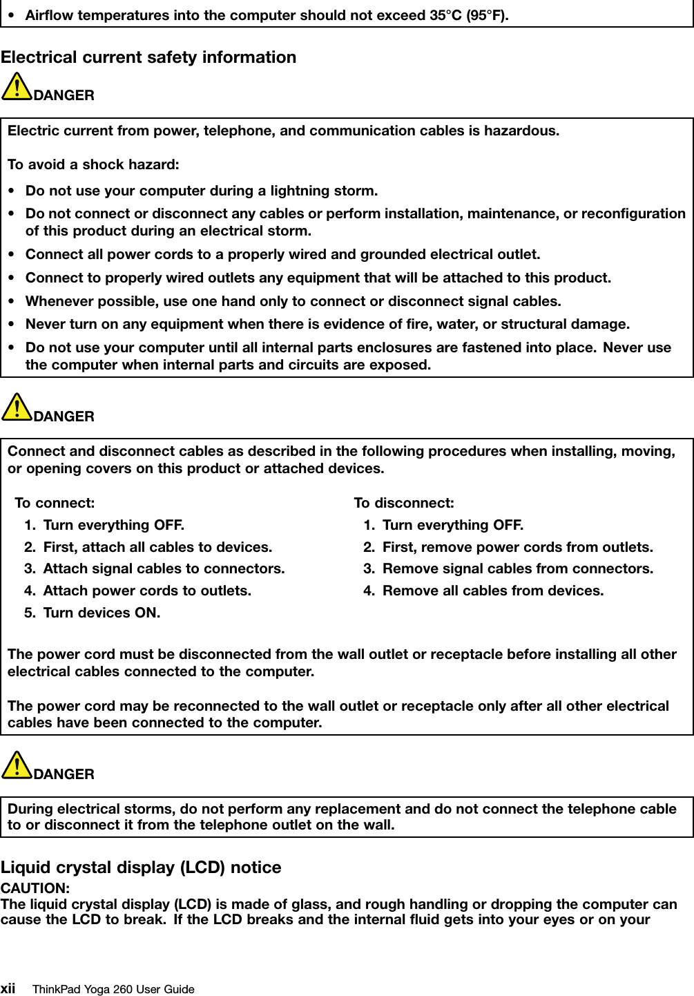 •Airﬂowtemperaturesintothecomputershouldnotexceed35°C(95°F).ElectricalcurrentsafetyinformationDANGERElectriccurrentfrompower,telephone,andcommunicationcablesishazardous.Toavoidashockhazard:•Donotuseyourcomputerduringalightningstorm.•Donotconnectordisconnectanycablesorperforminstallation,maintenance,orreconﬁgurationofthisproductduringanelectricalstorm.•Connectallpowercordstoaproperlywiredandgroundedelectricaloutlet.•Connecttoproperlywiredoutletsanyequipmentthatwillbeattachedtothisproduct.•Wheneverpossible,useonehandonlytoconnectordisconnectsignalcables.•Neverturnonanyequipmentwhenthereisevidenceofﬁre,water,orstructuraldamage.•Donotuseyourcomputeruntilallinternalpartsenclosuresarefastenedintoplace.Neverusethecomputerwheninternalpartsandcircuitsareexposed.DANGERConnectanddisconnectcablesasdescribedinthefollowingprocedureswheninstalling,moving,oropeningcoversonthisproductorattacheddevices.Toconnect:1.TurneverythingOFF.2.First,attachallcablestodevices.3.Attachsignalcablestoconnectors.4.Attachpowercordstooutlets.5.TurndevicesON.Todisconnect:1.TurneverythingOFF.2.First,removepowercordsfromoutlets.3.Removesignalcablesfromconnectors.4.Removeallcablesfromdevices.Thepowercordmustbedisconnectedfromthewalloutletorreceptaclebeforeinstallingallotherelectricalcablesconnectedtothecomputer.Thepowercordmaybereconnectedtothewalloutletorreceptacleonlyafterallotherelectricalcableshavebeenconnectedtothecomputer.DANGERDuringelectricalstorms,donotperformanyreplacementanddonotconnectthetelephonecabletoordisconnectitfromthetelephoneoutletonthewall.Liquidcrystaldisplay(LCD)noticeCAUTION:Theliquidcrystaldisplay(LCD)ismadeofglass,androughhandlingordroppingthecomputercancausetheLCDtobreak.IftheLCDbreaksandtheinternalﬂuidgetsintoyoureyesoronyourxiiThinkPadYoga260UserGuide