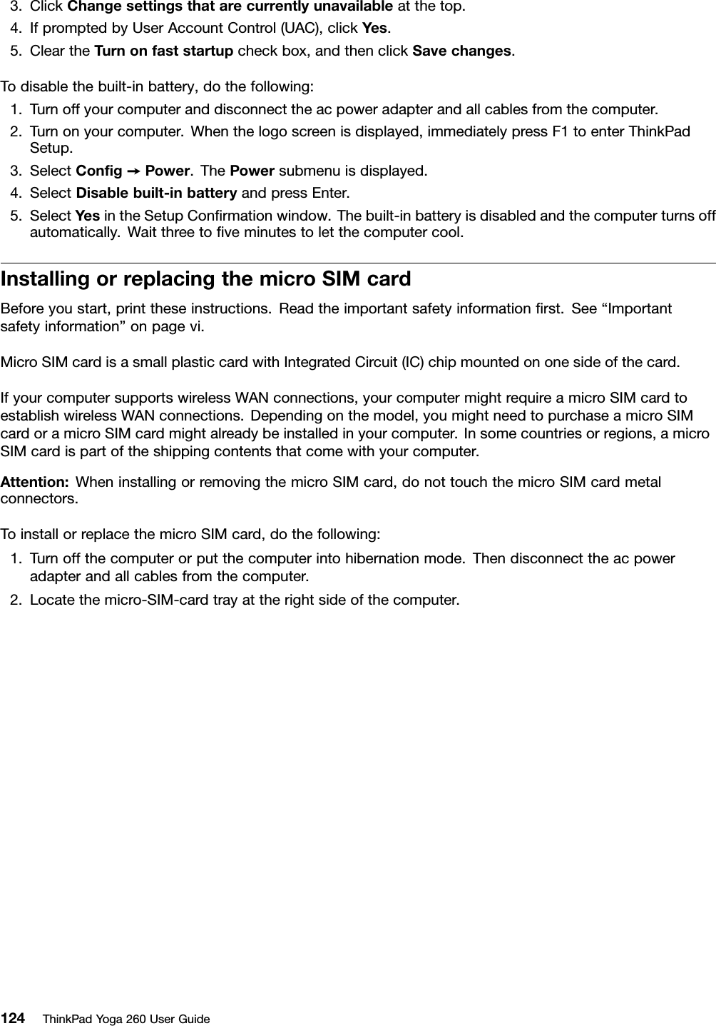 3.ClickChangesettingsthatarecurrentlyunavailableatthetop.4.IfpromptedbyUserAccountControl(UAC),clickYes.5.CleartheTurnonfaststartupcheckbox,andthenclickSavechanges.Todisablethebuilt-inbattery,dothefollowing:1.Turnoffyourcomputeranddisconnecttheacpoweradapterandallcablesfromthecomputer.2.Turnonyourcomputer.Whenthelogoscreenisdisplayed,immediatelypressF1toenterThinkPadSetup.3.SelectConﬁg➙Power.ThePowersubmenuisdisplayed.4.SelectDisablebuilt-inbatteryandpressEnter.5.SelectYesintheSetupConﬁrmationwindow.Thebuilt-inbatteryisdisabledandthecomputerturnsoffautomatically.Waitthreetoﬁveminutestoletthecomputercool.InstallingorreplacingthemicroSIMcardBeforeyoustart,printtheseinstructions.Readtheimportantsafetyinformationﬁrst.See“Importantsafetyinformation”onpagevi.MicroSIMcardisasmallplasticcardwithIntegratedCircuit(IC)chipmountedononesideofthecard.IfyourcomputersupportswirelessWANconnections,yourcomputermightrequireamicroSIMcardtoestablishwirelessWANconnections.Dependingonthemodel,youmightneedtopurchaseamicroSIMcardoramicroSIMcardmightalreadybeinstalledinyourcomputer.Insomecountriesorregions,amicroSIMcardispartoftheshippingcontentsthatcomewithyourcomputer.Attention:WheninstallingorremovingthemicroSIMcard,donottouchthemicroSIMcardmetalconnectors.ToinstallorreplacethemicroSIMcard,dothefollowing:1.Turnoffthecomputerorputthecomputerintohibernationmode.Thendisconnecttheacpoweradapterandallcablesfromthecomputer.2.Locatethemicro-SIM-cardtrayattherightsideofthecomputer.124ThinkPadYoga260UserGuide