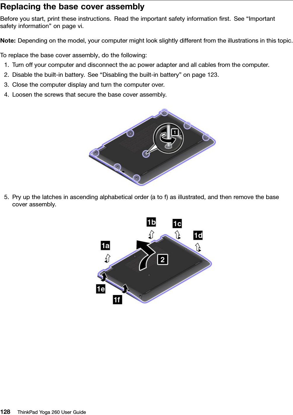 ReplacingthebasecoverassemblyBeforeyoustart,printtheseinstructions.Readtheimportantsafetyinformationﬁrst.See“Importantsafetyinformation”onpagevi.Note:Dependingonthemodel,yourcomputermightlookslightlydifferentfromtheillustrationsinthistopic.Toreplacethebasecoverassembly,dothefollowing:1.Turnoffyourcomputeranddisconnecttheacpoweradapterandallcablesfromthecomputer.2.Disablethebuilt-inbattery.See“Disablingthebuilt-inbattery”onpage123.3.Closethecomputerdisplayandturnthecomputerover.4.Loosenthescrewsthatsecurethebasecoverassembly.5.Pryupthelatchesinascendingalphabeticalorder(atof)asillustrated,andthenremovethebasecoverassembly.128ThinkPadYoga260UserGuide