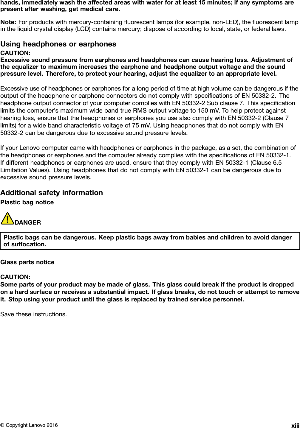 hands,immediatelywashtheaffectedareaswithwaterforatleast15minutes;ifanysymptomsarepresentafterwashing,getmedicalcare.Note:Forproductswithmercury-containingﬂuorescentlamps(forexample,non-LED),theﬂuorescentlampintheliquidcrystaldisplay(LCD)containsmercury;disposeofaccordingtolocal,state,orfederallaws.UsingheadphonesorearphonesCAUTION:Excessivesoundpressurefromearphonesandheadphonescancausehearingloss.Adjustmentoftheequalizertomaximumincreasestheearphoneandheadphoneoutputvoltageandthesoundpressurelevel.Therefore,toprotectyourhearing,adjusttheequalizertoanappropriatelevel.ExcessiveuseofheadphonesorearphonesforalongperiodoftimeathighvolumecanbedangerousiftheoutputoftheheadphoneorearphoneconnectorsdonotcomplywithspeciﬁcationsofEN50332-2.TheheadphoneoutputconnectorofyourcomputercomplieswithEN50332-2Subclause7.Thisspeciﬁcationlimitsthecomputer’smaximumwidebandtrueRMSoutputvoltageto150mV.Tohelpprotectagainsthearingloss,ensurethattheheadphonesorearphonesyouusealsocomplywithEN50332-2(Clause7limits)forawidebandcharacteristicvoltageof75mV.UsingheadphonesthatdonotcomplywithEN50332-2canbedangerousduetoexcessivesoundpressurelevels.IfyourLenovocomputercamewithheadphonesorearphonesinthepackage,asaset,thecombinationoftheheadphonesorearphonesandthecomputeralreadycomplieswiththespeciﬁcationsofEN50332-1.Ifdifferentheadphonesorearphonesareused,ensurethattheycomplywithEN50332-1(Clause6.5LimitationValues).UsingheadphonesthatdonotcomplywithEN50332-1canbedangerousduetoexcessivesoundpressurelevels.AdditionalsafetyinformationPlasticbagnoticeDANGERPlasticbagscanbedangerous.Keepplasticbagsawayfrombabiesandchildrentoavoiddangerofsuffocation.GlasspartsnoticeCAUTION:Somepartsofyourproductmaybemadeofglass.Thisglasscouldbreakiftheproductisdroppedonahardsurfaceorreceivesasubstantialimpact.Ifglassbreaks,donottouchorattempttoremoveit.Stopusingyourproductuntiltheglassisreplacedbytrainedservicepersonnel.Savetheseinstructions.©CopyrightLenovo2016xiii