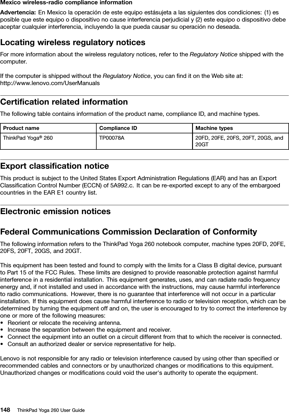 Mexicowireless-radiocomplianceinformationAdvertencia:EnMexicolaoperacióndeesteequipoestásujetaalassiguientesdoscondiciones:(1)esposiblequeesteequipoodispositivonocauseinterferenciaperjudicialy(2)esteequipoodispositivodebeaceptarcualquierinterferencia,incluyendolaquepuedacausarsuoperaciónnodeseada.LocatingwirelessregulatorynoticesFormoreinformationaboutthewirelessregulatorynotices,refertotheRegulatoryNoticeshippedwiththecomputer.IfthecomputerisshippedwithouttheRegulatoryNotice,youcanﬁnditontheWebsiteat:http://www.lenovo.com/UserManualsCertiﬁcationrelatedinformationThefollowingtablecontainsinformationoftheproductname,complianceID,andmachinetypes.ProductnameComplianceIDMachinetypesThinkPadYoga®260TP00078A20FD,20FE,20FS,20FT,20GS,and20GTExportclassiﬁcationnoticeThisproductissubjecttotheUnitedStatesExportAdministrationRegulations(EAR)andhasanExportClassiﬁcationControlNumber(ECCN)of5A992.c.Itcanbere-exportedexcepttoanyoftheembargoedcountriesintheEARE1countrylist.ElectronicemissionnoticesFederalCommunicationsCommissionDeclarationofConformityThefollowinginformationreferstotheThinkPadYoga260notebookcomputer,machinetypes20FD,20FE,20FS,20FT,20GS,and20GT.ThisequipmenthasbeentestedandfoundtocomplywiththelimitsforaClassBdigitaldevice,pursuanttoPart15oftheFCCRules.Theselimitsaredesignedtoprovidereasonableprotectionagainstharmfulinterferenceinaresidentialinstallation.Thisequipmentgenerates,uses,andcanradiateradiofrequencyenergyand,ifnotinstalledandusedinaccordancewiththeinstructions,maycauseharmfulinterferencetoradiocommunications.However,thereisnoguaranteethatinterferencewillnotoccurinaparticularinstallation.Ifthisequipmentdoescauseharmfulinterferencetoradioortelevisionreception,whichcanbedeterminedbyturningtheequipmentoffandon,theuserisencouragedtotrytocorrecttheinterferencebyoneormoreofthefollowingmeasures:•Reorientorrelocatethereceivingantenna.•Increasetheseparationbetweentheequipmentandreceiver.•Connecttheequipmentintoanoutletonacircuitdifferentfromthattowhichthereceiverisconnected.•Consultanauthorizeddealerorservicerepresentativeforhelp.Lenovoisnotresponsibleforanyradioortelevisioninterferencecausedbyusingotherthanspeciﬁedorrecommendedcablesandconnectorsorbyunauthorizedchangesormodiﬁcationstothisequipment.Unauthorizedchangesormodiﬁcationscouldvoidtheuser&apos;sauthoritytooperatetheequipment.148ThinkPadYoga260UserGuide