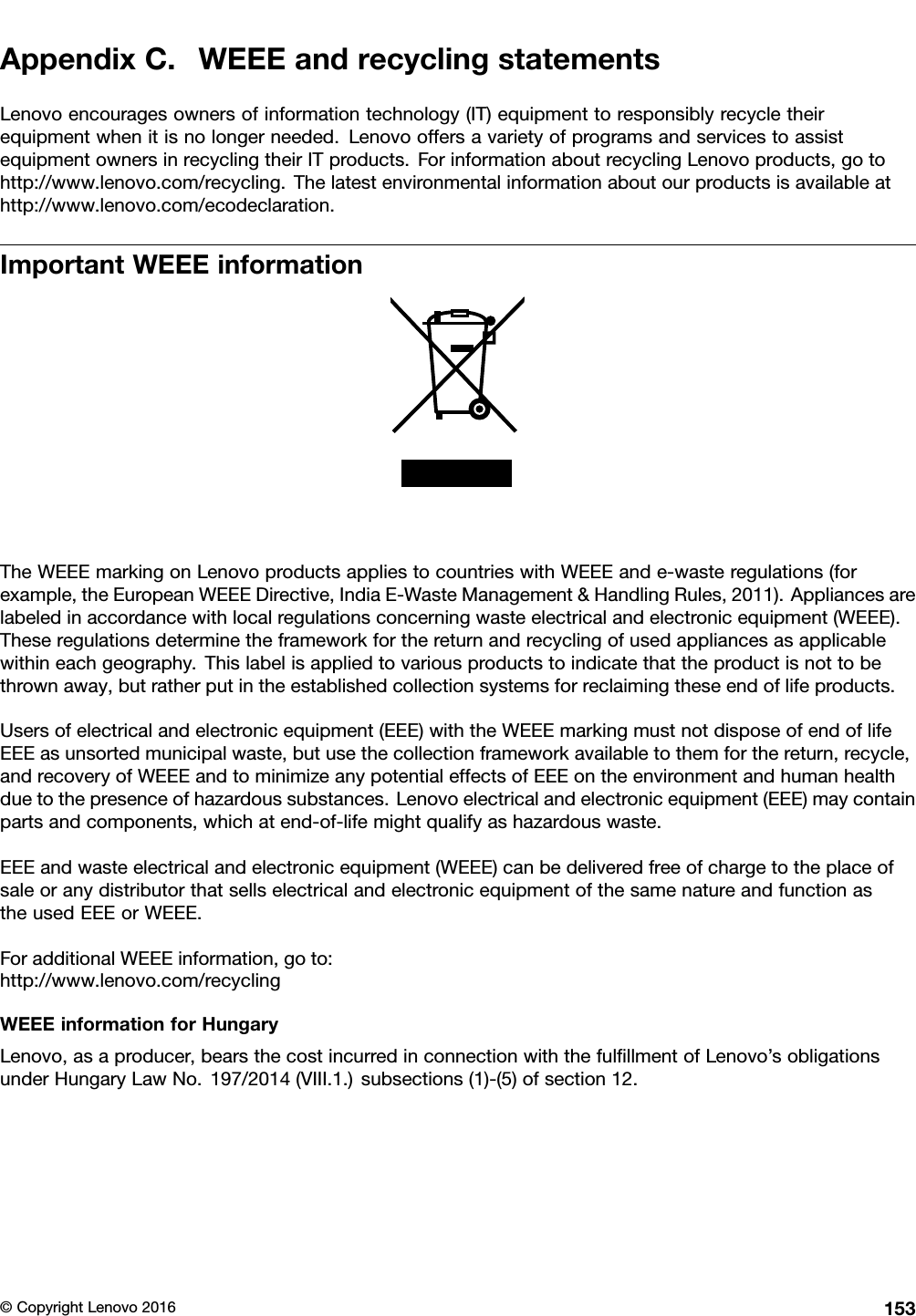 AppendixC.WEEEandrecyclingstatementsLenovoencouragesownersofinformationtechnology(IT)equipmenttoresponsiblyrecycletheirequipmentwhenitisnolongerneeded.LenovooffersavarietyofprogramsandservicestoassistequipmentownersinrecyclingtheirITproducts.ForinformationaboutrecyclingLenovoproducts,gotohttp://www.lenovo.com/recycling.Thelatestenvironmentalinformationaboutourproductsisavailableathttp://www.lenovo.com/ecodeclaration.ImportantWEEEinformationTheWEEEmarkingonLenovoproductsappliestocountrieswithWEEEande-wasteregulations(forexample,theEuropeanWEEEDirective,IndiaE-WasteManagement&amp;HandlingRules,2011).Appliancesarelabeledinaccordancewithlocalregulationsconcerningwasteelectricalandelectronicequipment(WEEE).Theseregulationsdeterminetheframeworkforthereturnandrecyclingofusedappliancesasapplicablewithineachgeography.Thislabelisappliedtovariousproductstoindicatethattheproductisnottobethrownaway,butratherputintheestablishedcollectionsystemsforreclaimingtheseendoflifeproducts.Usersofelectricalandelectronicequipment(EEE)withtheWEEEmarkingmustnotdisposeofendoflifeEEEasunsortedmunicipalwaste,butusethecollectionframeworkavailabletothemforthereturn,recycle,andrecoveryofWEEEandtominimizeanypotentialeffectsofEEEontheenvironmentandhumanhealthduetothepresenceofhazardoussubstances.Lenovoelectricalandelectronicequipment(EEE)maycontainpartsandcomponents,whichatend-of-lifemightqualifyashazardouswaste.EEEandwasteelectricalandelectronicequipment(WEEE)canbedeliveredfreeofchargetotheplaceofsaleoranydistributorthatsellselectricalandelectronicequipmentofthesamenatureandfunctionastheusedEEEorWEEE.ForadditionalWEEEinformation,goto:http://www.lenovo.com/recyclingWEEEinformationforHungaryLenovo,asaproducer,bearsthecostincurredinconnectionwiththefulﬁllmentofLenovo’sobligationsunderHungaryLawNo.197/2014(VIII.1.)subsections(1)-(5)ofsection12.©CopyrightLenovo2016153