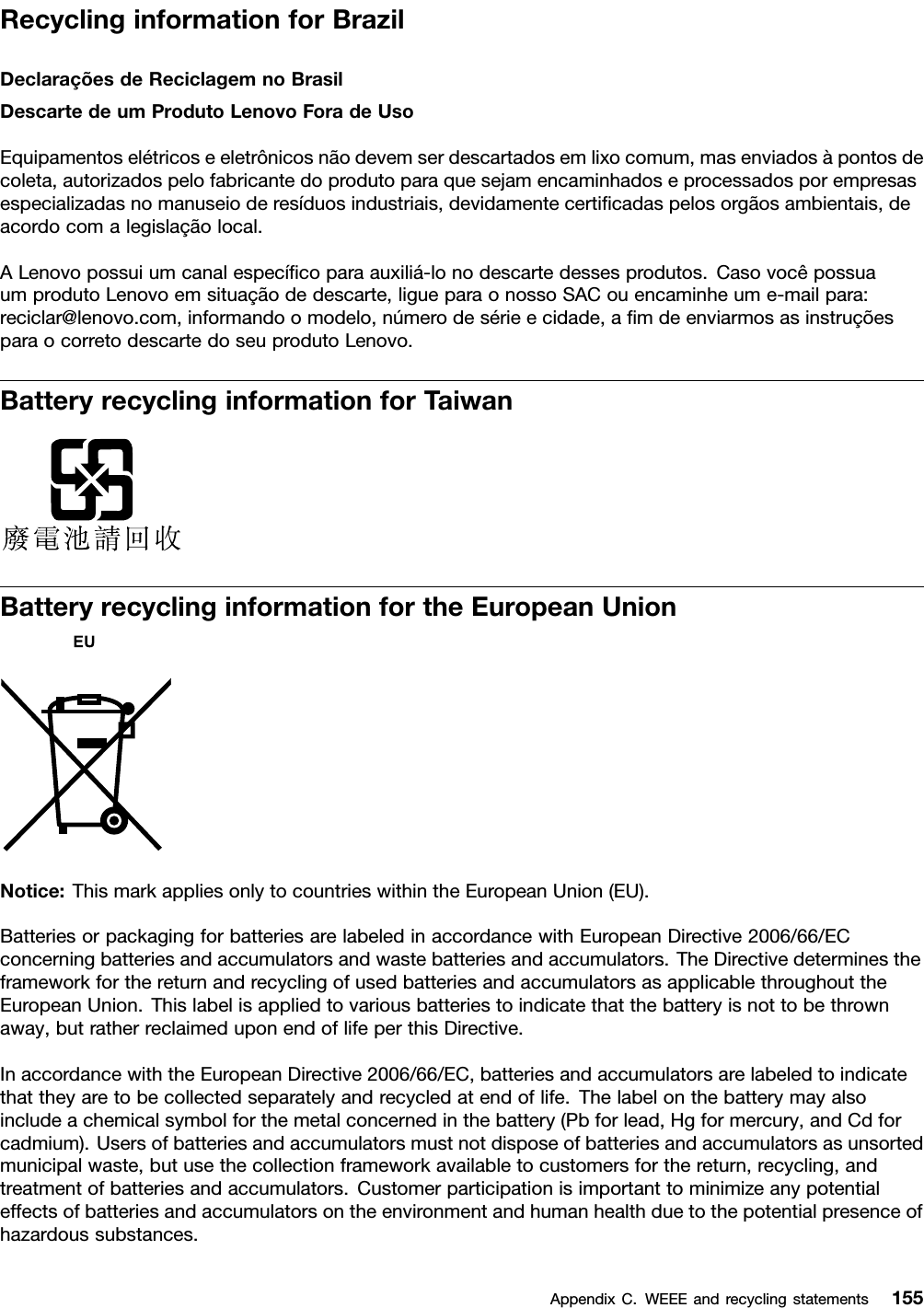 RecyclinginformationforBrazilDeclaraçõesdeReciclagemnoBrasilDescartedeumProdutoLenovoForadeUsoEquipamentoselétricoseeletrônicosnãodevemserdescartadosemlixocomum,masenviadosàpontosdecoleta,autorizadospelofabricantedoprodutoparaquesejamencaminhadoseprocessadosporempresasespecializadasnomanuseioderesíduosindustriais,devidamentecertiﬁcadaspelosorgãosambientais,deacordocomalegislaçãolocal.ALenovopossuiumcanalespecíﬁcoparaauxiliá-lonodescartedessesprodutos.CasovocêpossuaumprodutoLenovoemsituaçãodedescarte,ligueparaonossoSACouencaminheume-mailpara:reciclar@lenovo.com,informandoomodelo,númerodesérieecidade,aﬁmdeenviarmosasinstruçõesparaocorretodescartedoseuprodutoLenovo.BatteryrecyclinginformationforTaiwanBatteryrecyclinginformationfortheEuropeanUnionNotice:ThismarkappliesonlytocountrieswithintheEuropeanUnion(EU).BatteriesorpackagingforbatteriesarelabeledinaccordancewithEuropeanDirective2006/66/ECconcerningbatteriesandaccumulatorsandwastebatteriesandaccumulators.TheDirectivedeterminestheframeworkforthereturnandrecyclingofusedbatteriesandaccumulatorsasapplicablethroughouttheEuropeanUnion.Thislabelisappliedtovariousbatteriestoindicatethatthebatteryisnottobethrownaway,butratherreclaimeduponendoflifeperthisDirective.InaccordancewiththeEuropeanDirective2006/66/EC,batteriesandaccumulatorsarelabeledtoindicatethattheyaretobecollectedseparatelyandrecycledatendoflife.Thelabelonthebatterymayalsoincludeachemicalsymbolforthemetalconcernedinthebattery(Pbforlead,Hgformercury,andCdforcadmium).Usersofbatteriesandaccumulatorsmustnotdisposeofbatteriesandaccumulatorsasunsortedmunicipalwaste,butusethecollectionframeworkavailabletocustomersforthereturn,recycling,andtreatmentofbatteriesandaccumulators.Customerparticipationisimportanttominimizeanypotentialeffectsofbatteriesandaccumulatorsontheenvironmentandhumanhealthduetothepotentialpresenceofhazardoussubstances.AppendixC.WEEEandrecyclingstatements155