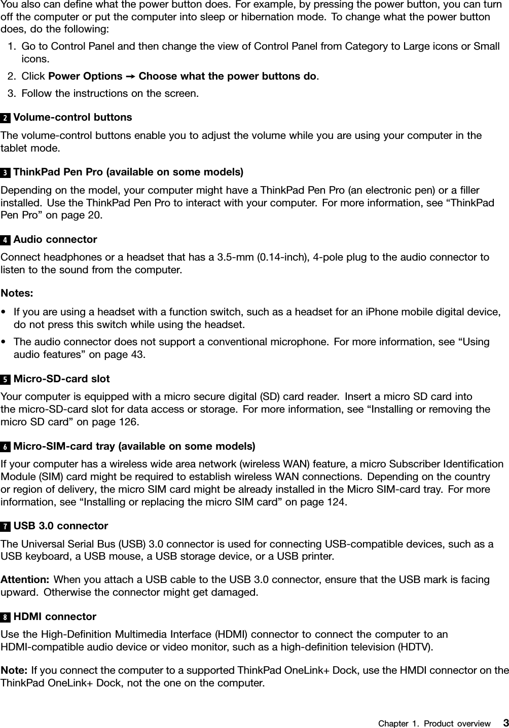 Youalsocandeﬁnewhatthepowerbuttondoes.Forexample,bypressingthepowerbutton,youcanturnoffthecomputerorputthecomputerintosleeporhibernationmode.Tochangewhatthepowerbuttondoes,dothefollowing:1.GotoControlPanelandthenchangetheviewofControlPanelfromCategorytoLargeiconsorSmallicons.2.ClickPowerOptions➙Choosewhatthepowerbuttonsdo.3.Followtheinstructionsonthescreen.2Volume-controlbuttonsThevolume-controlbuttonsenableyoutoadjustthevolumewhileyouareusingyourcomputerinthetabletmode.3ThinkPadPenPro(availableonsomemodels)Dependingonthemodel,yourcomputermighthaveaThinkPadPenPro(anelectronicpen)oraﬁllerinstalled.UsetheThinkPadPenProtointeractwithyourcomputer.Formoreinformation,see“ThinkPadPenPro”onpage20.4AudioconnectorConnectheadphonesoraheadsetthathasa3.5-mm(0.14-inch),4-poleplugtotheaudioconnectortolistentothesoundfromthecomputer.Notes:•Ifyouareusingaheadsetwithafunctionswitch,suchasaheadsetforaniPhonemobiledigitaldevice,donotpressthisswitchwhileusingtheheadset.•Theaudioconnectordoesnotsupportaconventionalmicrophone.Formoreinformation,see“Usingaudiofeatures”onpage43.5Micro-SD-cardslotYourcomputerisequippedwithamicrosecuredigital(SD)cardreader.InsertamicroSDcardintothemicro-SD-cardslotfordataaccessorstorage.Formoreinformation,see“InstallingorremovingthemicroSDcard”onpage126.6Micro-SIM-cardtray(availableonsomemodels)Ifyourcomputerhasawirelesswideareanetwork(wirelessWAN)feature,amicroSubscriberIdentiﬁcationModule(SIM)cardmightberequiredtoestablishwirelessWANconnections.Dependingonthecountryorregionofdelivery,themicroSIMcardmightbealreadyinstalledintheMicroSIM-cardtray.Formoreinformation,see“InstallingorreplacingthemicroSIMcard”onpage124.7USB3.0connectorTheUniversalSerialBus(USB)3.0connectorisusedforconnectingUSB-compatibledevices,suchasaUSBkeyboard,aUSBmouse,aUSBstoragedevice,oraUSBprinter.Attention:WhenyouattachaUSBcabletotheUSB3.0connector,ensurethattheUSBmarkisfacingupward.Otherwisetheconnectormightgetdamaged.8HDMIconnectorUsetheHigh-DeﬁnitionMultimediaInterface(HDMI)connectortoconnectthecomputertoanHDMI-compatibleaudiodeviceorvideomonitor,suchasahigh-deﬁnitiontelevision(HDTV).Note:IfyouconnectthecomputertoasupportedThinkPadOneLink+Dock,usetheHMDIconnectorontheThinkPadOneLink+Dock,nottheoneonthecomputer.Chapter1.Productoverview3